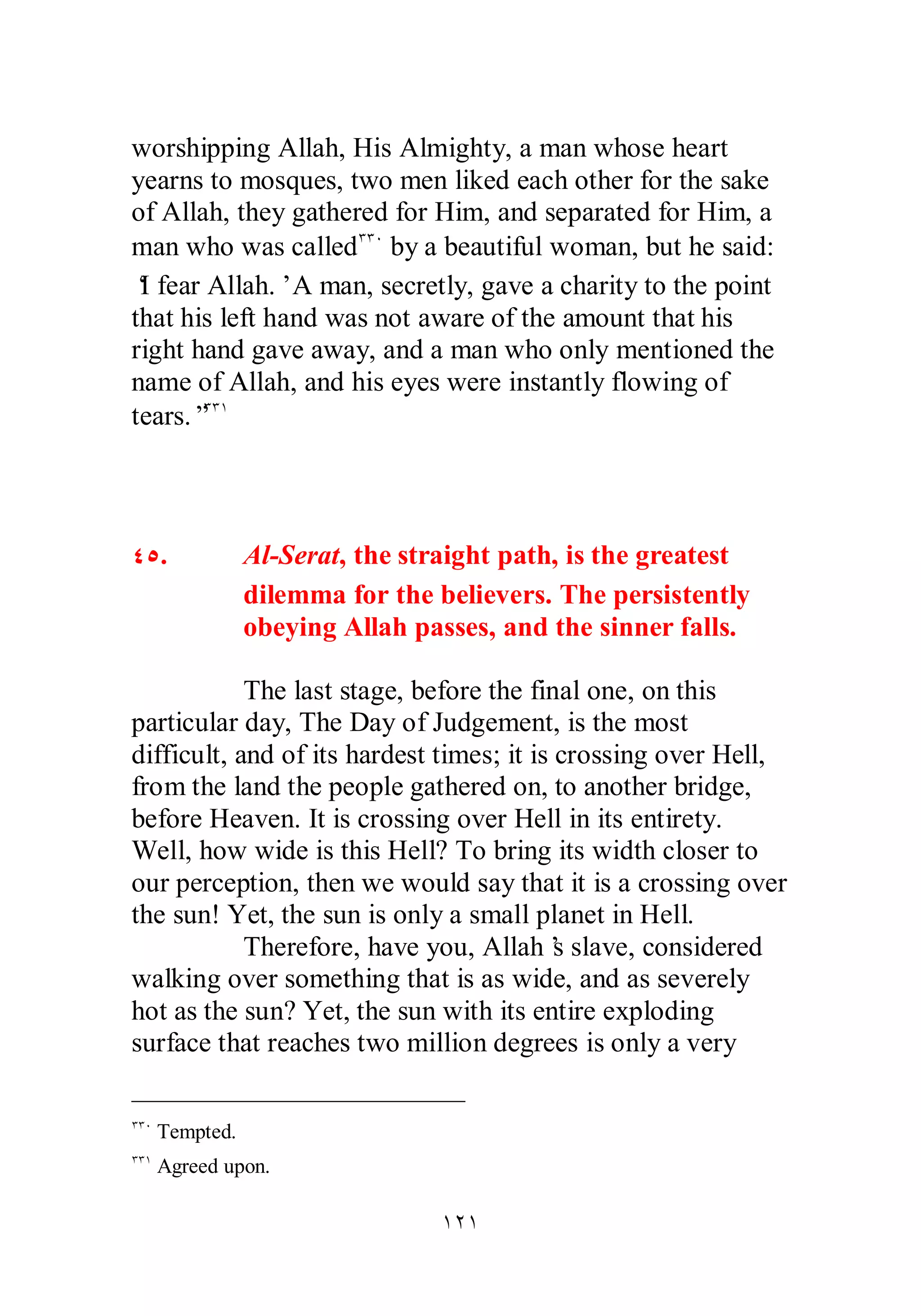 worshipping Allah, His Almighty, a man whose heart 
yearns to mosques, two men liked each other for the sake 
of Allah, they gathered for Him, and separated for Him, a 
man who was calledÐÐÍ by a beautiful woman, but he said: 
‘I fear Allah.’ A man, secretly, gave a charity to the point 
that his left hand was not aware of the amount that his 
right hand gave away, and a man who only mentioned the 
name of Allah, and his eyes were instantly flowing of 
tears.”ÐÐÎ 
ÎÏÎ 
ÑÒ. Al­Serat, 
the straight path, is the greatest 
dilemma for the believers. The persistently 
obeying Allah passes, and the sinner falls. 
The last stage, before the final one, on this 
particular day, The Day of Judgement, is the most 
difficult, and of its hardest times; it is crossing over Hell, 
from the land the people gathered on, to another bridge, 
before Heaven. It is crossing over Hell in its entirety. 
Well, how wide is this Hell? To bring its width closer to 
our perception, then we would say that it is a crossing over 
the sun! Yet, the sun is only a small planet in Hell. 
Therefore, have you, Allah’s slave, considered 
walking over something that is as wide, and as severely 
hot as the sun? Yet, the sun with its entire exploding 
surface that reaches two million degrees is only a very 
ÐÐÍ Tempted. 
ÐÐÎ Agreed upon. 
 
