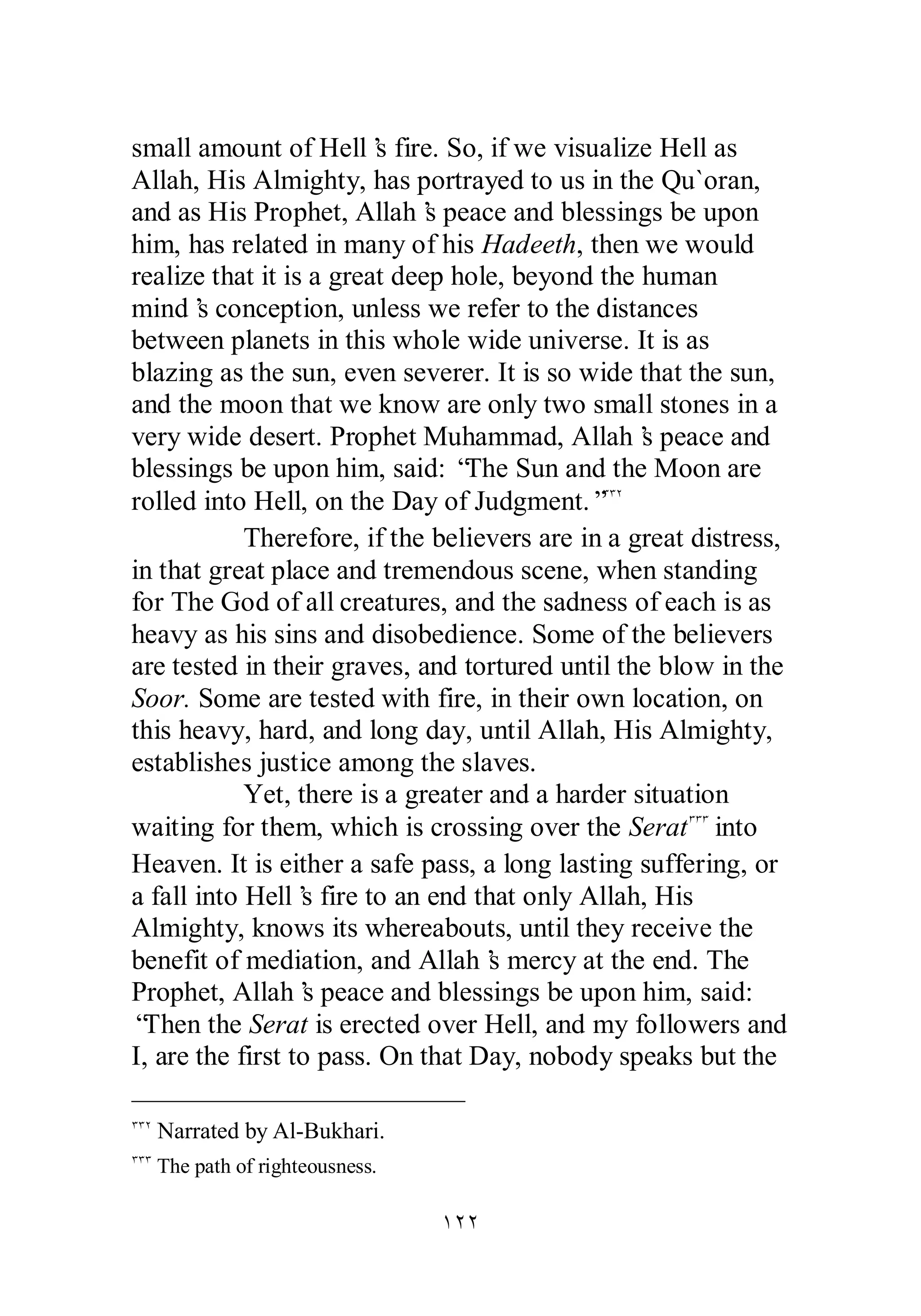 small amount of Hell’s fire. So, if we visualize Hell as 
Allah, His Almighty, has portrayed to us in the Qu`oran, 
and as His Prophet, Allah’s peace and blessings be upon 
him, has related in many of his Hadeeth, then we would 
realize that it is a great deep hole, beyond the human 
mind’s conception, unless we refer to the distances 
between planets in this whole wide universe. It is as 
blazing as the sun, even severer. It is so wide that the sun, 
and the moon that we know are only two small stones in a 
very wide desert. Prophet Muhammad, Allah’s peace and 
blessings be upon him, said: “The Sun and the Moon are 
rolled into Hell, on the Day of Judgment.”ÐÐÏ 
Therefore, if the believers are in a great distress, 
in that great place and tremendous scene, when standing 
for The God of all creatures, and the sadness of each is as 
heavy as his sins and disobedience. Some of the believers 
are tested in their graves, and tortured until the blow in the 
Soor. Some are tested with fire, in their own location, on 
this heavy, hard, and long day, until Allah, His Almighty, 
establishes justice among the slaves. 
Yet, there is a greater and a harder situation 
waiting for them, which is crossing over the SeratÐÐÐ into 
Heaven. It is either a safe pass, a long lasting suffering, or 
a fall into Hell’s fire to an end that only Allah, His 
Almighty, knows its whereabouts, until they receive the 
benefit of mediation, and Allah’s mercy at the end. The 
Prophet, Allah’s peace and blessings be upon him, said: 
“Then the Serat is erected over Hell, and my followers and 
I, are the first to pass. On that Day, nobody speaks but the 
ÎÏÏ 
ÐÐÏ Narrated by Al­Bukhari. 
ÐÐÐ The path of righteousness. 
 