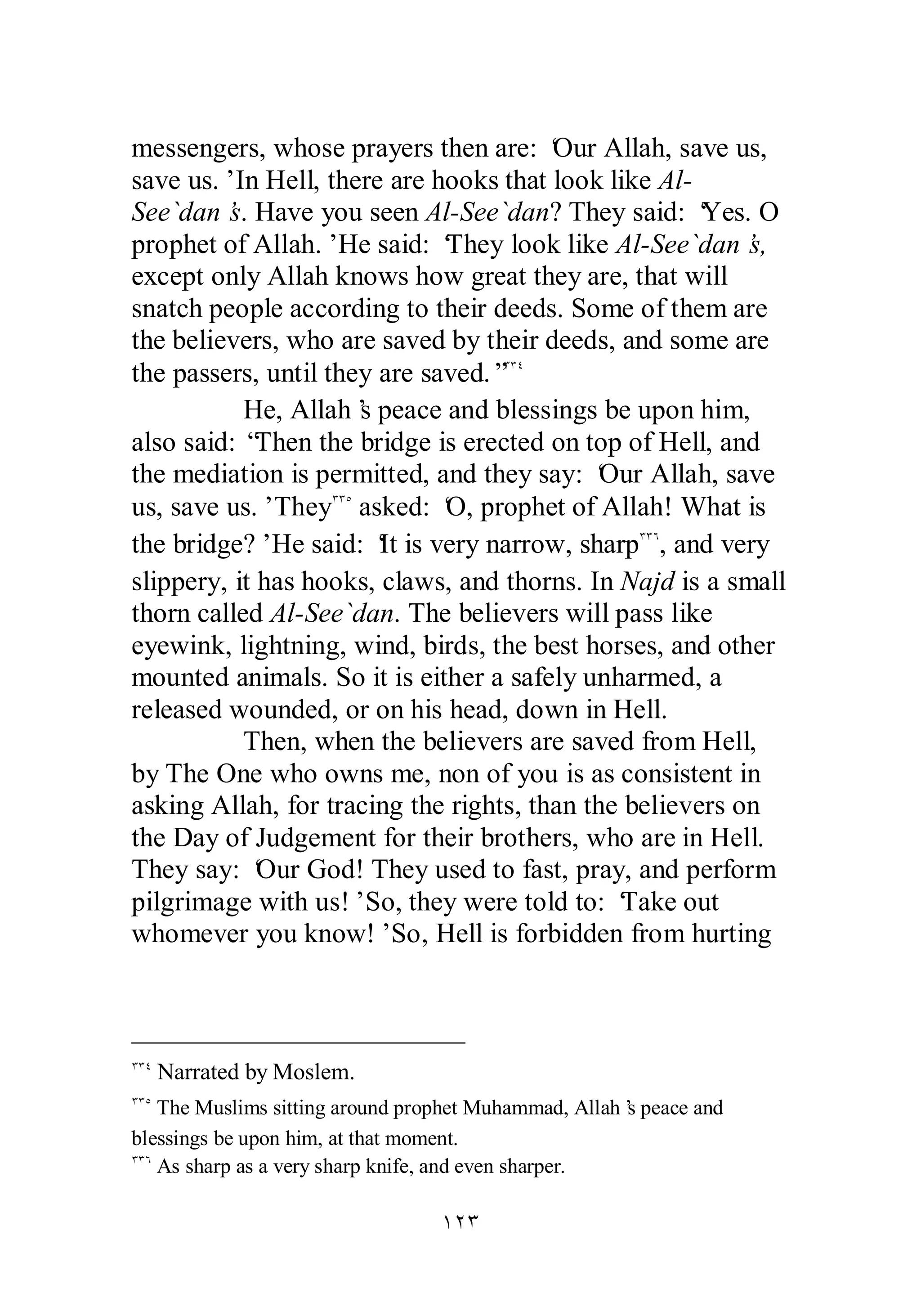 messengers, whose prayers then are: ‘Our Allah, save us, 
save us.’ In Hell, there are hooks that look like Al­See` 
dan’s. Have you seen Al­See` 
dan? They said: ‘Yes. O 
prophet of Allah.’ He said: ‘They look like Al­See` 
dan’s, 
except only Allah knows how great they are, that will 
snatch people according to their deeds. Some of them are 
the believers, who are saved by their deeds, and some are 
the passers, until they are saved.”ÐÐÑ 
He, Allah’s peace and blessings be upon him, 
also said: “Then the bridge is erected on top of Hell, and 
the mediation is permitted, and they say: ‘Our Allah, save 
us, save us.’ TheyÐÐÒ asked: ‘O, prophet of Allah! What is 
the bridge?’ He said: ‘It is very narrow, sharpÐÐÓ, and very 
slippery, it has hooks, claws, and thorns. In Najd is a small 
thorn called Al­See` 
dan. The believers will pass like 
eyewink, lightning, wind, birds, the best horses, and other 
mounted animals. So it is either a safely unharmed, a 
released wounded, or on his head, down in Hell. 
Then, when the believers are saved from Hell, 
by The One who owns me, non of you is as consistent in 
asking Allah, for tracing the rights, than the believers on 
the Day of Judgement for their brothers, who are in Hell. 
They say: ‘Our God! They used to fast, pray, and perform 
pilgrimage with us!’ So, they were told to: ‘Take out 
whomever you know!’ So, Hell is forbidden from hurting 
ÐÐÑ Narrated by Moslem. 
ÐÐÒ The Muslims sitting around prophet Muhammad, Allah’s peace and 
blessings be upon him, at that moment. 
ÐÐÓ As sharp as a very sharp knife, and even sharper. 
ÎÏÐ 
 