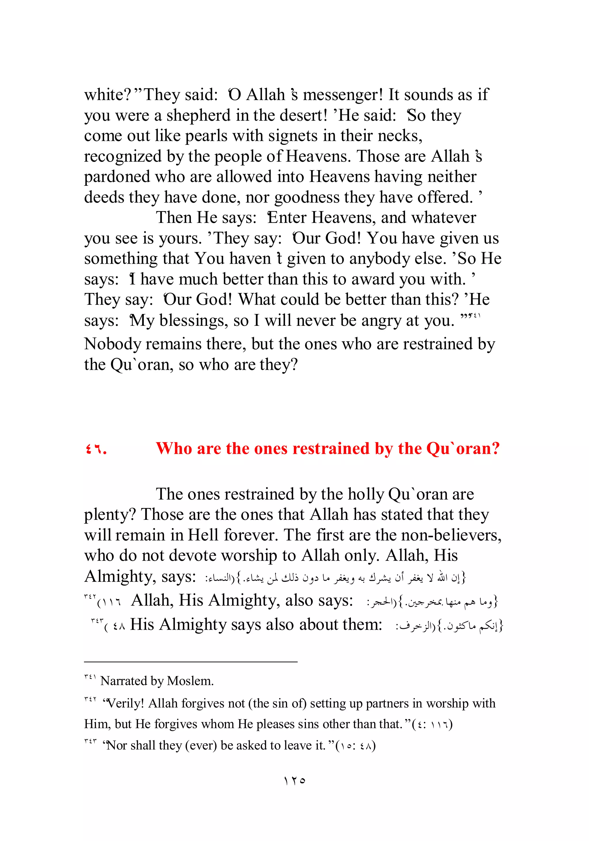 white?” They said: ‘O Allah’s messenger! It sounds as if 
you were a shepherd in the desert!’ He said: ‘So they 
come out like pearls with signets in their necks, 
recognized by the people of Heavens. Those are Allah’s 
pardoned who are allowed into Heavens having neither 
deeds they have done, nor goodness they have offered.’ 
Then He says: ‘Enter Heavens, and whatever 
you see is yours.’ They say: ‘Our God! You have given us 
something that You haven’t given to anybody else.’ So He 
says: ‘I have much better than this to award you with.’ 
They say: ‘Our God! What could be better than this?’ He 
says: ‘My blessings, so I will never be angry at you.’”ÐÑÎ 
Nobody remains there, but the ones who are restrained by 
the Qu`oran, so who are they? 
ÑÓ. Who are the ones restrained by the Qu`oran? 
The ones restrained by the holly Qu`oran are 
plenty? Those are the ones that Allah has stated that they 
will remain in Hell forever. The first are the non­believers, 
who do not devote worship to Allah only. Allah, His 
Almighty, says: :ƔƢǈǼǳơ){.ƔƢǌȇǺŭǮǳƿǹȁƽƢǷǂǨǤȇȁǾƥǭǂǌȇǹƗǂǨǤȇȏƅơǹƛ} 
ÐÑÏ(ÎÎÓ Allah, His Almighty, also says: :ǂƴūơ){.śƳǂƼŠƢȀǼǷǶǿ ƢǷȁ} 
ÐÑÐ( ÑÕ His Almighty says also about them: :ǥǂƻǄǳơ){.ǹȂưǯƢǷǶǰǻƛ} 
ÐÑÎ Narrated by Moslem. 
ÐÑÏ “Verily! Allah forgives not (the sin of) setting up partners in worship with 
Him, but He forgives whom He pleases sins other than that.” (Ñ: ÎÎÓ) 
ÐÑÐ “Nor shall they (ever) be asked to leave it.” (ÎÒ: ÑÕ) 
ÎÏÒ 
 