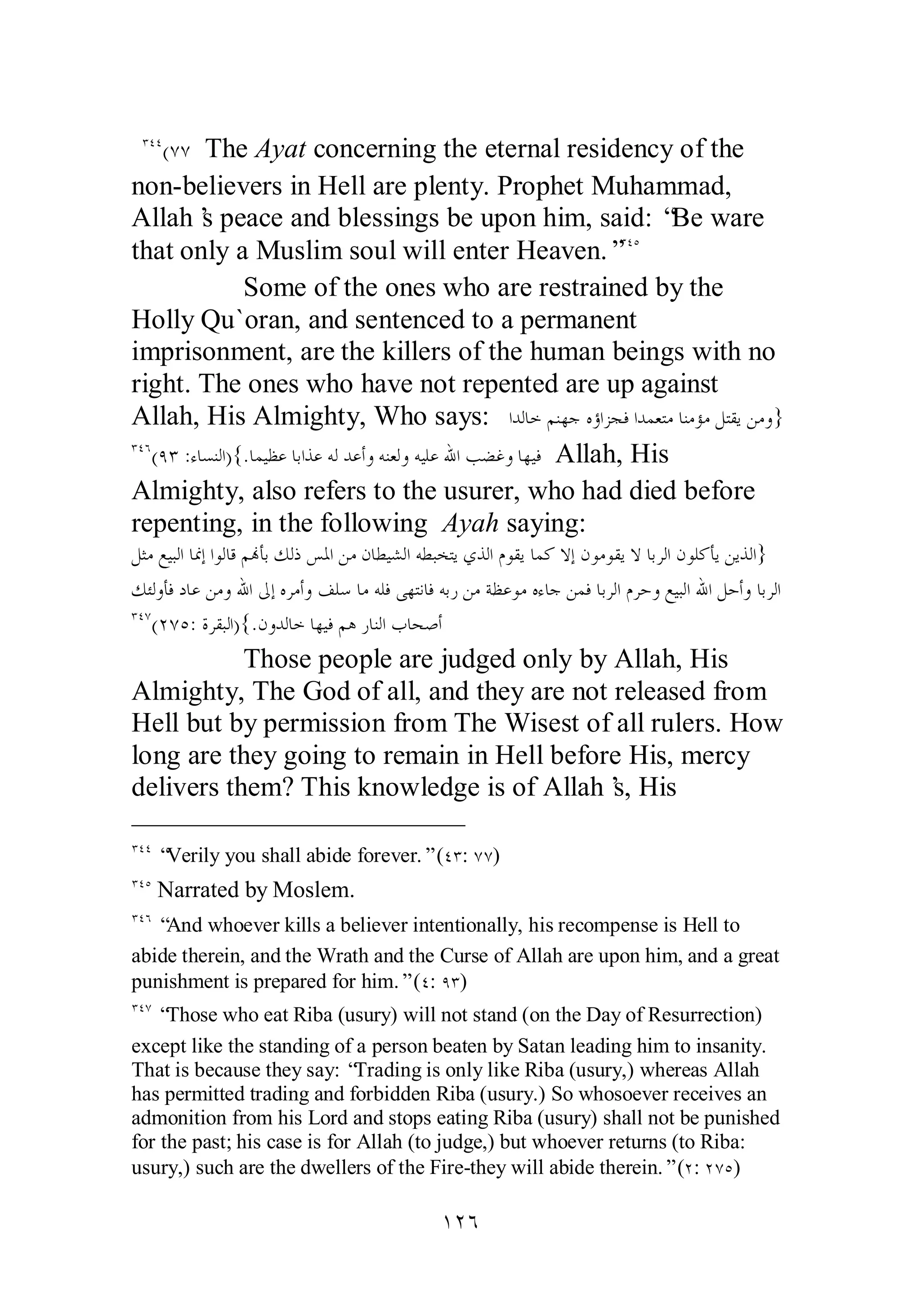 ÐÑÑ(ÔÔ The Ayat concerning the eternal residency of the 
non­believers 
in Hell are plenty. Prophet Muhammad, 
Allah’s peace and blessings be upon him, said: “Be ware 
that only a Muslim soul will enter Heaven.”ÐÑÒ 
Some of the ones who are restrained by the 
Holly Qu`oran, and sentenced to a permanent 
imprisonment, are the killers of the human beings with no 
right. The ones who have not repented are up against 
Allah, His Almighty, Who says: ơƾǳƢƻǶǼȀƳǽƙơǄƴǧơƾǸǠƬǷƢǼǷƚǷǲƬǬȇǺǷȁ} 
ÐÑÓ(ÖÐ :ƔƢǈǼǳơ){.ƢǸȈǜǟƢƥơǀǟǾǳƾǟƗȁǾǼǠǳȁǾȈǴǟƅơƤǔǣȁƢȀȈǧ Allah, His 
Almighty, also refers to the usurer, who had died before 
repenting, in the following Ayah saying: 
ǲ ưǷǞȈƦǳơƢŶƛơȂǳƢǫǶĔƘƥǮǳƿǆŭơǺǷǹƢǘȈǌǳơǾǘƦƼƬȇȅǀǳơǵȂǬȇƢǸǯȏƛǹȂǷȂǬȇȏƢƥǂǳơǹȂǴǯƘȇǺȇǀǳơ} 
ǮƠǳȁƘǧƽƢǟǺǷȁƅơńƛǽǂǷƗȁǦǴǇƢǷǾǴǧȄȀƬǻƢǧǾƥǁǺǷƨǜǟȂǷǽƔƢƳǺǸǧƢƥǂǳơǵǂƷȁǞȈƦǳơƅơǲƷƗȁƢƥǂǳơ 
ÐÑÔ(ÏÔÒ: ƧǂǬƦǳơ){.ǹȁƾǳƢƻƢȀȈǧǶǿǁƢǼǳơƣƢƸǏƗ 
Those people are judged only by Allah, His 
Almighty, The God of all, and they are not released from 
Hell but by permission from The Wisest of all rulers. How 
long are they going to remain in Hell before His, mercy 
delivers them? This knowledge is of Allah’s, His 
ÐÑÑ “Verily you shall abide forever.” (ÑÐ: ÔÔ) 
ÐÑÒ Narrated by Moslem. 
ÐÑÓ “And whoever kills a believer intentionally, his recompense is Hell to 
abide therein, and the Wrath and the Curse of Allah are upon him, and a great 
punishment is prepared for him.” (Ñ: ÖÐ) 
ÐÑÔ “Those who eat Riba (usury) will not stand (on the Day of Resurrection) 
except like the standing of a person beaten by Satan leading him to insanity. 
That is because they say: “Trading is only like Riba (usury,) whereas Allah 
has permitted trading and forbidden Riba (usury.) So whosoever receives an 
admonition from his Lord and stops eating Riba (usury) shall not be punished 
for the past; his case is for Allah (to judge,) but whoever returns (to Riba: 
usury,) such are the dwellers of the Fire­they 
will abide therein.” (Ï: ÏÔÒ) 
ÎÏÓ 
 