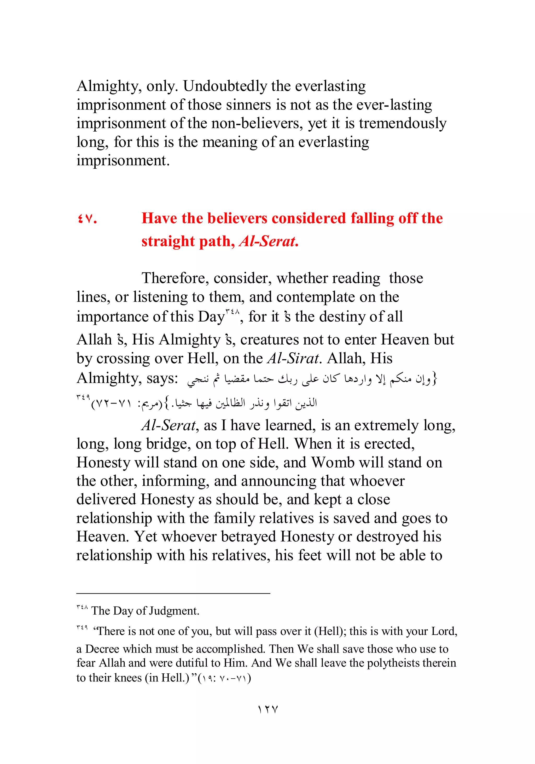 Almighty, only. Undoubtedly the everlasting 
imprisonment of those sinners is not as the ever­lasting 
imprisonment of the non­believers, 
yet it is tremendously 
long, for this is the meaning of an everlasting 
imprisonment. 
ÑÔ. Have the believers considered falling off the 
straight path, Al­Serat. 
Therefore, consider, whether reading those 
lines, or listening to them, and contemplate on the 
importance of this DayÐÑÕ, for it’s the destiny of all 
Allah’s, His Almighty’s, creatures not to enter Heaven but 
by crossing over Hell, on the Al­Sirat. 
Allah, His 
Almighty, says: ȆƴǼǻĽƢȈǔǬǷƢǸƬƷǮƥǁȄǴǟǹƢǯƢǿƽǁơȁȏƛǶǰǼǷǹƛȁ} 
ÐÑÖ(ÔÏ­ 
ÔÎ :ŉǂǷ){.ƢȈưƳƢȀȈǧśŭƢǜǳơǁǀǻȁơȂǬƫơǺȇǀǳơ 
Al­Serat, 
as I have learned, is an extremely long, 
long, long bridge, on top of Hell. When it is erected, 
Honesty will stand on one side, and Womb will stand on 
the other, informing, and announcing that whoever 
delivered Honesty as should be, and kept a close 
relationship with the family relatives is saved and goes to 
Heaven. Yet whoever betrayed Honesty or destroyed his 
relationship with his relatives, his feet will not be able to 
ÐÑÕ The Day of Judgment. 
ÐÑÖ “There is not one of you, but will pass over it (Hell); this is with your Lord, 
a Decree which must be accomplished. Then We shall save those who use to 
fear Allah and were dutiful to Him. And We shall leave the polytheists therein 
to their knees (in Hell.)” (ÎÖ: ÔÍ­ 
ÔÎ) 
ÎÏÔ 
 
