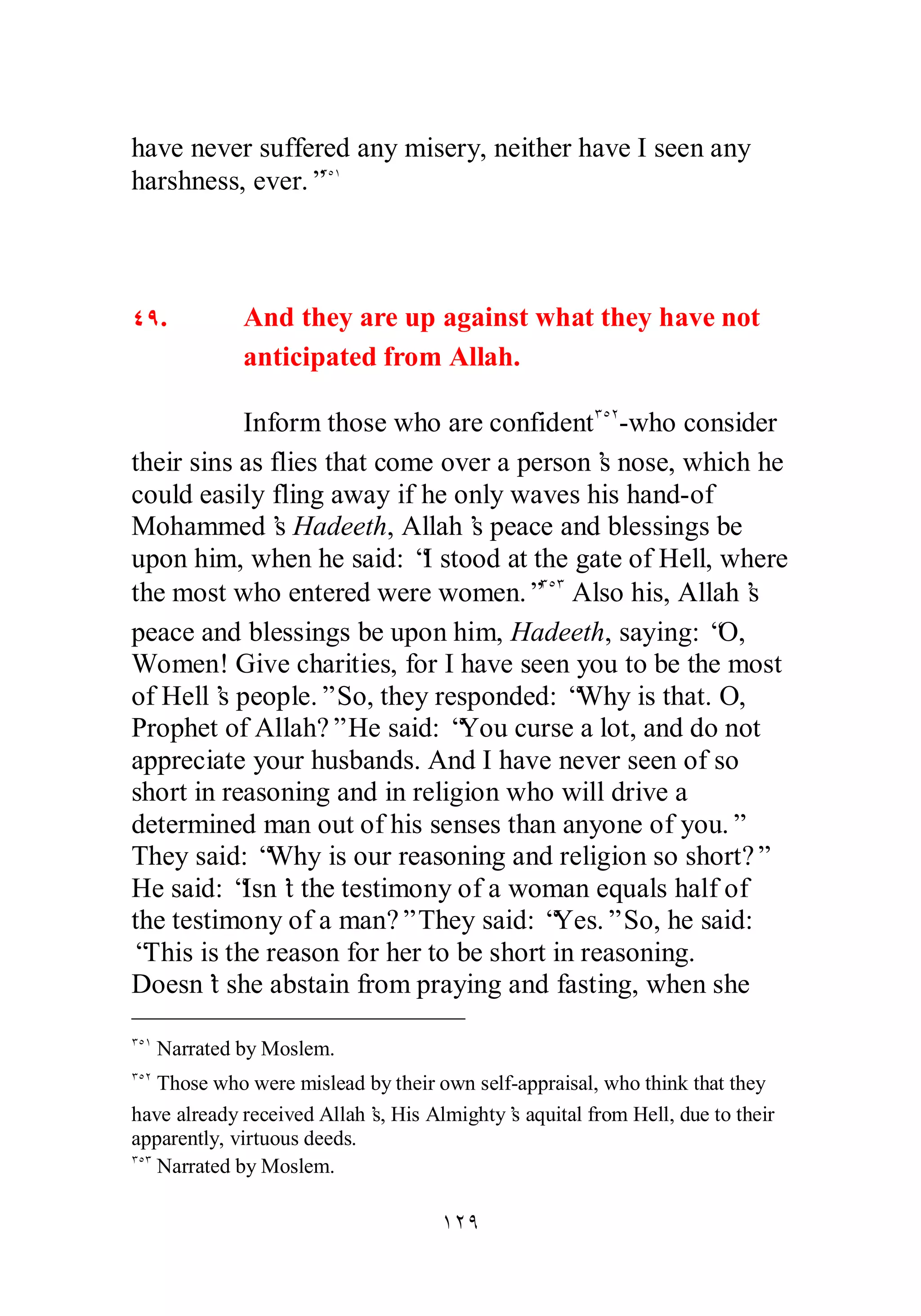 have never suffered any misery, neither have I seen any 
harshness, ever.”ÐÒÎ 
ÑÖ. And they are up against what they have not 
anticipated from Allah. 
Inform those who are confidentÐÒÏ­who 
consider 
their sins as flies that come over a person’s nose, which he 
could easily fling away if he only waves his hand­of 
Mohammed’s Hadeeth, Allah’s peace and blessings be 
upon him, when he said: “I stood at the gate of Hell, where 
the most who entered were women.”ÐÒÐ Also his, Allah’s 
peace and blessings be upon him, Hadeeth, saying: “O, 
Women! Give charities, for I have seen you to be the most 
of Hell’s people.” So, they responded: “Why is that. O, 
Prophet of Allah?” He said: “You curse a lot, and do not 
appreciate your husbands. And I have never seen of so 
short in reasoning and in religion who will drive a 
determined man out of his senses than anyone of you.” 
They said: “Why is our reasoning and religion so short?” 
He said: “Isn’t the testimony of a woman equals half of 
the testimony of a man?” They said: “Yes.” So, he said: 
“This is the reason for her to be short in reasoning. 
Doesn’t she abstain from praying and fasting, when she 
ÐÒÎ Narrated by Moslem. 
ÐÒÏ Those who were mislead by their own self­appraisal, 
who think that they 
have already received Allah’s, His Almighty’s aquital from Hell, due to their 
apparently, virtuous deeds. 
ÐÒÐ Narrated by Moslem. 
ÎÏÖ 
 