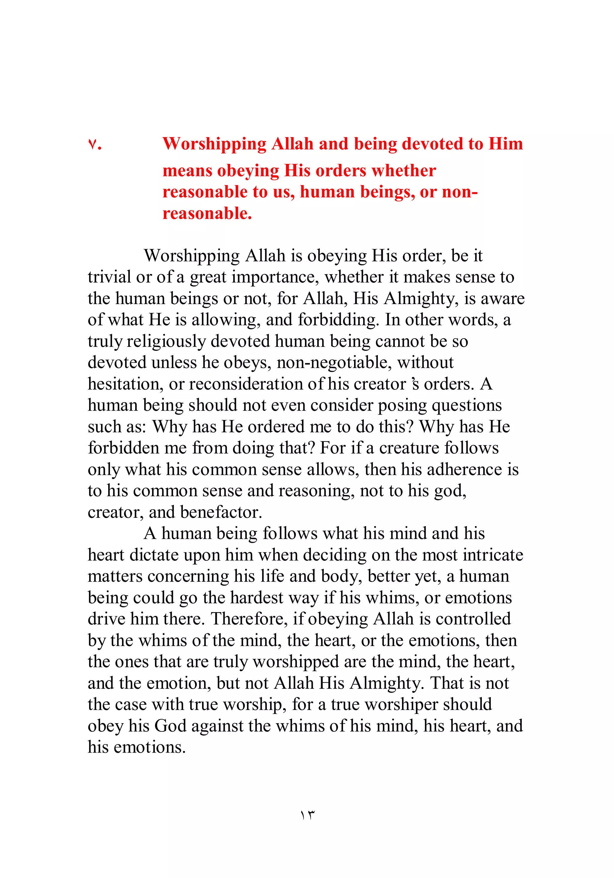 Ô. Worshipping Allah and being devoted to Him 
means obeying His orders whether 
reasonable to us, human beings, or non­reasonable. 
Worshipping Allah is obeying His order, be it 
trivial or of a great importance, whether it makes sense to 
the human beings or not, for Allah, His Almighty, is aware 
of what He is allowing, and forbidding. In other words, a 
truly religiously devoted human being cannot be so 
devoted unless he obeys, non­negotiable, 
without 
hesitation, or reconsideration of his creator’s orders. A 
human being should not even consider posing questions 
such as: Why has He ordered me to do this? Why has He 
forbidden me from doing that? For if a creature follows 
only what his common sense allows, then his adherence is 
to his common sense and reasoning, not to his god, 
creator, and benefactor. 
A human being follows what his mind and his 
heart dictate upon him when deciding on the most intricate 
matters concerning his life and body, better yet, a human 
being could go the hardest way if his whims, or emotions 
drive him there. Therefore, if obeying Allah is controlled 
by the whims of the mind, the heart, or the emotions, then 
the ones that are truly worshipped are the mind, the heart, 
and the emotion, but not Allah His Almighty. That is not 
the case with true worship, for a true worshiper should 
obey his God against the whims of his mind, his heart, and 
his emotions. 
ÎÐ 
 