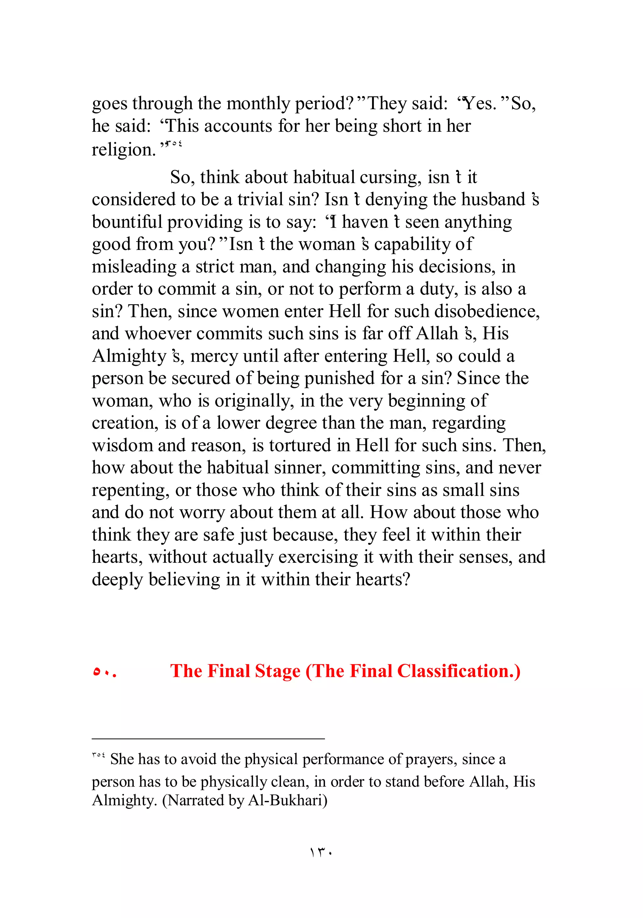 goes through the monthly period?” They said: “Yes.” So, 
he said: “This accounts for her being short in her 
religion.”ÐÒÑ 
So, think about habitual cursing, isn’t it 
considered to be a trivial sin? Isn’t denying the husband’s 
bountiful providing is to say: “I haven’t seen anything 
good from you?” Isn’t the woman’s capability of 
misleading a strict man, and changing his decisions, in 
order to commit a sin, or not to perform a duty, is also a 
sin? Then, since women enter Hell for such disobedience, 
and whoever commits such sins is far off Allah’s, His 
Almighty’s, mercy until after entering Hell, so could a 
person be secured of being punished for a sin? Since the 
woman, who is originally, in the very beginning of 
creation, is of a lower degree than the man, regarding 
wisdom and reason, is tortured in Hell for such sins. Then, 
how about the habitual sinner, committing sins, and never 
repenting, or those who think of their sins as small sins 
and do not worry about them at all. How about those who 
think they are safe just because, they feel it within their 
hearts, without actually exercising it with their senses, and 
deeply believing in it within their hearts? 
ÒÍ. The Final Stage (The Final Classification.) 
ÐÒÑ She has to avoid the physical performance of prayers, since a 
person has to be physically clean, in order to stand before Allah, His 
Almighty. (Narrated by Al­Bukhari) 
ÎÐÍ 
 