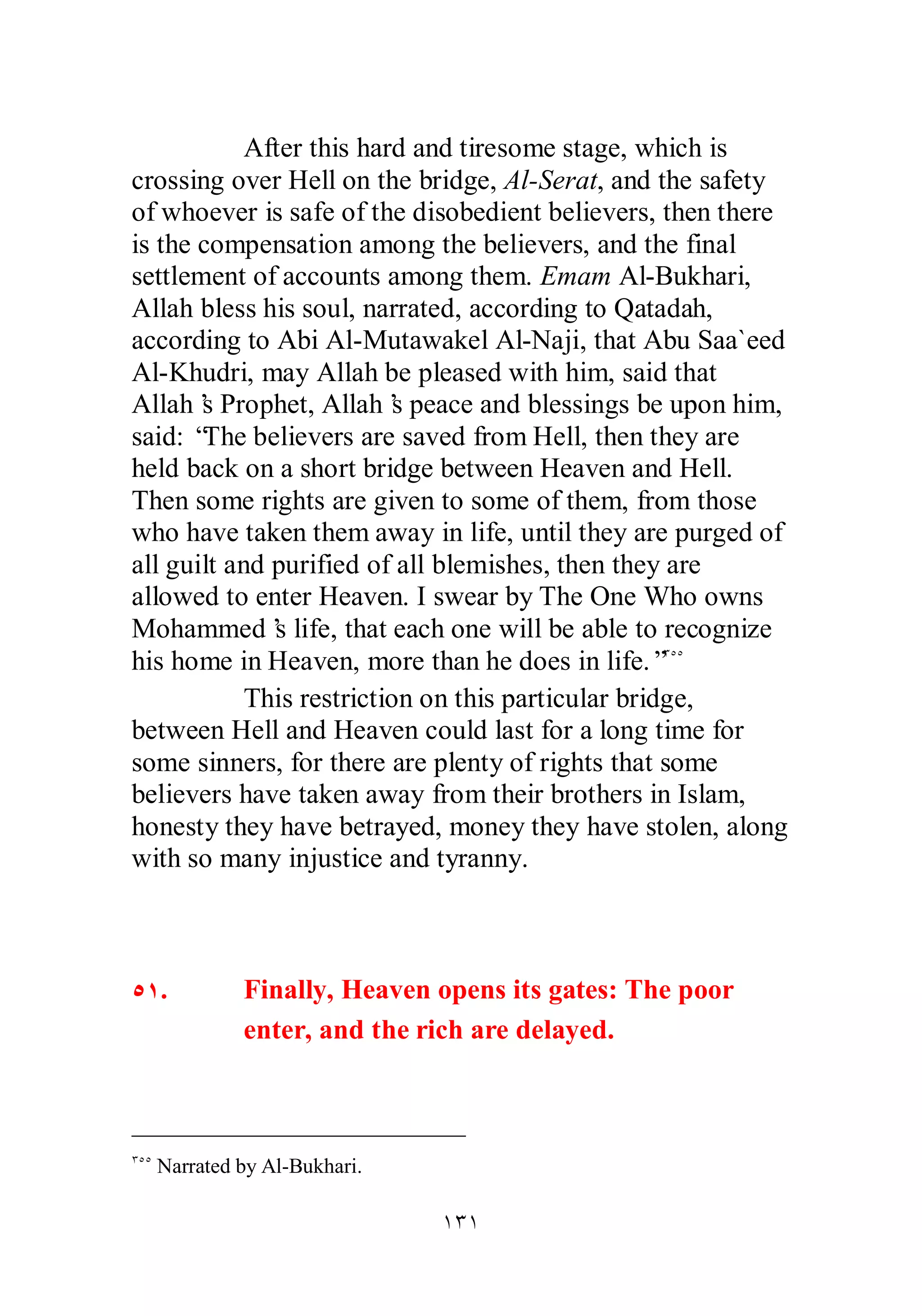 After this hard and tiresome stage, which is 
crossing over Hell on the bridge, Al­Serat, 
and the safety 
of whoever is safe of the disobedient believers, then there 
is the compensation among the believers, and the final 
settlement of accounts among them. Emam Al­Bukhari, 
Allah bless his soul, narrated, according to Qatadah, 
according to Abi Al­Mutawakel 
Al­Naji, 
that Abu Saa`eed 
Al­Khudri, 
may Allah be pleased with him, said that 
Allah’s Prophet, Allah’s peace and blessings be upon him, 
said: “The believers are saved from Hell, then they are 
held back on a short bridge between Heaven and Hell. 
Then some rights are given to some of them, from those 
who have taken them away in life, until they are purged of 
all guilt and purified of all blemishes, then they are 
allowed to enter Heaven. I swear by The One Who owns 
Mohammed’s life, that each one will be able to recognize 
his home in Heaven, more than he does in life.”ÐÒÒ 
This restriction on this particular bridge, 
between Hell and Heaven could last for a long time for 
some sinners, for there are plenty of rights that some 
believers have taken away from their brothers in Islam, 
honesty they have betrayed, money they have stolen, along 
with so many injustice and tyranny. 
ÒÎ. Finally, Heaven opens its gates: The poor 
enter, and the rich are delayed. 
ÎÐÎ 
ÐÒÒ Narrated by Al­Bukhari. 
 