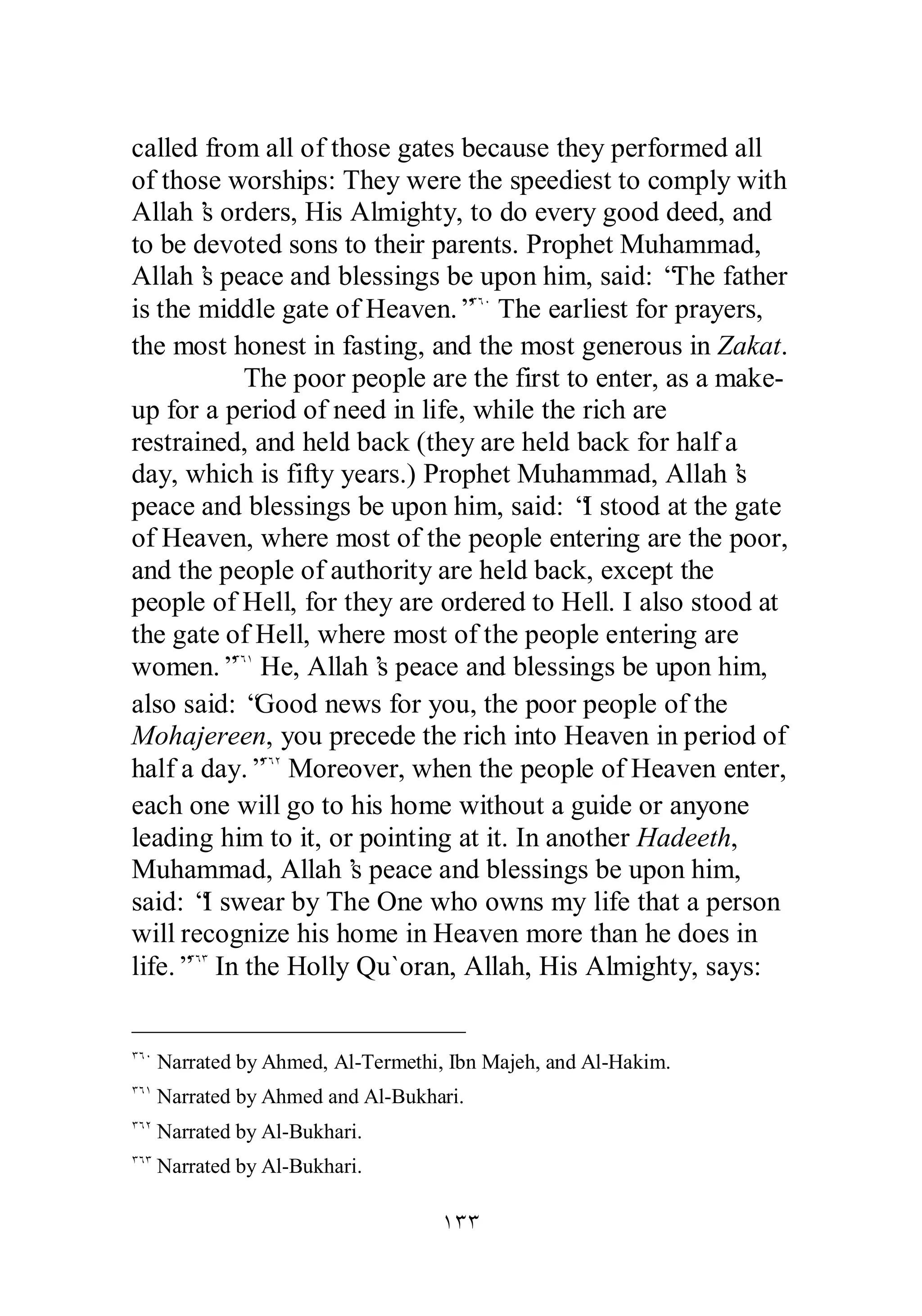 called from all of those gates because they performed all 
of those worships: They were the speediest to comply with 
Allah’s orders, His Almighty, to do every good deed, and 
to be devoted sons to their parents. Prophet Muhammad, 
Allah’s peace and blessings be upon him, said: “The father 
is the middle gate of Heaven.”ÐÓÍ The earliest for prayers, 
the most honest in fasting, and the most generous in Zakat. 
The poor people are the first to enter, as a make­up 
for a period of need in life, while the rich are 
restrained, and held back (they are held back for half a 
day, which is fifty years.) Prophet Muhammad, Allah’s 
peace and blessings be upon him, said: “I stood at the gate 
of Heaven, where most of the people entering are the poor, 
and the people of authority are held back, except the 
people of Hell, for they are ordered to Hell. I also stood at 
the gate of Hell, where most of the people entering are 
women.”ÐÓÎ He, Allah’s peace and blessings be upon him, 
also said: “Good news for you, the poor people of the 
Mohajereen, you precede the rich into Heaven in period of 
half a day.”ÐÓÏ Moreover, when the people of Heaven enter, 
each one will go to his home without a guide or anyone 
leading him to it, or pointing at it. In another Hadeeth, 
Muhammad, Allah’s peace and blessings be upon him, 
said: “I swear by The One who owns my life that a person 
will recognize his home in Heaven more than he does in 
life.”ÐÓÐ In the Holly Qu`oran, Allah, His Almighty, says: 
ÐÓÍ Narrated by Ahmed, Al­Termethi, 
Ibn Majeh, and Al­Hakim. 
ÐÓÎ Narrated by Ahmed and Al­Bukhari. 
ÐÓÏ Narrated by Al­Bukhari. 
ÐÓÐ Narrated by Al­Bukhari. 
ÎÐÐ 
 