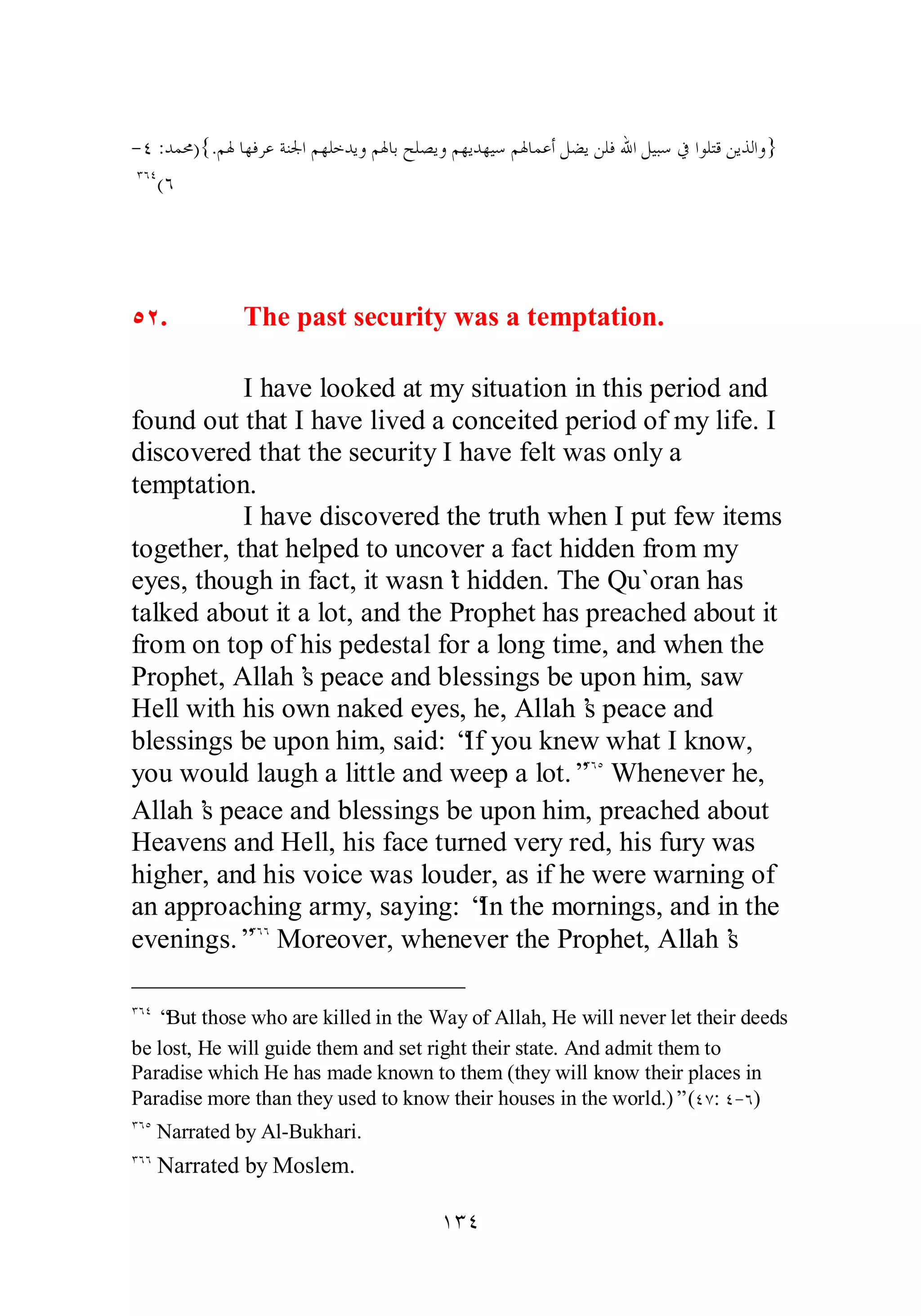 ­ 
Ñ :ƾǸŰ){.ǶŮƢȀǧǂǟƨǼŪơǶȀǴƻƾȇȁǶŮƢƥƶǴǐȇȁǶȀȇƾȀȈǇǶŮƢǸǟƗǲǔȇǺǴǧƅơǲȈƦǇĿơȂǴƬǫǺȇǀǳơȁ} 
ÐÓÑ(Ó 
ÒÏ. The past security was a temptation. 
I have looked at my situation in this period and 
found out that I have lived a conceited period of my life. I 
discovered that the security I have felt was only a 
temptation. 
I have discovered the truth when I put few items 
together, that helped to uncover a fact hidden from my 
eyes, though in fact, it wasn’t hidden. The Qu`oran has 
talked about it a lot, and the Prophet has preached about it 
from on top of his pedestal for a long time, and when the 
Prophet, Allah’s peace and blessings be upon him, saw 
Hell with his own naked eyes, he, Allah’s peace and 
blessings be upon him, said: “If you knew what I know, 
you would laugh a little and weep a lot.”ÐÓÒ Whenever he, 
Allah’s peace and blessings be upon him, preached about 
Heavens and Hell, his face turned very red, his fury was 
higher, and his voice was louder, as if he were warning of 
an approaching army, saying: “In the mornings, and in the 
evenings.”ÐÓÓ Moreover, whenever the Prophet, Allah’s 
ÐÓÑ “But those who are killed in the Way of Allah, He will never let their deeds 
be lost, He will guide them and set right their state. And admit them to 
Paradise which He has made known to them (they will know their places in 
Paradise more than they used to know their houses in the world.)” (ÑÔ: Ñ­ 
Ó) 
ÐÓÒ Narrated by Al­Bukhari. 
ÐÓÓ Narrated by Moslem. 
ÎÐÑ 
 