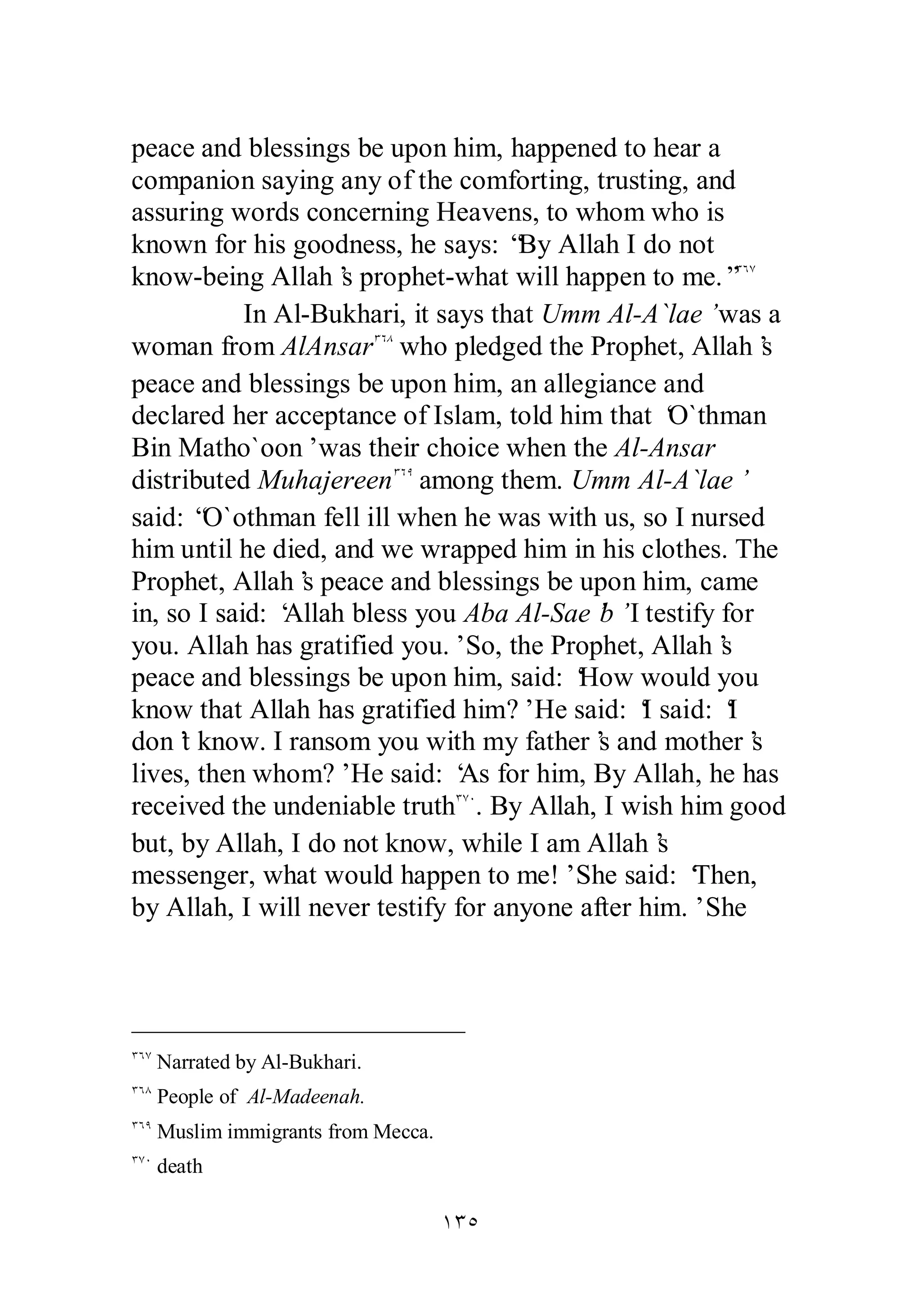 peace and blessings be upon him, happened to hear a 
companion saying any of the comforting, trusting, and 
assuring words concerning Heavens, to whom who is 
known for his goodness, he says: “By Allah I do not 
know­being 
Allah’s prophet­what 
will happen to me.”ÐÓÔ 
In Al­Bukhari, 
it says that Umm Al­A` 
lae’ was a 
woman from AlAnsarÐÓÕ who pledged the Prophet, Allah’s 
peace and blessings be upon him, an allegiance and 
declared her acceptance of Islam, told him that ‘O`thman 
Bin Matho`oon’ was their choice when the Al­Ansar 
distributed MuhajereenÐÓÖ among them. Umm Al­A` 
lae’ 
said: “O`othman fell ill when he was with us, so I nursed 
him until he died, and we wrapped him in his clothes. The 
Prophet, Allah’s peace and blessings be upon him, came 
in, so I said: ‘Allah bless you Aba Al­Sae’b’ 
I testify for 
you. Allah has gratified you.’ So, the Prophet, Allah’s 
peace and blessings be upon him, said: ‘How would you 
know that Allah has gratified him?’ He said: ‘I said: ‘I 
don’t know. I ransom you with my father’s and mother’s 
lives, then whom?’ He said: ‘As for him, By Allah, he has 
received the undeniable truthÐÔÍ. By Allah, I wish him good 
but, by Allah, I do not know, while I am Allah’s 
messenger, what would happen to me!’ She said: ‘Then, 
by Allah, I will never testify for anyone after him.’ She 
ÎÐÒ 
ÐÓÔ Narrated by Al­Bukhari. 
ÐÓÕ People of Al­Madeenah. 
ÐÓÖ Muslim immigrants from Mecca. 
ÐÔÍ death 
 
