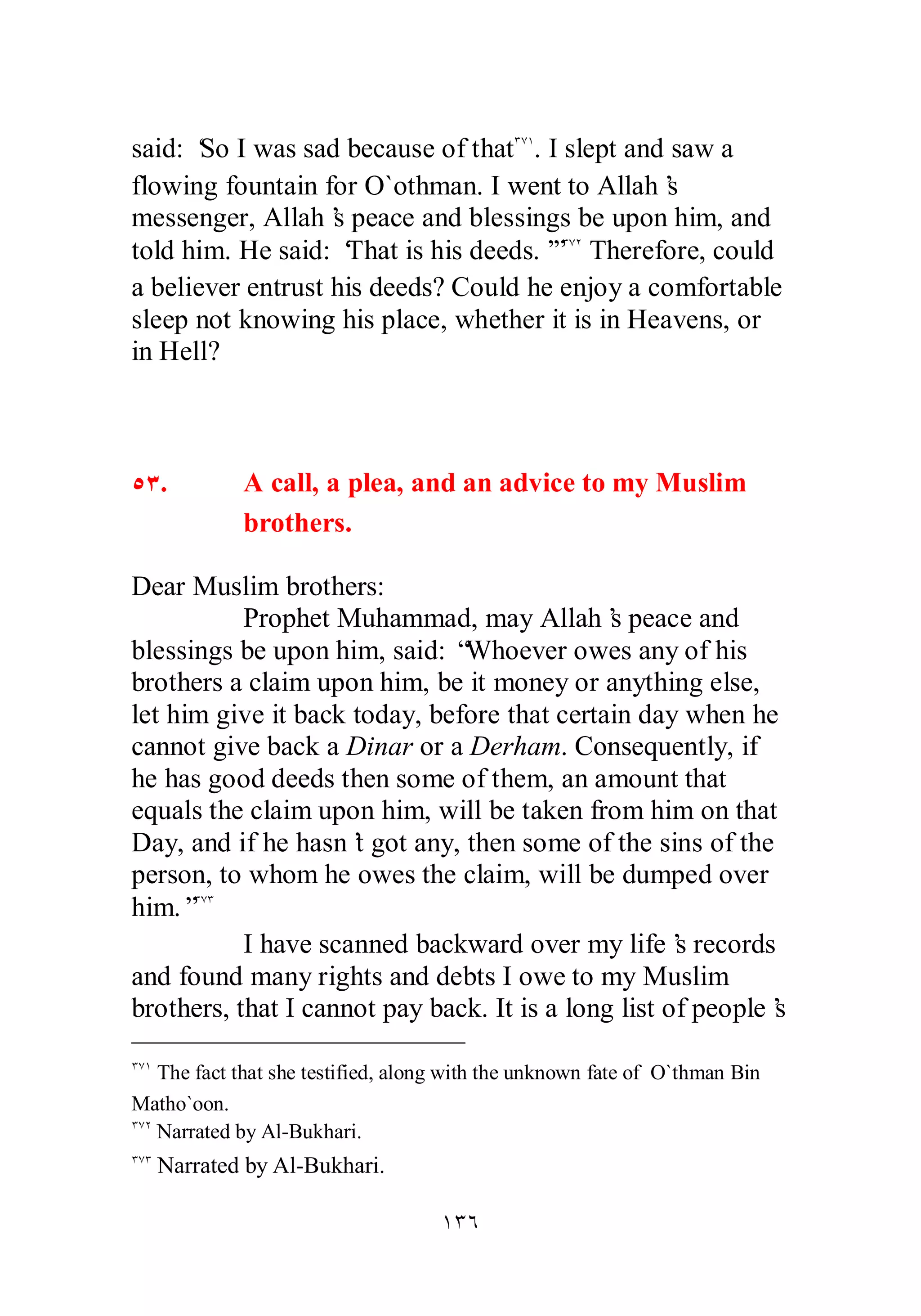 said: ‘So I was sad because of thatÐÔÎ. I slept and saw a 
flowing fountain for O`othman. I went to Allah’s 
messenger, Allah’s peace and blessings be upon him, and 
told him. He said: ‘That is his deeds.’”ÐÔÏ Therefore, could 
a believer entrust his deeds? Could he enjoy a comfortable 
sleep not knowing his place, whether it is in Heavens, or 
in Hell? 
ÒÐ. A call, a plea, and an advice to my Muslim 
ÎÐÓ 
brothers. 
Dear Muslim brothers: 
Prophet Muhammad, may Allah’s peace and 
blessings be upon him, said: “Whoever owes any of his 
brothers a claim upon him, be it money or anything else, 
let him give it back today, before that certain day when he 
cannot give back a Dinar or a Derham. Consequently, if 
he has good deeds then some of them, an amount that 
equals the claim upon him, will be taken from him on that 
Day, and if he hasn’t got any, then some of the sins of the 
person, to whom he owes the claim, will be dumped over 
him.”ÐÔÐ 
I have scanned backward over my life’s records 
and found many rights and debts I owe to my Muslim 
brothers, that I cannot pay back. It is a long list of people’s 
ÐÔÎ The fact that she testified, along with the unknown fate of O`thman Bin 
Matho`oon. 
ÐÔÏ Narrated by Al­Bukhari. 
ÐÔÐ Narrated by Al­Bukhari. 
 