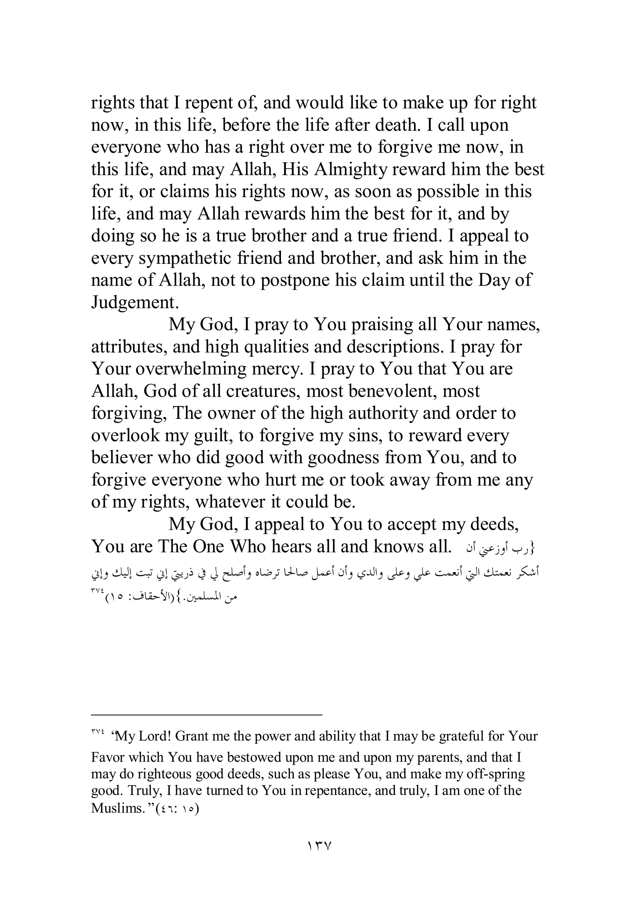 rights that I repent of, and would like to make up for right 
now, in this life, before the life after death. I call upon 
everyone who has a right over me to forgive me now, in 
this life, and may Allah, His Almighty reward him the best 
for it, or claims his rights now, as soon as possible in this 
life, and may Allah rewards him the best for it, and by 
doing so he is a true brother and a true friend. I appeal to 
every sympathetic friend and brother, and ask him in the 
name of Allah, not to postpone his claim until the Day of 
Judgement. 
My God, I pray to You praising all Your names, 
attributes, and high qualities and descriptions. I pray for 
Your overwhelming mercy. I pray to You that You are 
Allah, God of all creatures, most benevolent, most 
forgiving, The owner of the high authority and order to 
overlook my guilt, to forgive my sins, to reward every 
believer who did good with goodness from You, and to 
forgive everyone who hurt me or took away from me any 
of my rights, whatever it could be. 
My God, I appeal to You to accept my deeds, 
You are The One Who hears all and knows all. ǹƗřǟǃȁƗƣǁ} 
ňƛȁǮȈǳƛƪƦƫňƛŖȇǁƿĿŅƶǴǏƗȁǽƢǓǂƫƢūƢǏǲǸǟƗǹƗȁȅƾǳơȁȄǴǟȁȆǴǟƪǸǠǻƗŖǳơǮƬǸǠǻǂǰǋƗ 
ÐÔÑ(ÎÒ :ǥƢǬƷȋơ){.śǸǴǈŭơǺǷ 
ÐÔÑ “My Lord! Grant me the power and ability that I may be grateful for Your 
Favor which You have bestowed upon me and upon my parents, and that I 
may do righteous good deeds, such as please You, and make my off­spring 
good. Truly, I have turned to You in repentance, and truly, I am one of the 
Muslims.” (ÑÓ: ÎÒ) 
ÎÐÔ 
