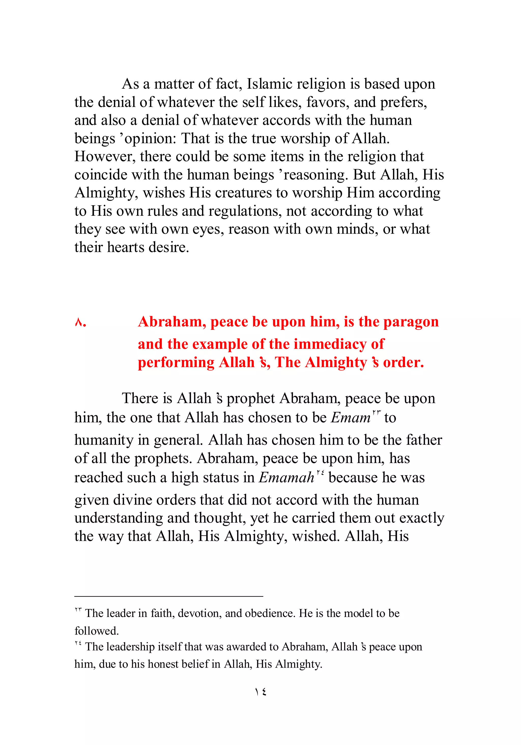 As a matter of fact, Islamic religion is based upon 
the denial of whatever the self likes, favors, and prefers, 
and also a denial of whatever accords with the human 
beings’ opinion: That is the true worship of Allah. 
However, there could be some items in the religion that 
coincide with the human beings’ reasoning. But Allah, His 
Almighty, wishes His creatures to worship Him according 
to His own rules and regulations, not according to what 
they see with own eyes, reason with own minds, or what 
their hearts desire. 
Õ. Abraham, peace be upon him, is the paragon 
and the example of the immediacy of 
performing Allah’s, The Almighty’s order. 
There is Allah’s prophet Abraham, peace be upon 
him, the one that Allah has chosen to be EmamÏÐ to 
humanity in general. Allah has chosen him to be the father 
of all the prophets. Abraham, peace be upon him, has 
reached such a high status in EmamahÏÑ because he was 
given divine orders that did not accord with the human 
understanding and thought, yet he carried them out exactly 
the way that Allah, His Almighty, wished. Allah, His 
ÏÐ The leader in faith, devotion, and obedience. He is the model to be 
followed. 
ÏÑ The leadership itself that was awarded to Abraham, Allah’s peace upon 
him, due to his honest belief in Allah, His Almighty. 
ÎÑ 
 