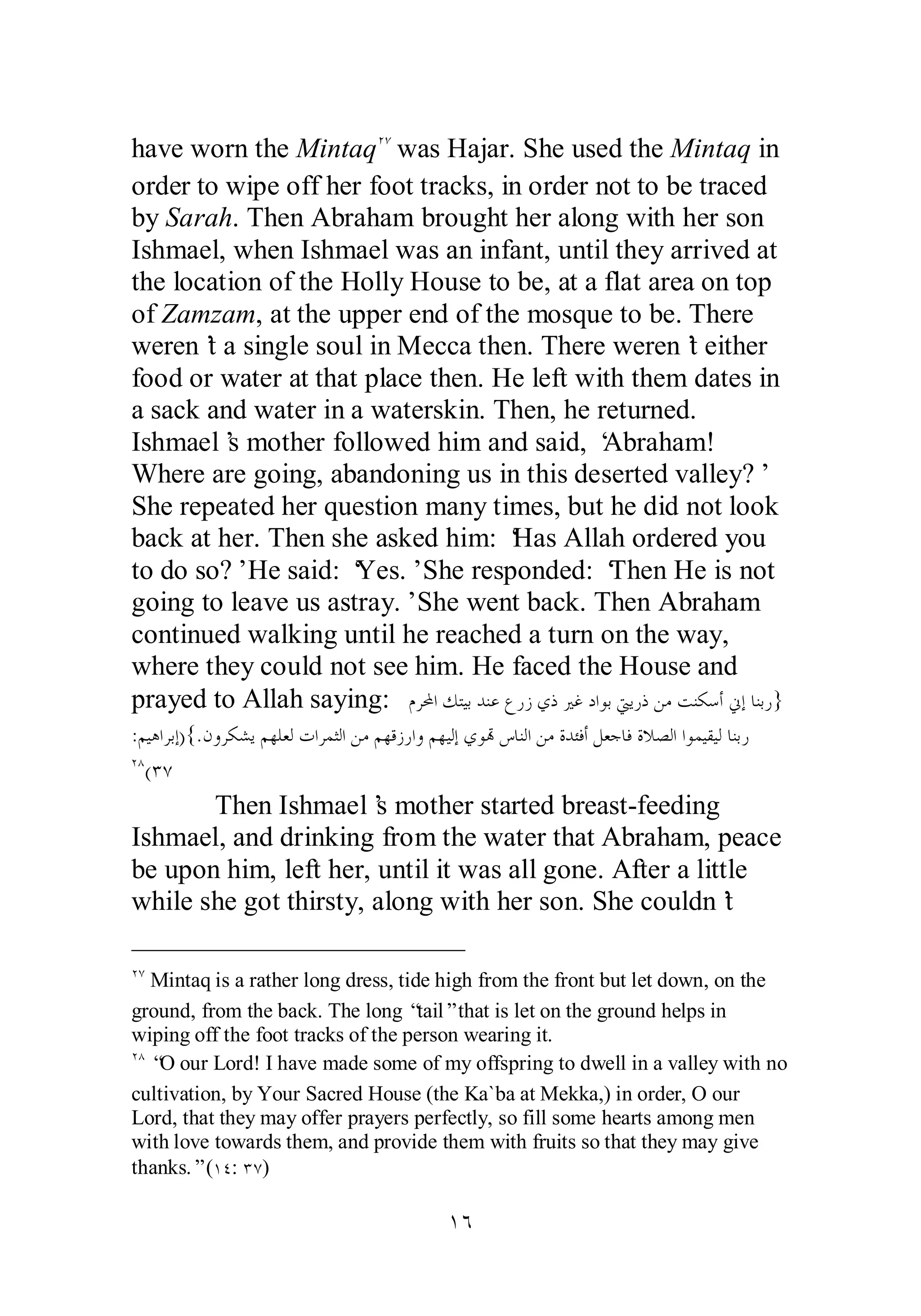 have worn the MintaqÏÔ was Hajar. She used the Mintaq in 
order to wipe off her foot tracks, in order not to be traced 
by Sarah. Then Abraham brought her along with her son 
Ishmael, when Ishmael was an infant, until they arrived at 
the location of the Holly House to be, at a flat area on top 
of Zamzam, at the upper end of the mosque to be. There 
weren’t a single soul in Mecca then. There weren’t either 
food or water at that place then. He left with them dates in 
a sack and water in a waterskin. Then, he returned. 
Ishmael’s mother followed him and said, ‘Abraham! 
Where are going, abandoning us in this deserted valley?’ 
She repeated her question many times, but he did not look 
back at her. Then she asked him: ‘Has Allah ordered you 
to do so?’ He said: ‘Yes.’ She responded: ‘Then He is not 
going to leave us astray.’ She went back. Then Abraham 
continued walking until he reached a turn on the way, 
where they could not see him. He faced the House and 
prayed to Allah saying: ǵǂƄơǮƬȈƥƾǼǟǝǁǃȅƿŚǣƽơȂƥŖȇǁƿǺǷƪǼǰǇƗňƛƢǼƥǁ} 
:ǶȈǿơǂƥƛ){.ǹȁǂǰǌȇǶȀǴǠǳƩơǂǸưǳơǺǷǶȀǫǃǁơȁǶȀȈǳƛȅȂēǅƢǼǳơǺǷƧƾƠǧƗǲǠƳƢǧƧȐǐǳơơȂǸȈǬȈǳƢǼƥǁ 
ÏÕ(ÐÔ 
Then Ishmael’s mother started breast­feeding 
Ishmael, and drinking from the water that Abraham, peace 
be upon him, left her, until it was all gone. After a little 
while she got thirsty, along with her son. She couldn’t 
ÏÔ Mintaq is a rather long dress, tide high from the front but let down, on the 
ground, from the back. The long “tail” that is let on the ground helps in 
wiping off the foot tracks of the person wearing it. 
ÏÕ “O our Lord! I have made some of my offspring to dwell in a valley with no 
cultivation, by Your Sacred House (the Ka`ba at Mekka,) in order, O our 
Lord, that they may offer prayers perfectly, so fill some hearts among men 
with love towards them, and provide them with fruits so that they may give 
thanks.” (ÎÑ: ÐÔ) 
ÎÓ 
 