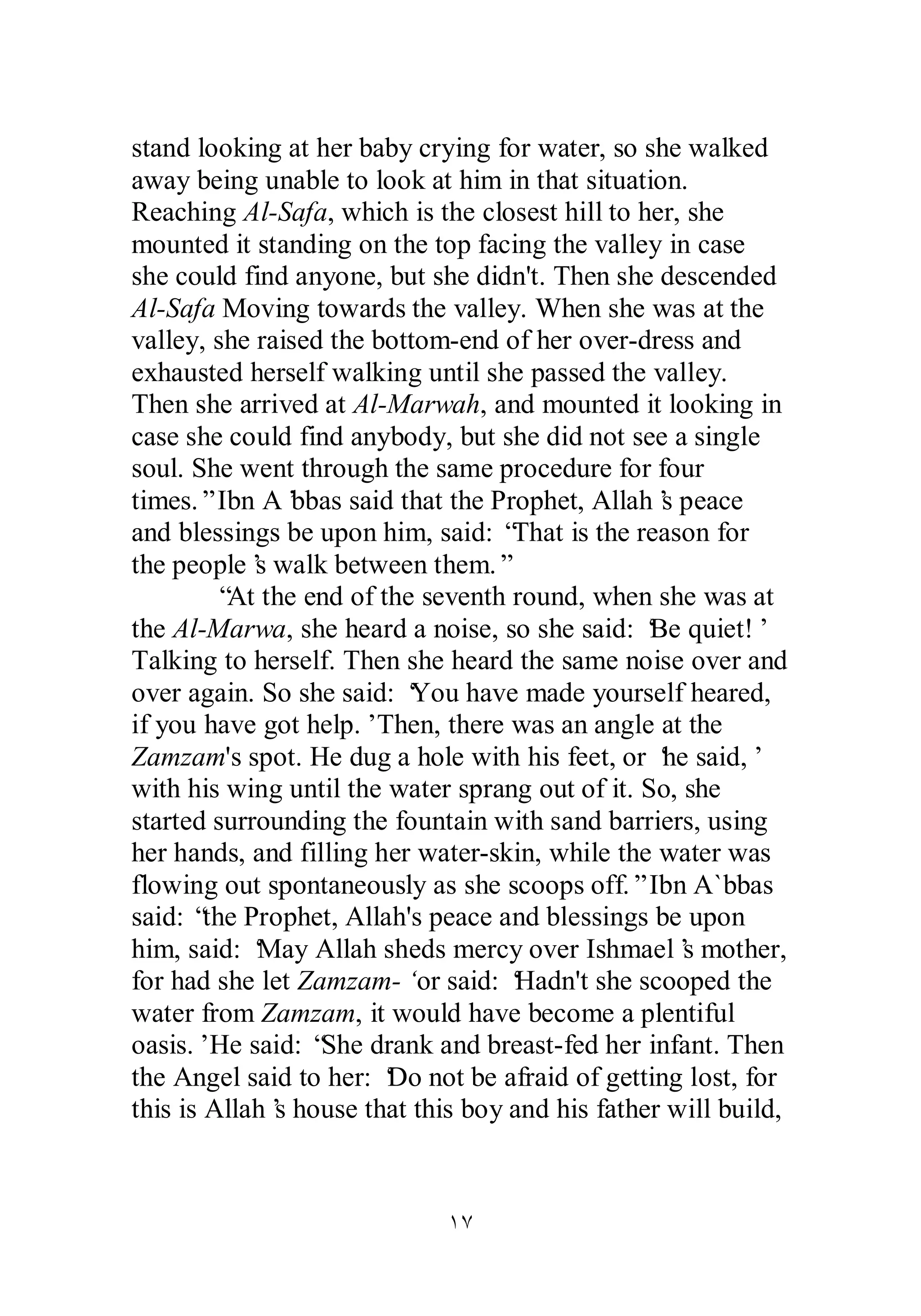 stand looking at her baby crying for water, so she walked 
away being unable to look at him in that situation. 
Reaching Al­Safa, 
which is the closest hill to her, she 
mounted it standing on the top facing the valley in case 
she could find anyone, but she didn't. Then she descended 
Al­Safa 
Moving towards the valley. When she was at the 
valley, she raised the bottom­end 
of her over­dress 
and 
exhausted herself walking until she passed the valley. 
Then she arrived at Al­Marwah, 
and mounted it looking in 
case she could find anybody, but she did not see a single 
soul. She went through the same procedure for four 
times.” Ibn A’bbas said that the Prophet, Allah’s peace 
and blessings be upon him, said: “That is the reason for 
the people’s walk between them.” 
“At the end of the seventh round, when she was at 
the Al­Marwa, 
she heard a noise, so she said: ‘Be quiet!’ 
Talking to herself. Then she heard the same noise over and 
over again. So she said: ‘You have made yourself heared, 
if you have got help.’ Then, there was an angle at the 
Zamzam's spot. He dug a hole with his feet, or ‘he said,’ 
with his wing until the water sprang out of it. So, she 
started surrounding the fountain with sand barriers, using 
her hands, and filling her water­skin, 
while the water was 
flowing out spontaneously as she scoops off.” Ibn A`bbas 
said: “the Prophet, Allah's peace and blessings be upon 
him, said: ‘May Allah sheds mercy over Ishmael’s mother, 
for had she let Zamzam­‘ 
or said: ‘Hadn't she scooped the 
water from Zamzam, it would have become a plentiful 
oasis.’ He said: “She drank and breast­fed 
her infant. Then 
the Angel said to her: ‘Do not be afraid of getting lost, for 
this is Allah’s house that this boy and his father will build, 
ÎÔ 
 