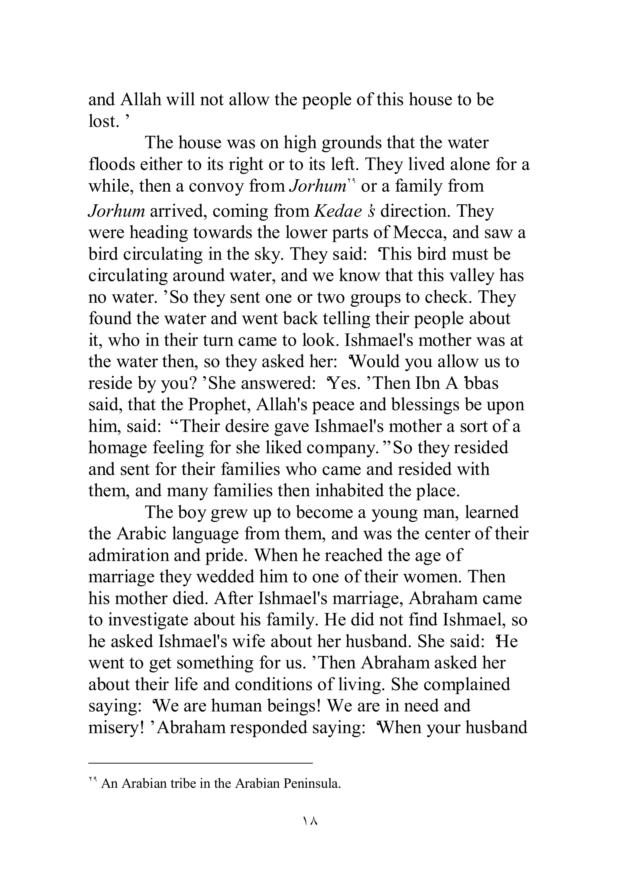 and Allah will not allow the people of this house to be 
lost.’ 
The house was on high grounds that the water 
floods either to its right or to its left. They lived alone for a 
while, then a convoy from JorhumÏÖ or a family from 
Jorhum arrived, coming from Kedae’s direction. They 
were heading towards the lower parts of Mecca, and saw a 
bird circulating in the sky. They said: ‘This bird must be 
circulating around water, and we know that this valley has 
no water.’ So they sent one or two groups to check. They 
found the water and went back telling their people about 
it, who in their turn came to look. Ishmael's mother was at 
the water then, so they asked her: ‘Would you allow us to 
reside by you?’ She answered: ‘Yes.’ Then Ibn A’bbas 
said, that the Prophet, Allah's peace and blessings be upon 
him, said: “ Their desire gave Ishmael's mother a sort of a 
homage feeling for she liked company.” So they resided 
and sent for their families who came and resided with 
them, and many families then inhabited the place. 
The boy grew up to become a young man, learned 
the Arabic language from them, and was the center of their 
admiration and pride. When he reached the age of 
marriage they wedded him to one of their women. Then 
his mother died. After Ishmael's marriage, Abraham came 
to investigate about his family. He did not find Ishmael, so 
he asked Ishmael's wife about her husband. She said: ‘He 
went to get something for us.’ Then Abraham asked her 
about their life and conditions of living. She complained 
saying: ‘We are human beings! We are in need and 
misery!’ Abraham responded saying: ‘When your husband 
ÏÖ An Arabian tribe in the Arabian Peninsula. 
ÎÕ 
 