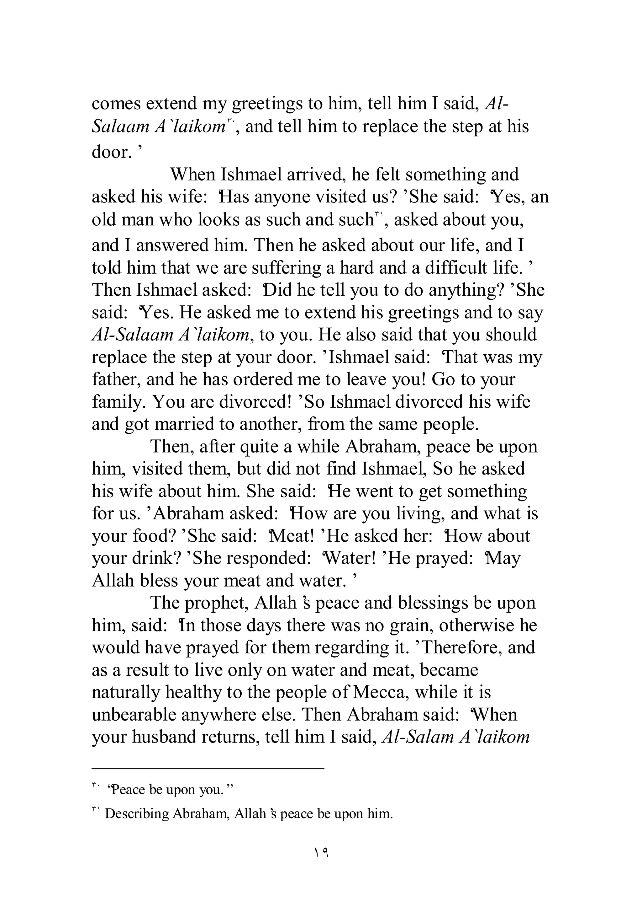 comes extend my greetings to him, tell him I said, Al­Salaam 
A`laikomÐÍ, and tell him to replace the step at his 
ÎÖ 
door.’ 
When Ishmael arrived, he felt something and 
asked his wife: ‘Has anyone visited us?’ She said: ‘Yes, an 
old man who looks as such and suchÐÎ, asked about you, 
and I answered him. Then he asked about our life, and I 
told him that we are suffering a hard and a difficult life.’ 
Then Ishmael asked: ‘Did he tell you to do anything?’ She 
said: ‘Yes. He asked me to extend his greetings and to say 
Al­Salaam 
A`laikom, to you. He also said that you should 
replace the step at your door.’ Ishmael said: ‘That was my 
father, and he has ordered me to leave you! Go to your 
family. You are divorced!’ So Ishmael divorced his wife 
and got married to another, from the same people. 
Then, after quite a while Abraham, peace be upon 
him, visited them, but did not find Ishmael, So he asked 
his wife about him. She said: ‘He went to get something 
for us.’ Abraham asked: ‘How are you living, and what is 
your food?’ She said: ‘Meat!’ He asked her: ‘How about 
your drink?’ She responded: ‘Water!’ He prayed: ‘May 
Allah bless your meat and water.’ 
The prophet, Allah’s peace and blessings be upon 
him, said: ‘In those days there was no grain, otherwise he 
would have prayed for them regarding it.’ Therefore, and 
as a result to live only on water and meat, became 
naturally healthy to the people of Mecca, while it is 
unbearable anywhere else. Then Abraham said: ‘When 
your husband returns, tell him I said, Al­Salam 
A`laikom 
ÐÍ “Peace be upon you.” 
ÐÎ Describing Abraham, Allah’s peace be upon him. 
 