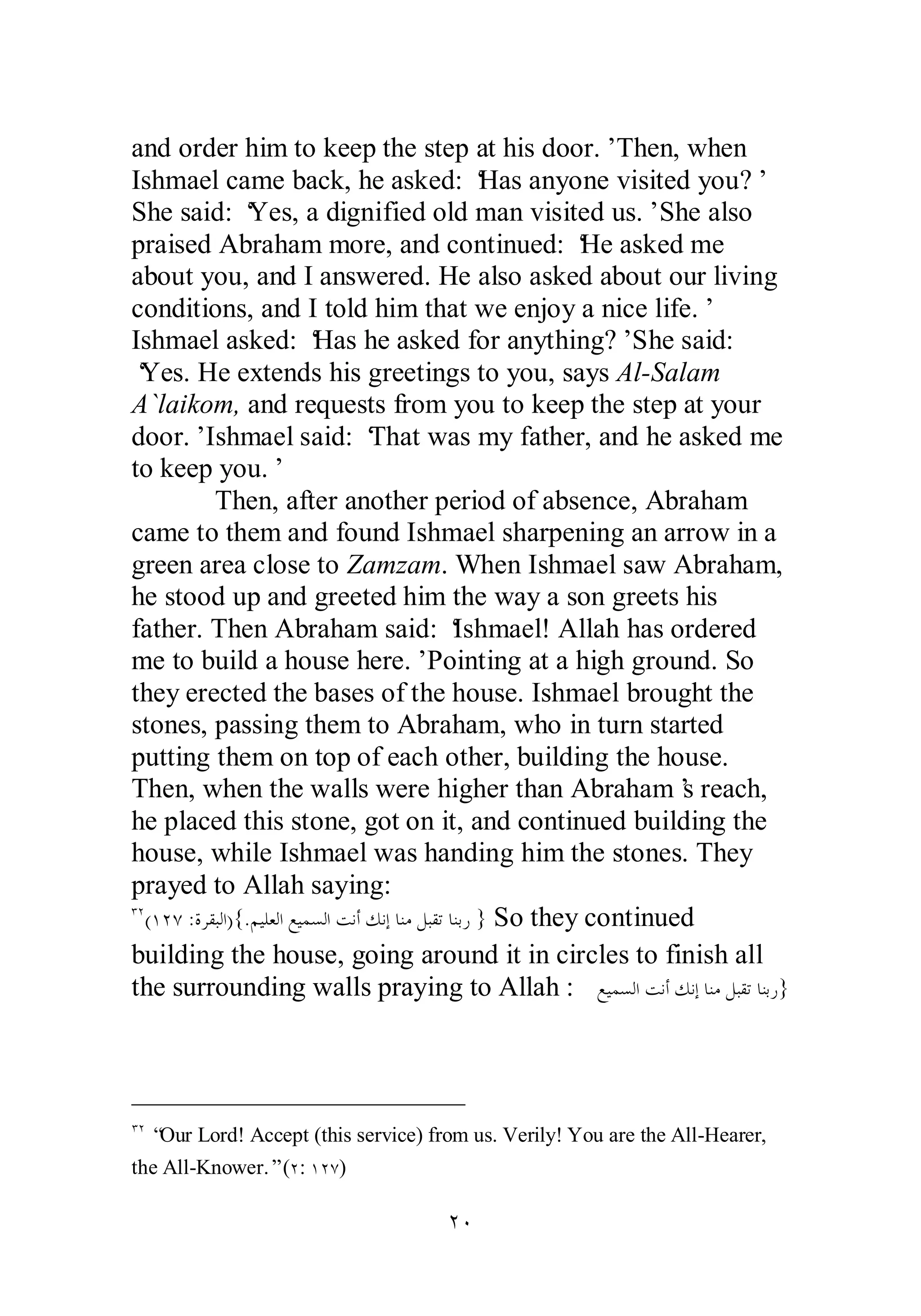and order him to keep the step at his door.’ Then, when 
Ishmael came back, he asked: ‘Has anyone visited you?’ 
She said: ‘Yes, a dignified old man visited us.’ She also 
praised Abraham more, and continued: ‘He asked me 
about you, and I answered. He also asked about our living 
conditions, and I told him that we enjoy a nice life.’ 
Ishmael asked: ‘Has he asked for anything?’ She said: 
‘Yes. He extends his greetings to you, says Al­Salam 
A`laikom, and requests from you to keep the step at your 
door.’ Ishmael said: ‘That was my father, and he asked me 
to keep you.’ 
Then, after another period of absence, Abraham 
came to them and found Ishmael sharpening an arrow in a 
green area close to Zamzam. When Ishmael saw Abraham, 
he stood up and greeted him the way a son greets his 
father. Then Abraham said: ‘Ishmael! Allah has ordered 
me to build a house here.’ Pointing at a high ground. So 
they erected the bases of the house. Ishmael brought the 
stones, passing them to Abraham, who in turn started 
putting them on top of each other, building the house. 
Then, when the walls were higher than Abraham’s reach, 
he placed this stone, got on it, and continued building the 
house, while Ishmael was handing him the stones. They 
prayed to Allah saying: 
ÐÏ(ÎÏÔ :ƧǂǬƦǳơ){.ǶȈǴǠǳơǞȈǸǈǳơƪǻƗǮǻƛƢǼǷǲƦǬƫƢǼƥǁ } So they continued 
building the house, going around it in circles to finish all 
the surrounding walls praying to Allah : ǞȈǸǈǳơƪǻƗǮǻƛƢǼǷǲƦǬƫƢǼƥǁ} 
ÐÏ “Our Lord! Accept (this service) from us. Verily! You are the All­Hearer, 
the All­Knower.” 
(Ï: ÎÏÔ) 
ÏÍ 
 