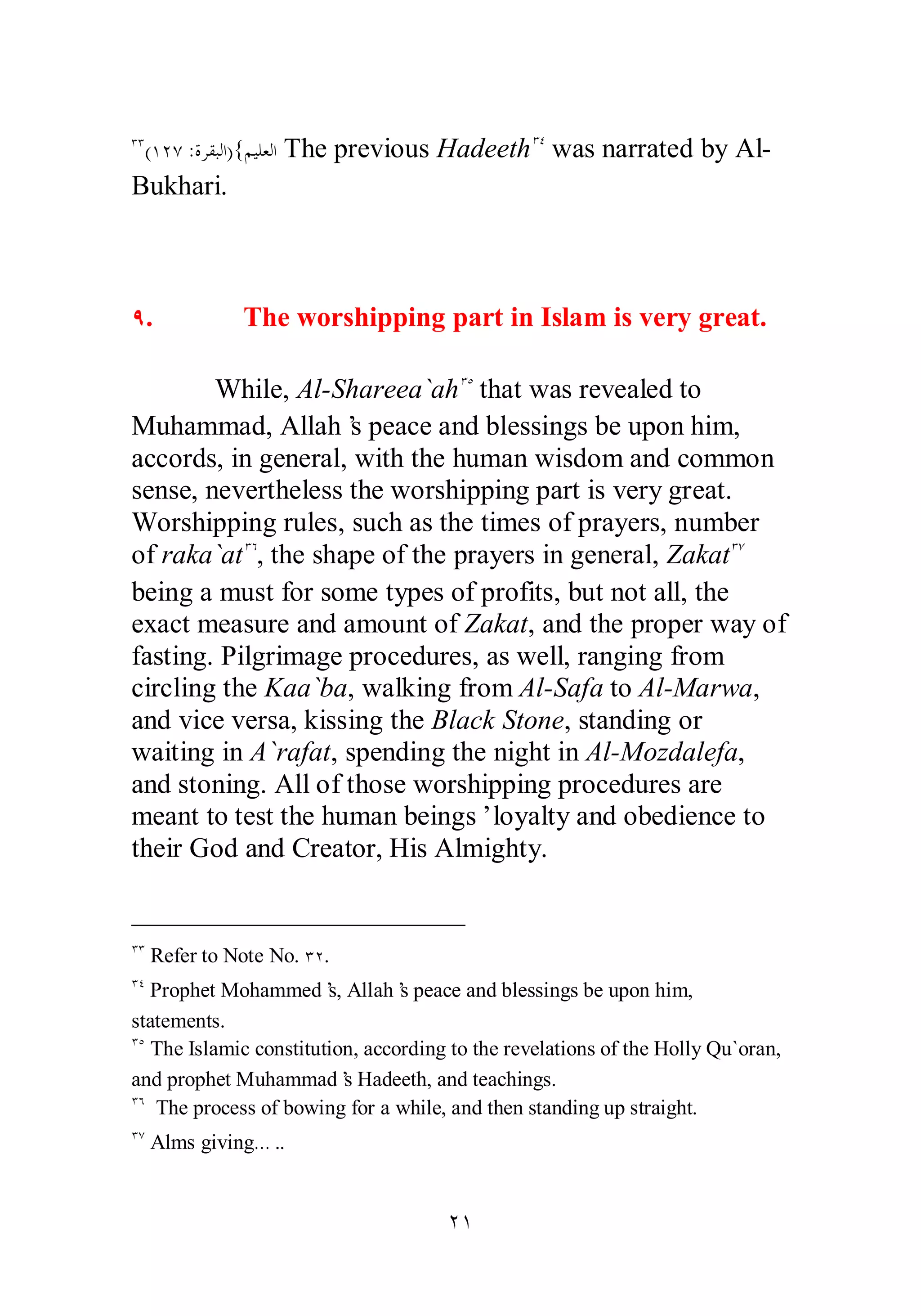 ÐÐ(ÎÏÔ :ƧǂǬƦǳơ){ǶȈǴǠǳơ The previous HadeethÐÑ was narrated by Al­Bukhari. 
Ö. The worshipping part in Islam is very great. 
While, Al­Shareea` 
ahÐÒ that was revealed to 
Muhammad, Allah’s peace and blessings be upon him, 
accords, in general, with the human wisdom and common 
sense, nevertheless the worshipping part is very great. 
Worshipping rules, such as the times of prayers, number 
of raka`atÐÓ, the shape of the prayers in general, ZakatÐÔ 
being a must for some types of profits, but not all, the 
exact measure and amount of Zakat, and the proper way of 
fasting. Pilgrimage procedures, as well, ranging from 
circling the Kaa`ba, walking from Al­Safa 
to Al­Marwa, 
and vice versa, kissing the Black Stone, standing or 
waiting in A`rafat, spending the night in Al­Mozdalefa, 
and stoning. All of those worshipping procedures are 
meant to test the human beings’ loyalty and obedience to 
their God and Creator, His Almighty. 
ÐÐ Refer to Note No. ÐÏ. 
ÐÑ Prophet Mohammed’s, Allah’s peace and blessings be upon him, 
statements. 
ÐÒ The Islamic constitution, according to the revelations of the Holly Qu`oran, 
and prophet Muhammad’s Hadeeth, and teachings. 
ÐÓ The process of bowing for a while, and then standing up straight. 
ÐÔ Alms giving… .. 
ÏÎ 
 