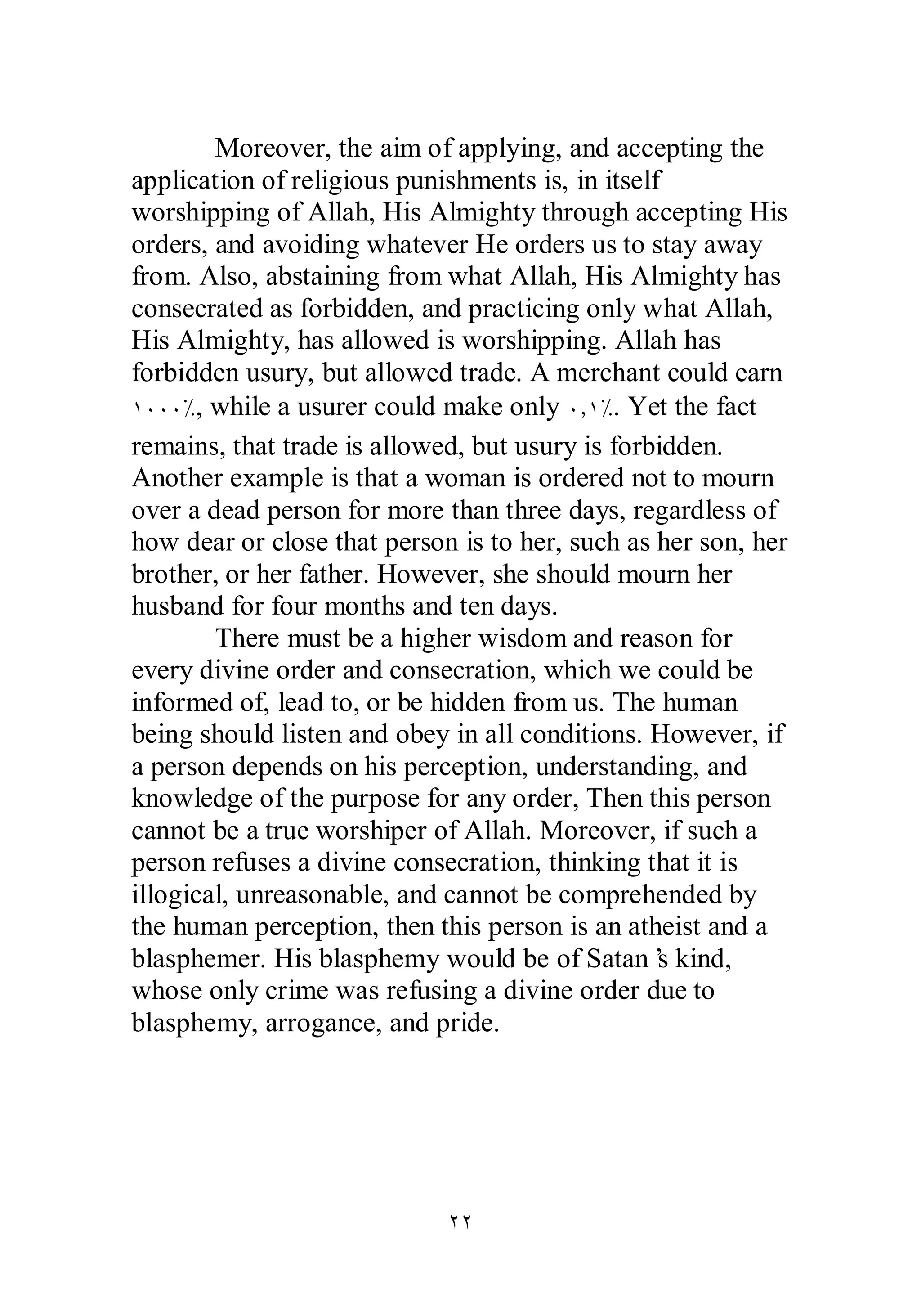 Moreover, the aim of applying, and accepting the 
application of religious punishments is, in itself 
worshipping of Allah, His Almighty through accepting His 
orders, and avoiding whatever He orders us to stay away 
from. Also, abstaining from what Allah, His Almighty has 
consecrated as forbidden, and practicing only what Allah, 
His Almighty, has allowed is worshipping. Allah has 
forbidden usury, but allowed trade. A merchant could earn 
ÎÍÍÍ×, while a usurer could make only ÍÎ×. Yet the fact 
remains, that trade is allowed, but usury is forbidden. 
Another example is that a woman is ordered not to mourn 
over a dead person for more than three days, regardless of 
how dear or close that person is to her, such as her son, her 
brother, or her father. However, she should mourn her 
husband for four months and ten days. 
There must be a higher wisdom and reason for 
every divine order and consecration, which we could be 
informed of, lead to, or be hidden from us. The human 
being should listen and obey in all conditions. However, if 
a person depends on his perception, understanding, and 
knowledge of the purpose for any order, Then this person 
cannot be a true worshiper of Allah. Moreover, if such a 
person refuses a divine consecration, thinking that it is 
illogical, unreasonable, and cannot be comprehended by 
the human perception, then this person is an atheist and a 
blasphemer. His blasphemy would be of Satan’s kind, 
whose only crime was refusing a divine order due to 
blasphemy, arrogance, and pride. 
ÏÏ 
 