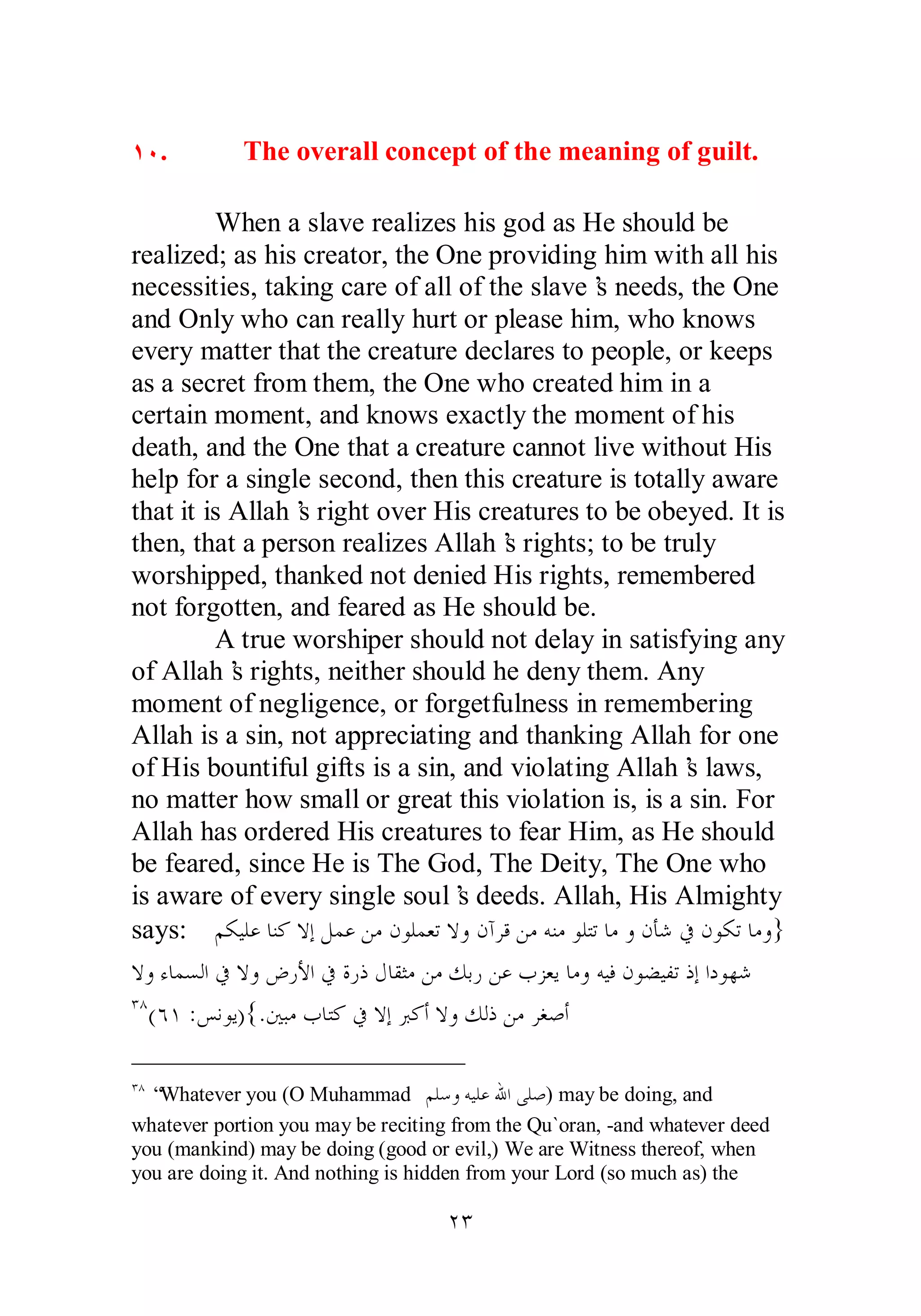ÎÍ. The overall concept of the meaning of guilt. 
When a slave realizes his god as He should be 
realized; as his creator, the One providing him with all his 
necessities, taking care of all of the slave’s needs, the One 
and Only who can really hurt or please him, who knows 
every matter that the creature declares to people, or keeps 
as a secret from them, the One who created him in a 
certain moment, and knows exactly the moment of his 
death, and the One that a creature cannot live without His 
help for a single second, then this creature is totally aware 
that it is Allah’s right over His creatures to be obeyed. It is 
then, that a person realizes Allah’s rights; to be truly 
worshipped, thanked not denied His rights, remembered 
not forgotten, and feared as He should be. 
A true worshiper should not delay in satisfying any 
of Allah’s rights, neither should he deny them. Any 
moment of negligence, or forgetfulness in remembering 
Allah is a sin, not appreciating and thanking Allah for one 
of His bountiful gifts is a sin, and violating Allah’s laws, 
no matter how small or great this violation is, is a sin. For 
Allah has ordered His creatures to fear Him, as He should 
be feared, since He is The God, The Deity, The One who 
is aware of every single soul’s deeds. Allah, His Almighty 
says: ǶǰȈǴǟƢǼǯȏƛǲǸǟǺǷǹȂǴǸǠƫȏȁǹƕǂǫǺǷǾǼǷȂǴƬƫƢǷȁǹƘǋĿǹȂǰƫ ƢǷȁ} 
ȏȁƔƢǸǈǳơĿȏȁǑǁȋơĿƧǁƿǱƢǬưǷǺǷǮƥǁǺǟƣǄǠȇƢǷȁǾȈǧǹȂǔȈǨƫƿƛơƽȂȀǋ 
ÐÕ(ÓÎ :ǆǻȂȇ){.śƦǷƣƢƬǯĿȏƛŐǯƗȏȁǮǳƿǺǷǂǤǏƗ 
ÐÕ “Whatever you (O Muhammad ǶǴǇȁǾȈǴǟƅơȄǴǏ) may be doing, and 
whatever portion you may be reciting from the Qu`oran, ­and 
whatever deed 
you (mankind) may be doing (good or evil,) We are Witness thereof, when 
you are doing it. And nothing is hidden from your Lord (so much as) the 
ÏÐ 
 