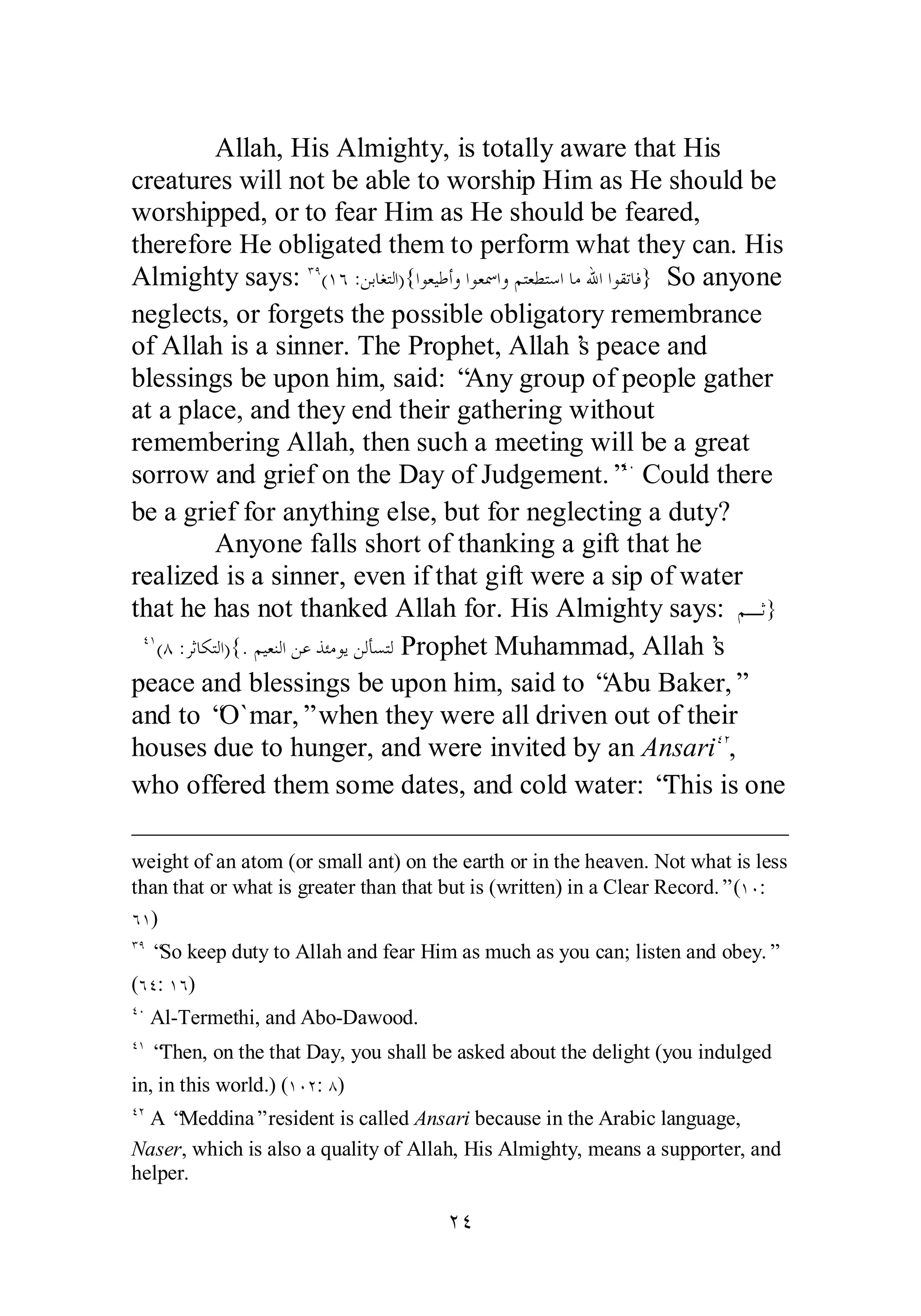 Allah, His Almighty, is totally aware that His 
creatures will not be able to worship Him as He should be 
worshipped, or to fear Him as He should be feared, 
therefore He obligated them to perform what they can. His 
Almighty says: ÐÖ(ÎÓ :ǺƥƢǤƬǳơ){ơȂǠȈǗƗȁơȂǠũơȁǶƬǠǘƬǇơƢǷƅơơȂǬƫƢǧ} So anyone 
neglects, or forgets the possible obligatory remembrance 
of Allah is a sinner. The Prophet, Allah’s peace and 
blessings be upon him, said: “Any group of people gather 
at a place, and they end their gathering without 
remembering Allah, then such a meeting will be a great 
sorrow and grief on the Day of Judgement.”ÑÍ Could there 
be a grief for anything else, but for neglecting a duty? 
Anyone falls short of thanking a gift that he 
realized is a sinner, even if that gift were a sip of water 
that he has not thanked Allah for. His Almighty says: ǶºƯ} 
ÑÎ(Õ :ǂƯƢǰƬǳơ){.ǶȈǠǼǳơǺǟǀƠǷȂȇǺǳƘǈƬǳ Prophet Muhammad, Allah’s 
peace and blessings be upon him, said to “Abu Baker,” 
and to “O`mar,” when they were all driven out of their 
houses due to hunger, and were invited by an AnsariÑÏ, 
who offered them some dates, and cold water: “This is one 
weight of an atom (or small ant) on the earth or in the heaven. Not what is less 
than that or what is greater than that but is (written) in a Clear Record.” (ÎÍ: 
ÓÎ) 
ÐÖ “So keep duty to Allah and fear Him as much as you can; listen and obey.” 
(ÓÑ: ÎÓ) 
ÑÍ Al­Termethi, 
and Abo­Dawood. 
ÑÎ “Then, on the that Day, you shall be asked about the delight (you indulged 
in, in this world.) (ÎÍÏ: Õ) 
ÑÏ A “Meddina” resident is called Ansari because in the Arabic language, 
Naser, which is also a quality of Allah, His Almighty, means a supporter, and 
helper. 
ÏÑ 
 