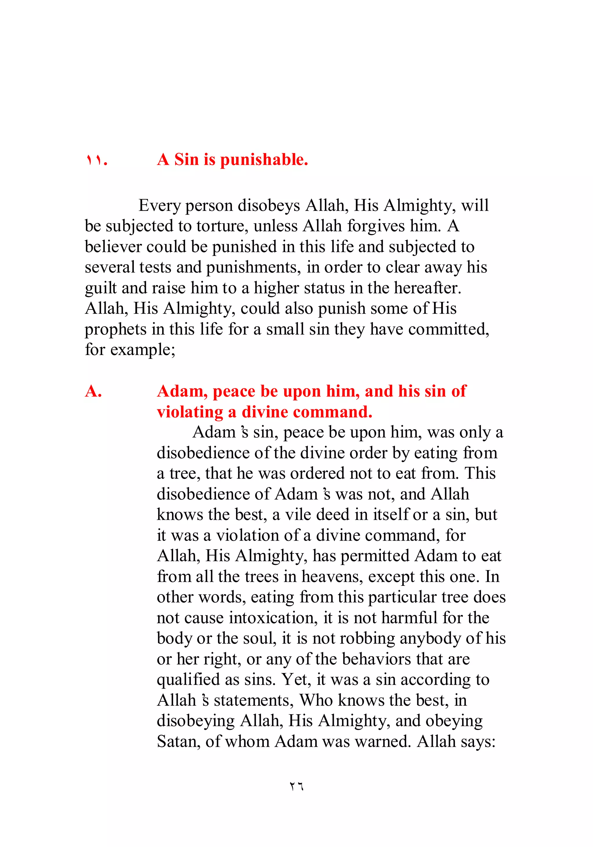 ÎÎ. A Sin is punishable. 
Every person disobeys Allah, His Almighty, will 
be subjected to torture, unless Allah forgives him. A 
believer could be punished in this life and subjected to 
several tests and punishments, in order to clear away his 
guilt and raise him to a higher status in the hereafter. 
Allah, His Almighty, could also punish some of His 
prophets in this life for a small sin they have committed, 
for example; 
A. Adam, peace be upon him, and his sin of 
violating a divine command. 
Adam’s sin, peace be upon him, was only a 
disobedience of the divine order by eating from 
a tree, that he was ordered not to eat from. This 
disobedience of Adam’s was not, and Allah 
knows the best, a vile deed in itself or a sin, but 
it was a violation of a divine command, for 
Allah, His Almighty, has permitted Adam to eat 
from all the trees in heavens, except this one. In 
other words, eating from this particular tree does 
not cause intoxication, it is not harmful for the 
body or the soul, it is not robbing anybody of his 
or her right, or any of the behaviors that are 
qualified as sins. Yet, it was a sin according to 
Allah’s statements, Who knows the best, in 
disobeying Allah, His Almighty, and obeying 
Satan, of whom Adam was warned. Allah says: 
ÏÓ 
 
