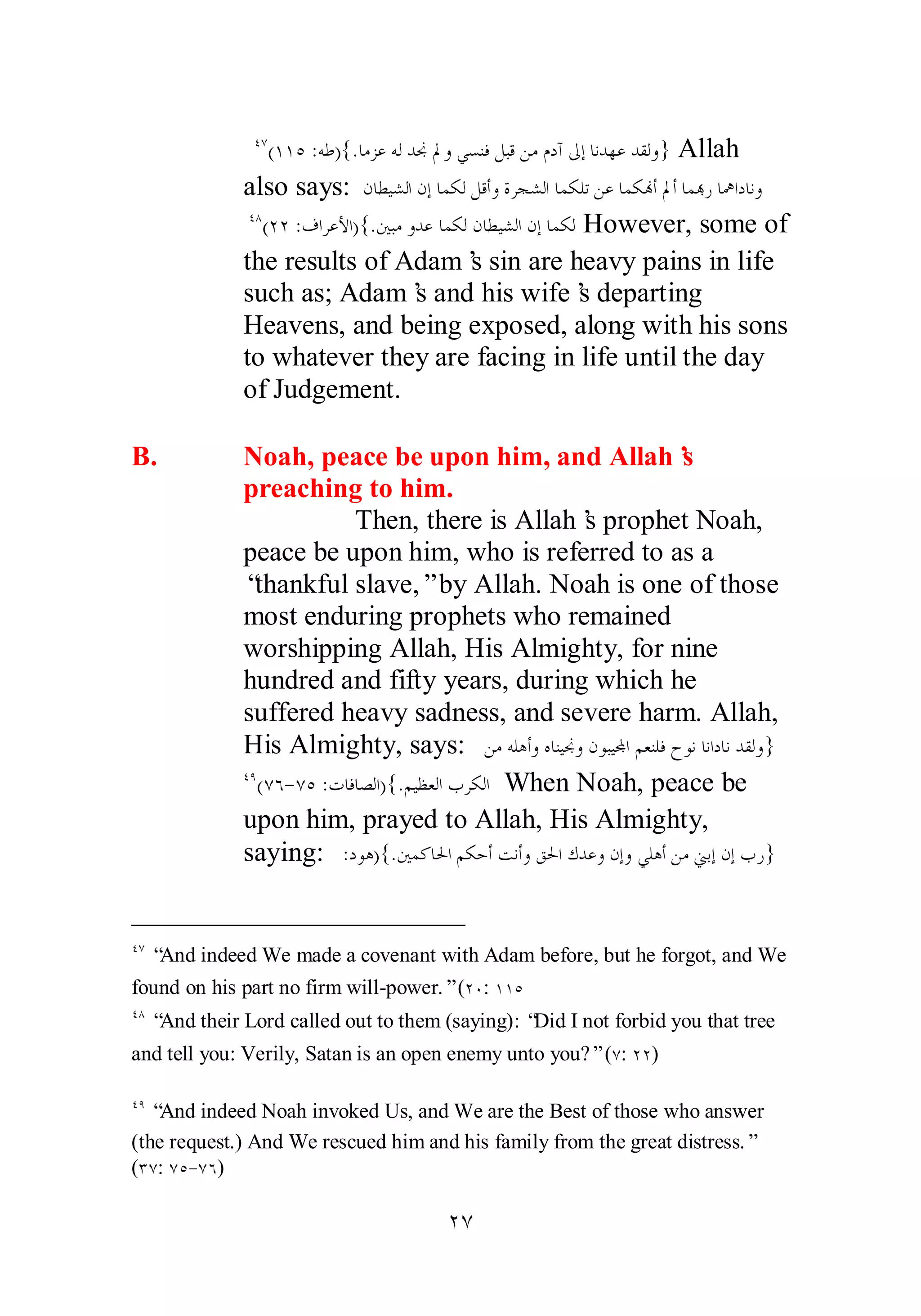 ÑÔ(ÎÎÒ :ǾǗ){.ƢǷǄǟǾǳƾųŃȁȆǈǼǧǲƦǫǺǷǵƽƕńƛƢǻƾȀǟƾǬǳȁ} Allah 
also says: ǹƢǘȈǌǳơǹƛƢǸǰǳǲǫƗȁƧǂƴǌǳơƢǸǰǴƫǺǟƢǸǰĔƗŃƗƢǸđǁƢŷơƽƢǻȁ 
ÑÕ(ÏÏ :ǥơǂǟȋơ){.śƦǷȁƾǟƢǸǰǳǹƢǘȈǌǳơǹƛƢǸǰǳ However, some of 
the results of Adam’s sin are heavy pains in life 
such as; Adam’s and his wife’s departing 
Heavens, and being exposed, along with his sons 
to whatever they are facing in life until the day 
of Judgement. 
B. Noah, peace be upon him, and Allah’s 
preaching to him. 
Then, there is Allah’s prophet Noah, 
peace be upon him, who is referred to as a 
“thankful slave,” by Allah. Noah is one of those 
most enduring prophets who remained 
worshipping Allah, His Almighty, for nine 
hundred and fifty years, during which he 
suffered heavy sadness, and severe harm. Allah, 
His Almighty, says: ǺǷǾǴǿƗȁǽƢǼȈųȁǹȂƦȈĐơǶǠǼǴǧƵȂǻƢǻơƽƢǻƾǬǳȁ} 
ÑÖ(ÔÓ­ 
ÔÒ :ƩƢǧƢǐǳơ){.ǶȈǜǠǳơƣǂǰǳơ When Noah, peace be 
upon him, prayed to Allah, His Almighty, 
saying: :ƽȂǿ){.śǸǯƢūơǶǰƷƗƪǻƗȁǪūơǭƾǟȁǹƛȁȆǴǿƗǺǷřƥƛǹƛƣǁ} 
ÑÔ “And indeed We made a covenant with Adam before, but he forgot, and We 
found on his part no firm will­power.” 
(ÏÍ: ÎÎÒ 
ÑÕ “And their Lord called out to them (saying): “Did I not forbid you that tree 
and tell you: Verily, Satan is an open enemy unto you?” (Ô: ÏÏ) 
ÑÖ “And indeed Noah invoked Us, and We are the Best of those who answer 
(the request.) And We rescued him and his family from the great distress.” 
(ÐÔ: ÔÒ­ 
ÔÓ) 
ÏÔ 
 