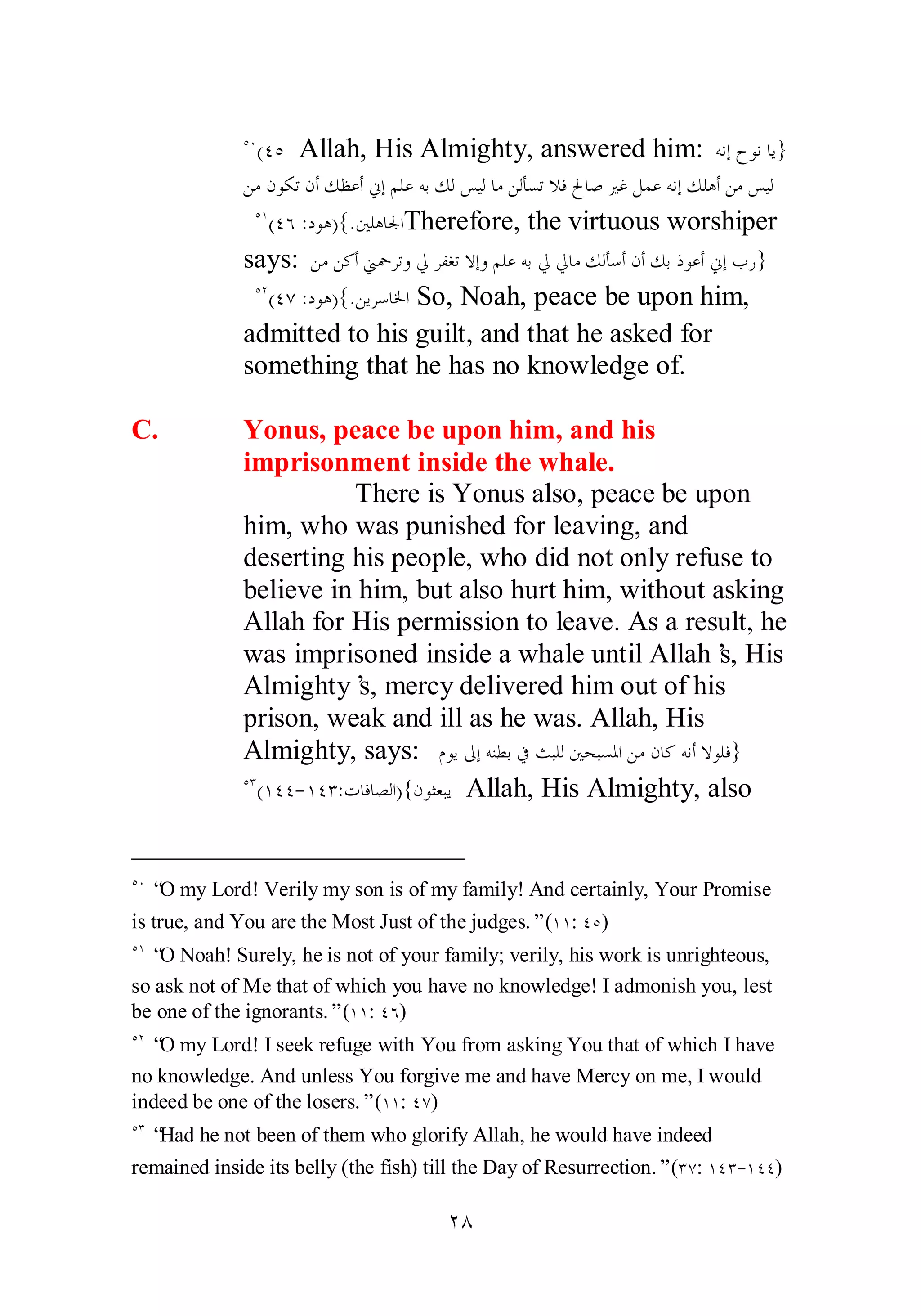 ÒÍ(ÑÒ Allah, His Almighty, answered him: ǾǻƛƵȂǻƢȇ} 
ǺǷǹȂǰƫǹƗǮǜǟƗňƛǶǴǟǾƥǮǳ ǆȈǳƢǷǺǳƘǈƫȐǧŁƢǏŚǣǲǸǟǾǻƛǮǴǿƗǺǷǆȈǳ 
ÒÎ(ÑÓ :ƽȂǿ){.śǴǿƢŪơTherefore, the virtuous worshiper 
says: ǺǷǺǯƗřŧǂƫȁŅǂǨǤƫȏƛȁǶǴǟǾƥŅ ŅƢǷǮǳƘǇƗǹƗǮƥƿȂǟƗňƛƣǁ} 
ÒÏ(ÑÔ :ƽȂǿ){.ǺȇǂǇƢŬơ So, Noah, peace be upon him, 
admitted to his guilt, and that he asked for 
something that he has no knowledge of. 
C. Yonus, peace be upon him, and his 
imprisonment inside the whale. 
There is Yonus also, peace be upon 
him, who was punished for leaving, and 
deserting his people, who did not only refuse to 
believe in him, but also hurt him, without asking 
Allah for His permission to leave. As a result, he 
was imprisoned inside a whale until Allah’s, His 
Almighty’s, mercy delivered him out of his 
prison, weak and ill as he was. Allah, His 
Almighty, says: ǵȂȇńƛǾǼǘƥĿƮƦǴǳśƸƦǈŭơǺǷǹƢǯǾǻƗȏȂǴǧ} 
ÒÐ(ÎÑÑ­ 
ÎÑÐ:ƩƢǧƢǐǳơ){ǹȂưǠƦȇ Allah, His Almighty, also 
ÒÍ “O my Lord! Verily my son is of my family! And certainly, Your Promise 
is true, and You are the Most Just of the judges.” (ÎÎ: ÑÒ) 
ÒÎ “O Noah! Surely, he is not of your family; verily, his work is unrighteous, 
so ask not of Me that of which you have no knowledge! I admonish you, lest 
be one of the ignorants.” (ÎÎ: ÑÓ) 
ÒÏ “O my Lord! I seek refuge with You from asking You that of which I have 
no knowledge. And unless You forgive me and have Mercy on me, I would 
indeed be one of the losers.” (ÎÎ: ÑÔ) 
ÒÐ “Had he not been of them who glorify Allah, he would have indeed 
remained inside its belly (the fish) till the Day of Resurrection.” (ÐÔ: ÎÑÐ­ 
ÎÑÑ) 
ÏÕ 
 