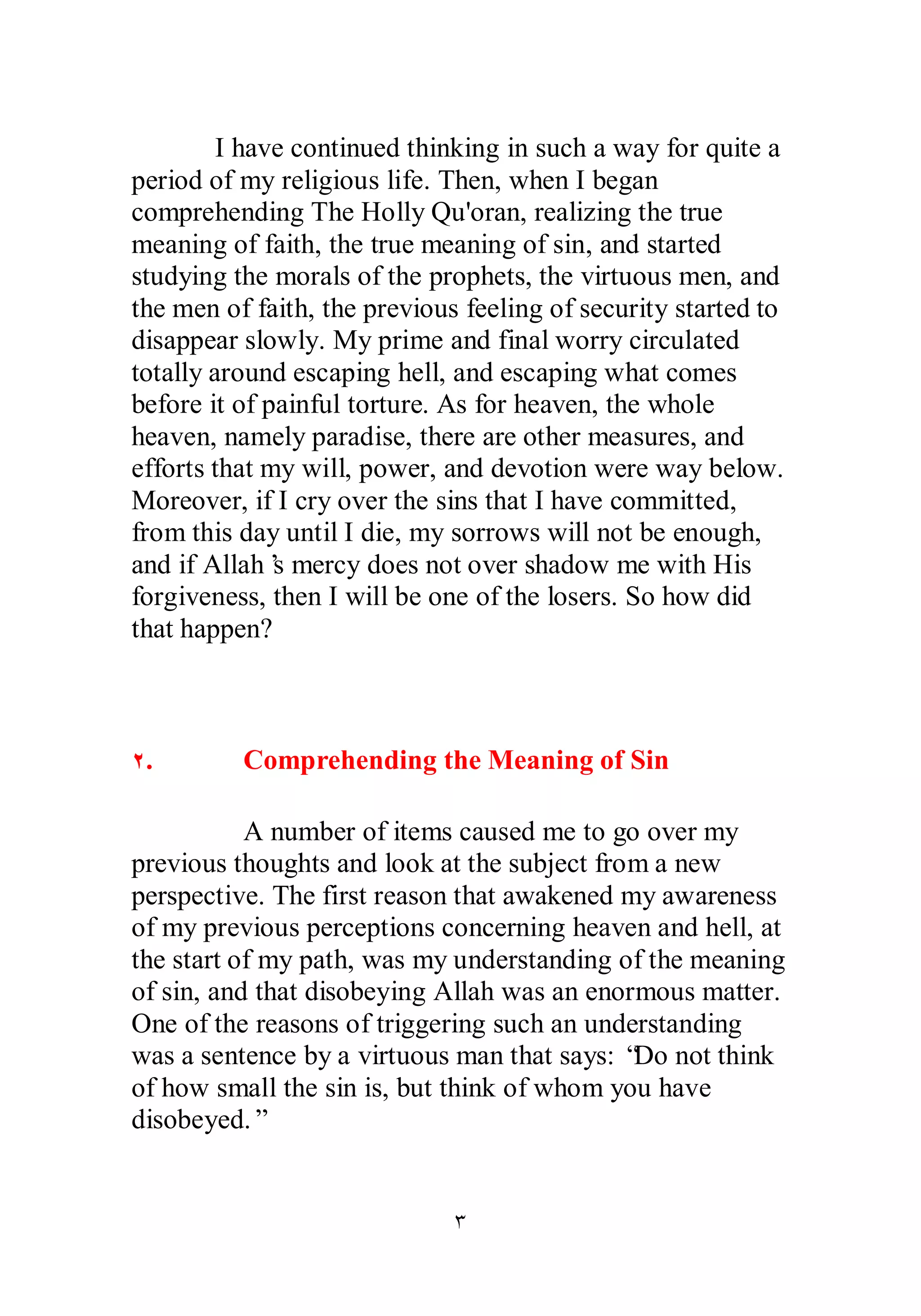 I have continued thinking in such a way for quite a 
period of my religious life. Then, when I began 
comprehending The Holly Qu'oran, realizing the true 
meaning of faith, the true meaning of sin, and started 
studying the morals of the prophets, the virtuous men, and 
the men of faith, the previous feeling of security started to 
disappear slowly. My prime and final worry circulated 
totally around escaping hell, and escaping what comes 
before it of painful torture. As for heaven, the whole 
heaven, namely paradise, there are other measures, and 
efforts that my will, power, and devotion were way below. 
Moreover, if I cry over the sins that I have committed, 
from this day until I die, my sorrows will not be enough, 
and if Allah’s mercy does not over shadow me with His 
forgiveness, then I will be one of the losers. So how did 
that happen? 
Ï. Comprehending the Meaning of Sin 
A number of items caused me to go over my 
previous thoughts and look at the subject from a new 
perspective. The first reason that awakened my awareness 
of my previous perceptions concerning heaven and hell, at 
the start of my path, was my understanding of the meaning 
of sin, and that disobeying Allah was an enormous matter. 
One of the reasons of triggering such an understanding 
was a sentence by a virtuous man that says: “Do not think 
of how small the sin is, but think of whom you have 
disobeyed.” 
Ð 
 