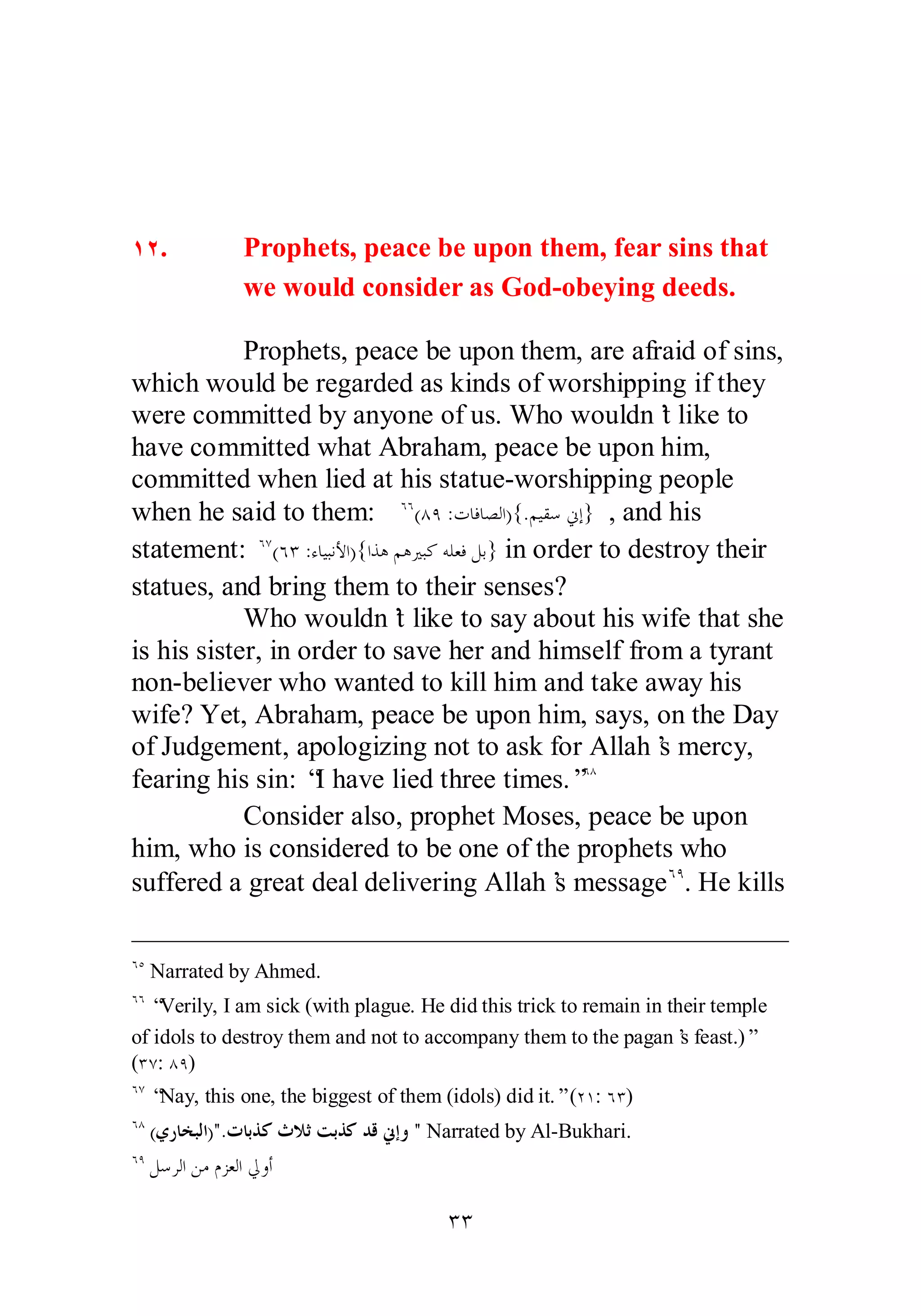 ÎÏ. Prophets, peace be upon them, fear sins that 
we would consider as God­obeying 
deeds. 
Prophets, peace be upon them, are afraid of sins, 
which would be regarded as kinds of worshipping if they 
were committed by anyone of us. Who wouldn’t like to 
have committed what Abraham, peace be upon him, 
committed when lied at his statue­worshipping 
people 
when he said to them: ÓÓ(ÕÖ :ƩƢǧƢǐǳơ){.ǶȈǬǇňƛ} , and his 
statement: ÓÔ(ÓÐ :ƔƢȈƦǻȋơ){ơǀǿǶǿŚƦǯǾǴǠǧǲƥ} in order to destroy their 
statues, and bring them to their senses? 
Who wouldn’t like to say about his wife that she 
is his sister, in order to save her and himself from a tyrant 
non­believer 
who wanted to kill him and take away his 
wife? Yet, Abraham, peace be upon him, says, on the Day 
of Judgement, apologizing not to ask for Allah’s mercy, 
fearing his sin: “I have lied three times.”ÓÕ 
Consider also, prophet Moses, peace be upon 
him, who is considered to be one of the prophets who 
suffered a great deal delivering Allah’s messageÓÖ. He kills 
ÓÒ Narrated by Ahmed. 
ÓÓ “Verily, I am sick (with plague. He did this trick to remain in their temple 
of idols to destroy them and not to accompany them to the pagan’s feast.)” 
(ÐÔ: ÕÖ) 
ÓÔ “Nay, this one, the biggest of them (idols) did it.” (ÏÎ: ÓÐ) 
ÓÕ (ȅǁƢƼƦǳơ).ƩƢƥǀǯƭȐƯƪƥǀǯƾǫňƛȁ  Narrated by Al­Bukhari. 
ÓÖ ǲǇǂǳơǺǷǵǄǠǳơŅȁƗ 
ÐÐ 
 