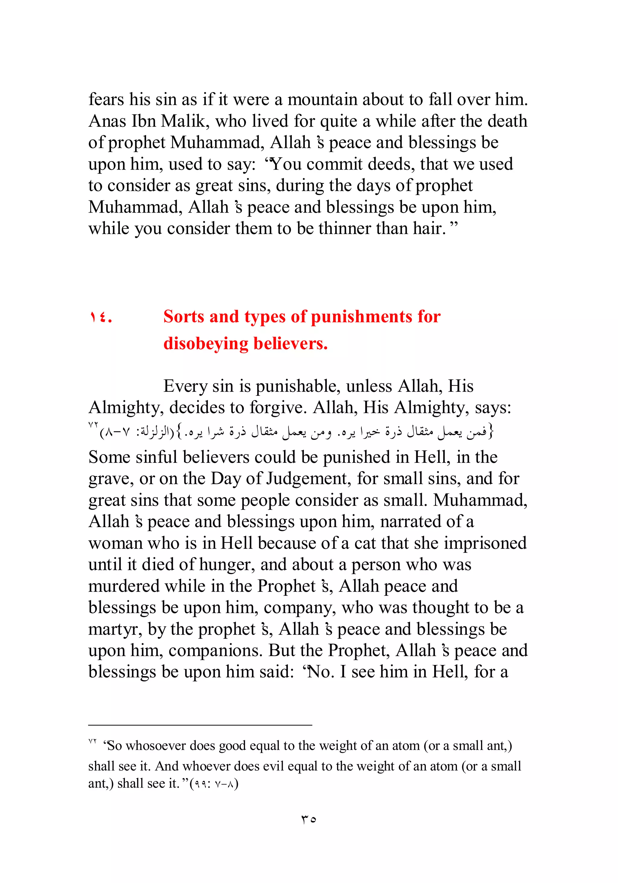 fears his sin as if it were a mountain about to fall over him. 
Anas Ibn Malik, who lived for quite a while after the death 
of prophet Muhammad, Allah’s peace and blessings be 
upon him, used to say: “You commit deeds, that we used 
to consider as great sins, during the days of prophet 
Muhammad, Allah’s peace and blessings be upon him, 
while you consider them to be thinner than hair.” 
ÎÑ. Sorts and types of punishments for 
disobeying believers. 
Every sin is punishable, unless Allah, His 
Almighty, decides to forgive. Allah, His Almighty, says: 
ÔÏ(Õ­ 
Ô :ƨǳǄǳǄǳơ){.ǽǂȇơǂǋƧǁƿǱƢǬưǷǲǸǠȇǺǷȁ .ǽǂȇơŚƻƧǁƿǱƢǬưǷǲǸǠȇǺǸǧ} 
Some sinful believers could be punished in Hell, in the 
grave, or on the Day of Judgement, for small sins, and for 
great sins that some people consider as small. Muhammad, 
Allah’s peace and blessings upon him, narrated of a 
woman who is in Hell because of a cat that she imprisoned 
until it died of hunger, and about a person who was 
murdered while in the Prophet’s, Allah peace and 
blessings be upon him, company, who was thought to be a 
martyr, by the prophet’s, Allah’s peace and blessings be 
upon him, companions. But the Prophet, Allah’s peace and 
blessings be upon him said: “No. I see him in Hell, for a 
ÔÏ “So whosoever does good equal to the weight of an atom (or a small ant,) 
shall see it. And whoever does evil equal to the weight of an atom (or a small 
ant,) shall see it.” (ÖÖ: Ô­ 
Õ) 
ÐÒ 
 