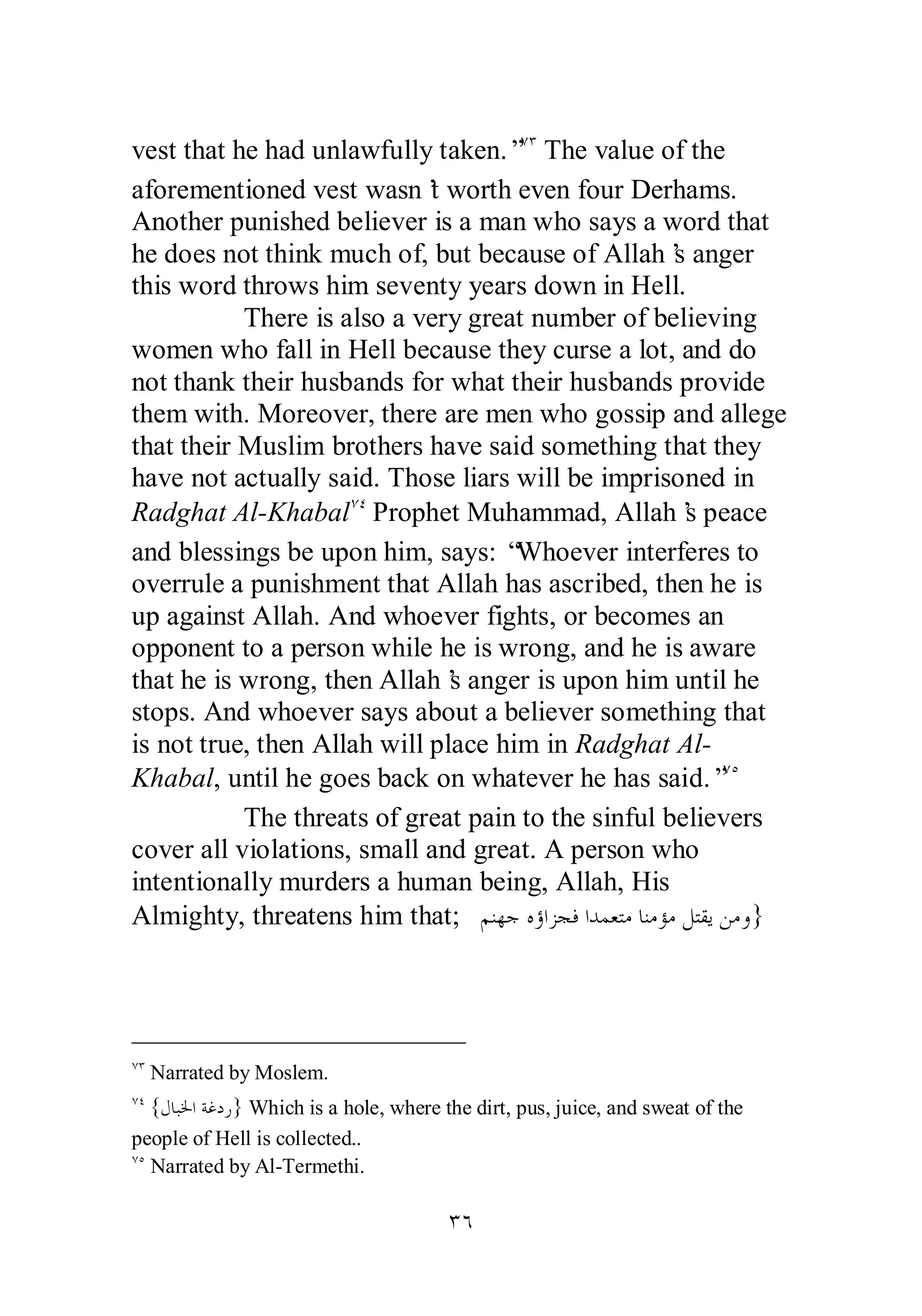 vest that he had unlawfully taken.”ÔÐ The value of the 
aforementioned vest wasn’t worth even four Derhams. 
Another punished believer is a man who says a word that 
he does not think much of, but because of Allah’s anger 
this word throws him seventy years down in Hell. 
There is also a very great number of believing 
women who fall in Hell because they curse a lot, and do 
not thank their husbands for what their husbands provide 
them with. Moreover, there are men who gossip and allege 
that their Muslim brothers have said something that they 
have not actually said. Those liars will be imprisoned in 
Radghat Al­Khabal 
ÔÑ Prophet Muhammad, Allah’s peace 
and blessings be upon him, says: “Whoever interferes to 
overrule a punishment that Allah has ascribed, then he is 
up against Allah. And whoever fights, or becomes an 
opponent to a person while he is wrong, and he is aware 
that he is wrong, then Allah’s anger is upon him until he 
stops. And whoever says about a believer something that 
is not true, then Allah will place him in Radghat Al­Khabal, 
until he goes back on whatever he has said.”ÔÒ 
The threats of great pain to the sinful believers 
cover all violations, small and great. A person who 
intentionally murders a human being, Allah, His 
Almighty, threatens him that; ǶǼȀƳǽƙơǄƴǧơƾǸǠƬǷƢǼǷƚǷǲƬǬȇǺǷȁ} 
ÔÐ Narrated by Moslem. 
ÔÑ {ǱƢƦŬơƨǣƽǁ} Which is a hole, where the dirt, pus, juice, and sweat of the 
people of Hell is collected.. 
ÔÒ Narrated by Al­Termethi. 
ÐÓ 
 