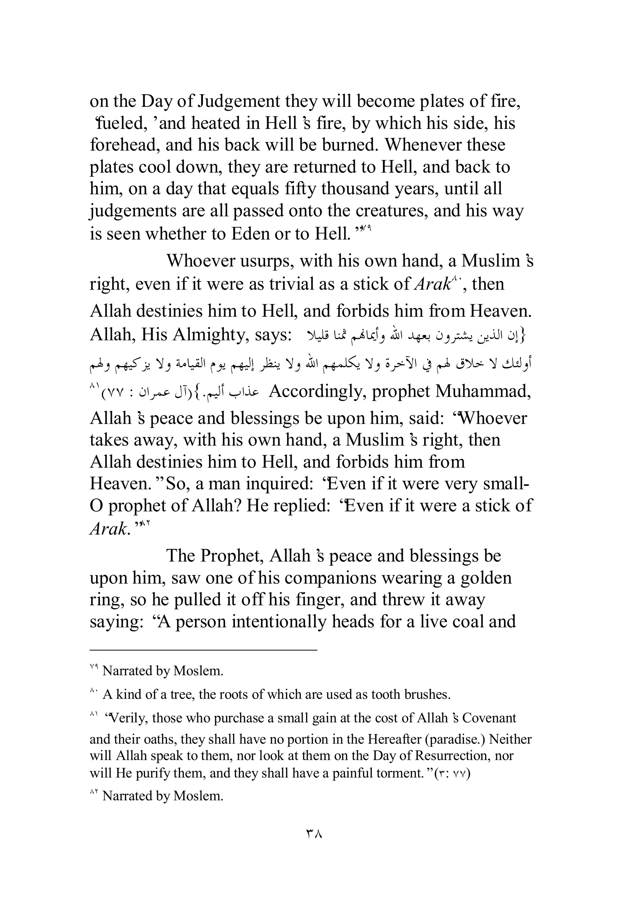 on the Day of Judgement they will become plates of fire, 
‘fueled,’ and heated in Hell’s fire, by which his side, his 
forehead, and his back will be burned. Whenever these 
plates cool down, they are returned to Hell, and back to 
him, on a day that equals fifty thousand years, until all 
judgements are all passed onto the creatures, and his way 
is seen whether to Eden or to Hell.”ÔÖ 
Whoever usurps, with his own hand, a Muslim’s 
right, even if it were as trivial as a stick of ArakÕÍ , then 
Allah destinies him to Hell, and forbids him from Heaven. 
Allah, His Almighty, says: ȐȈǴǫƢǼťǶĔƢŻƗȁƅơƾȀǠƥǹȁǂƬǌȇǺȇǀǳơǹƛ} 
ǶŮȁǶȀȈǯǄȇȏȁƨǷƢȈǬǳơǵȂȇǶȀȈǳƛǂǜǼȇȏȁƅơǶȀǸǴǰȇȏȁƧǂƻȉơĿǶŮǩȐƻȏǮƠǳȁƗ 
ÕÎ(ÔÔ : ǹơǂǸǟǱƕ){.ǶȈǳƗƣơǀǟ Accordingly, prophet Muhammad, 
Allah’s peace and blessings be upon him, said: “Whoever 
takes away, with his own hand, a Muslim’s right, then 
Allah destinies him to Hell, and forbids him from 
Heaven.” So, a man inquired: “Even if it were very small­O 
prophet of Allah? He replied: “Even if it were a stick of 
Arak.”ÕÏ 
The Prophet, Allah’s peace and blessings be 
upon him, saw one of his companions wearing a golden 
ring, so he pulled it off his finger, and threw it away 
saying: “A person intentionally heads for a live coal and 
ÔÖ Narrated by Moslem. 
ÕÍ A kind of a tree, the roots of which are used as tooth brushes. 
ÕÎ “Verily, those who purchase a small gain at the cost of Allah’s Covenant 
and their oaths, they shall have no portion in the Hereafter (paradise.) Neither 
will Allah speak to them, nor look at them on the Day of Resurrection, nor 
will He purify them, and they shall have a painful torment.” (Ð: ÔÔ) 
ÕÏ Narrated by Moslem. 
ÐÕ 
 