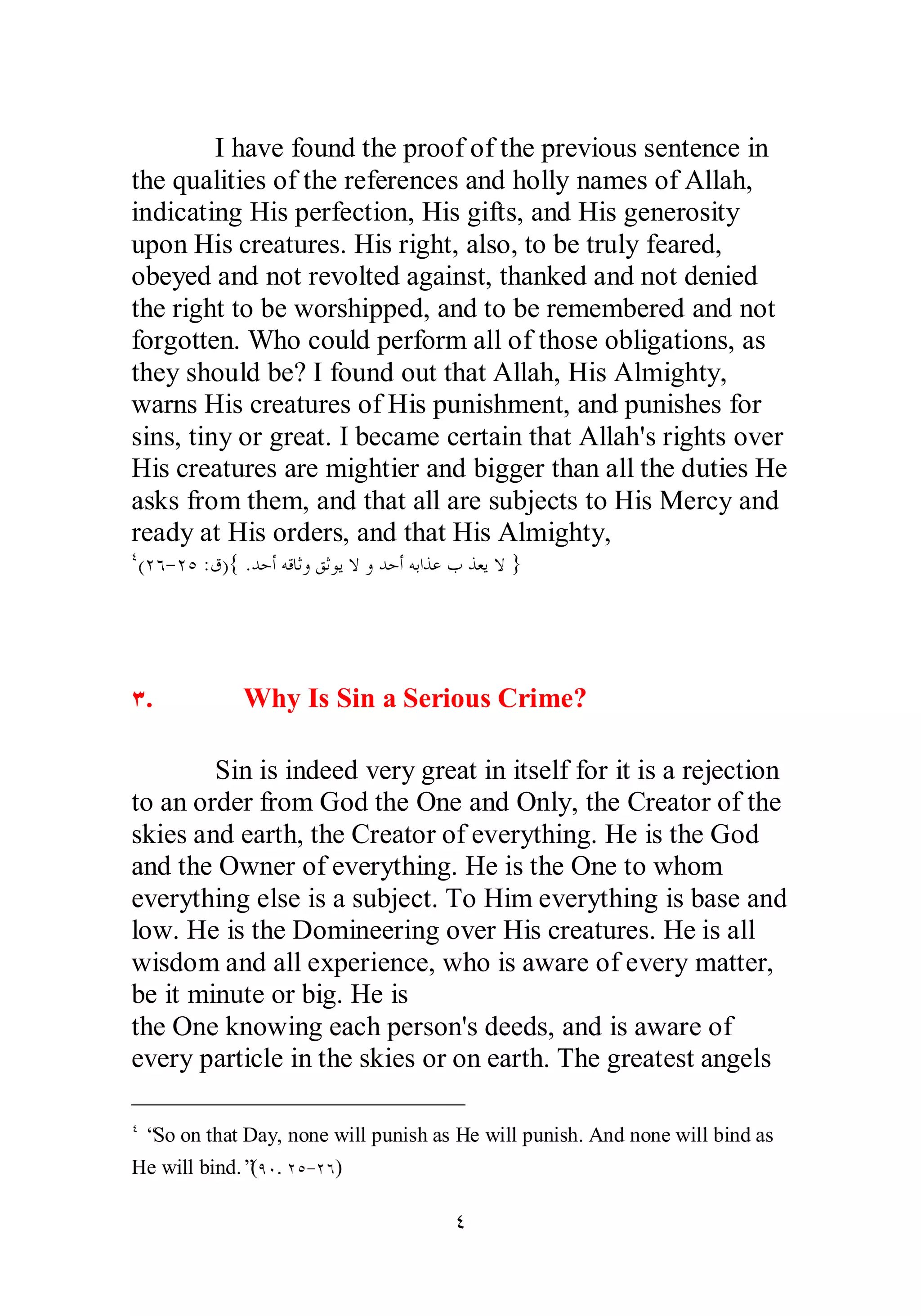 I have found the proof of the previous sentence in 
the qualities of the references and holly names of Allah, 
indicating His perfection, His gifts, and His generosity 
upon His creatures. His right, also, to be truly feared, 
obeyed and not revolted against, thanked and not denied 
the right to be worshipped, and to be remembered and not 
forgotten. Who could perform all of those obligations, as 
they should be? I found out that Allah, His Almighty, 
warns His creatures of His punishment, and punishes for 
sins, tiny or great. I became certain that Allah's rights over 
His creatures are mightier and bigger than all the duties He 
asks from them, and that all are subjects to His Mercy and 
ready at His orders, and that His Almighty, 
Ñ(ÏÓ­ 
ÏÒ :ǩ){ .ƾƷƗǾǫƢƯȁǪƯȂȇȏȁƾƷƗǾƥơǀǟƣǀǠȇȏ } 
Ð. Why Is Sin a Serious Crime? 
Sin is indeed very great in itself for it is a rejection 
to an order from God the One and Only, the Creator of the 
skies and earth, the Creator of everything. He is the God 
and the Owner of everything. He is the One to whom 
everything else is a subject. To Him everything is base and 
low. He is the Domineering over His creatures. He is all 
wisdom and all experience, who is aware of every matter, 
be it minute or big. He is 
the One knowing each person's deeds, and is aware of 
every particle in the skies or on earth. The greatest angels 
Ñ “So on that Day, none will punish as He will punish. And none will bind as 
He will bind.”(ÖÍ. ÏÒ­ 
ÏÓ) 
Ñ 
 