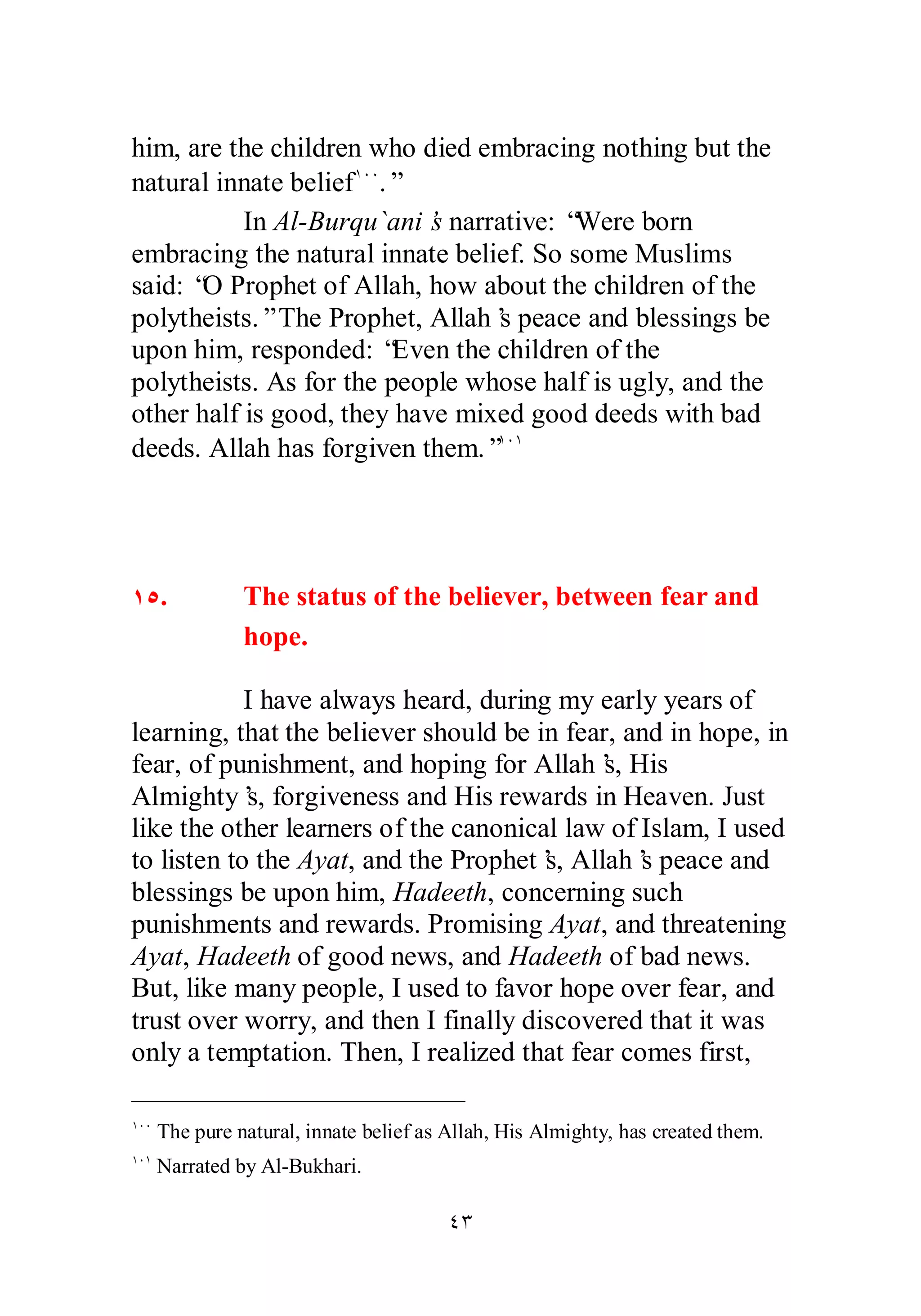 him, are the children who died embracing nothing but the 
natural innate beliefÎÍÍ.” 
In Al­Burqu` 
ani’s narrative: “Were born 
embracing the natural innate belief. So some Muslims 
said: “O Prophet of Allah, how about the children of the 
polytheists.” The Prophet, Allah’s peace and blessings be 
upon him, responded: “Even the children of the 
polytheists. As for the people whose half is ugly, and the 
other half is good, they have mixed good deeds with bad 
deeds. Allah has forgiven them.”ÎÍÎ 
ÎÒ. The status of the believer, between fear and 
hope. 
I have always heard, during my early years of 
learning, that the believer should be in fear, and in hope, in 
fear, of punishment, and hoping for Allah’s, His 
Almighty’s, forgiveness and His rewards in Heaven. Just 
like the other learners of the canonical law of Islam, I used 
to listen to the Ayat, and the Prophet’s, Allah’s peace and 
blessings be upon him, Hadeeth, concerning such 
punishments and rewards. Promising Ayat, and threatening 
Ayat, Hadeeth of good news, and Hadeeth of bad news. 
But, like many people, I used to favor hope over fear, and 
trust over worry, and then I finally discovered that it was 
only a temptation. Then, I realized that fear comes first, 
ÎÍÍ The pure natural, innate belief as Allah, His Almighty, has created them. 
ÎÍÎ Narrated by Al­Bukhari. 
ÑÐ 
 