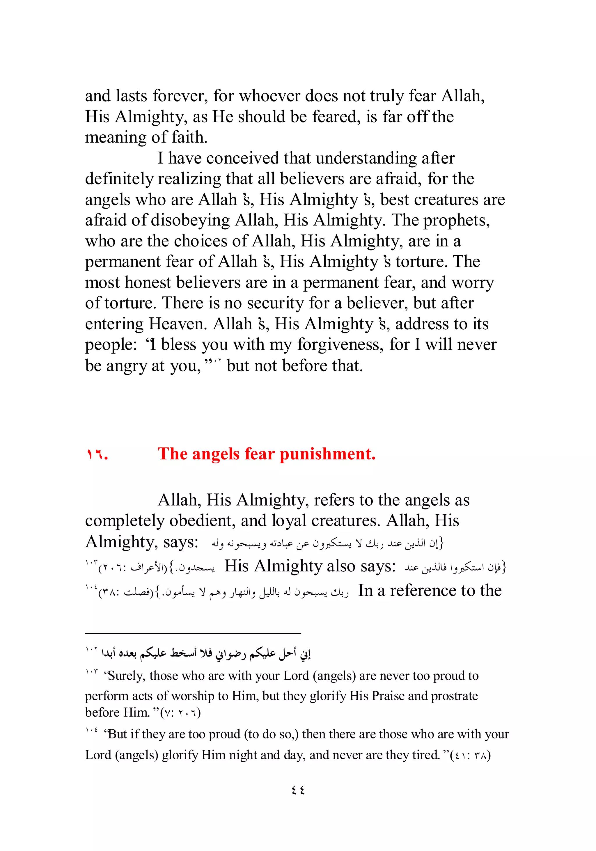 and lasts forever, for whoever does not truly fear Allah, 
His Almighty, as He should be feared, is far off the 
meaning of faith. 
I have conceived that understanding after 
definitely realizing that all believers are afraid, for the 
angels who are Allah’s, His Almighty’s, best creatures are 
afraid of disobeying Allah, His Almighty. The prophets, 
who are the choices of Allah, His Almighty, are in a 
permanent fear of Allah’s, His Almighty’s torture. The 
most honest believers are in a permanent fear, and worry 
of torture. There is no security for a believer, but after 
entering Heaven. Allah’s, His Almighty’s, address to its 
people: “I bless you with my forgiveness, for I will never 
be angry at you,”ÎÍÏ but not before that. 
ÎÓ. The angels fear punishment. 
Allah, His Almighty, refers to the angels as 
completely obedient, and loyal creatures. Allah, His 
Almighty, says: ǾǳȁǾǻȂƸƦǈȇȁǾƫƽƢƦǟǺǟǹȁŐǰƬǈȇȏǮƥǁƾǼǟǺȇǀǳơǹƛ} 
ÎÍÐ(ÏÍÓ: ǥơǂǟȋơ){.ǹȁƾƴǈȇ His Almighty also says: ƾǼǟǺȇǀǳƢǧơȁŐǰƬǇơǹƜǧ} 
ÎÍÑ(ÐÕ: ƪǴǐǧ){.ǹȂǷƘǈȇȏǶǿȁǁƢȀǼǳơȁǲȈǴǳƢƥǾǳǹȂƸƦǈȇǮƥǁ In a reference to the 
ÎÍÏ ơƾƥƗǽƾǠƥǶǰȈǴǟǖƼǇƗȐǧňơȂǓǁǶǰȈǴǟǲƷƗňƛ 
ÎÍÐ “Surely, those who are with your Lord (angels) are never too proud to 
perform acts of worship to Him, but they glorify His Praise and prostrate 
before Him.” (Ô: ÏÍÓ) 
ÎÍÑ “But if they are too proud (to do so,) then there are those who are with your 
Lord (angels) glorify Him night and day, and never are they tired.” (ÑÎ: ÐÕ) 
ÑÑ 
 