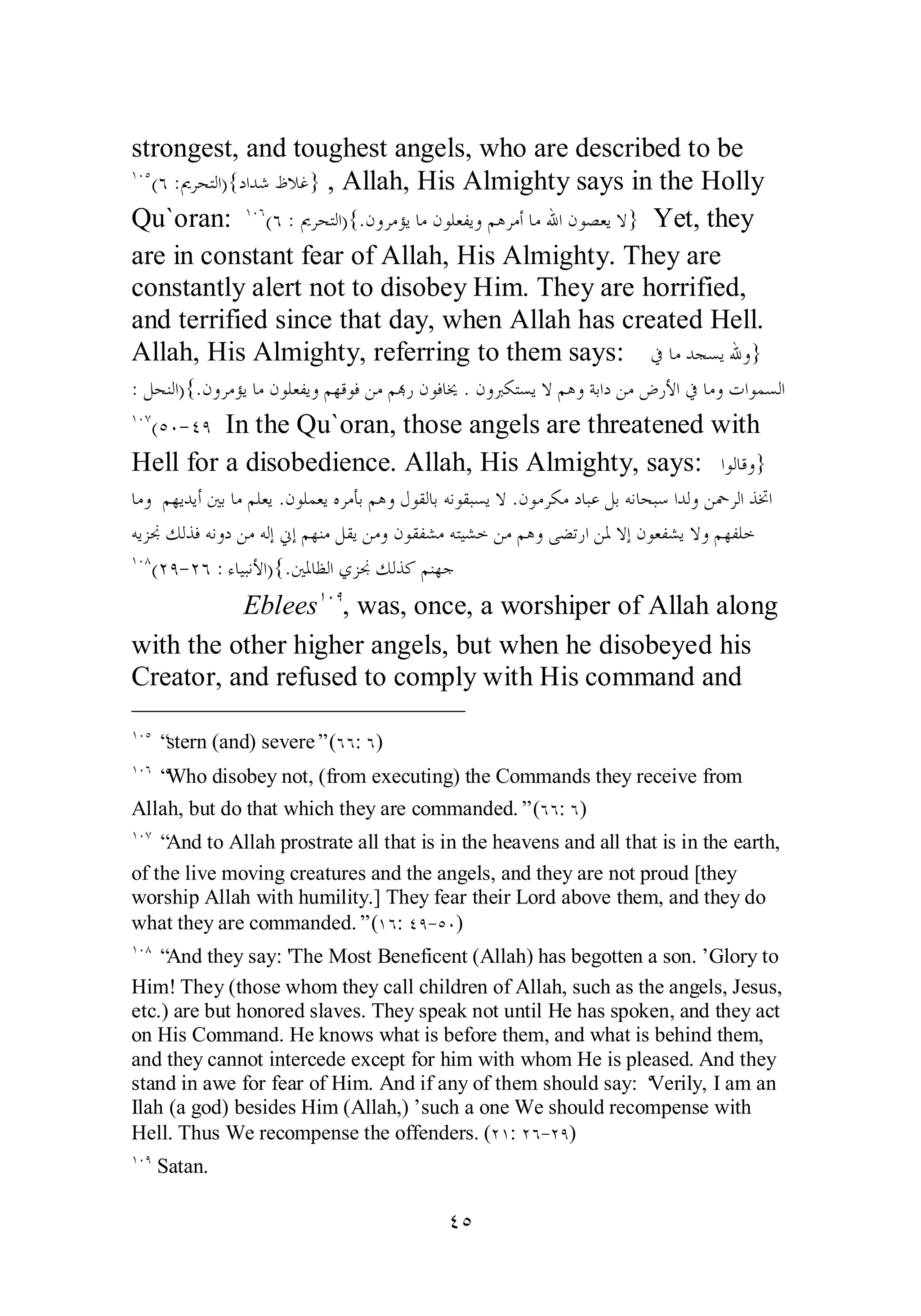 strongest, and toughest angels, who are described to be 
ÎÍÒ(Ó :ŉǂƸƬǳơ){ƽơƾǋǙȐǣ} , Allah, His Almighty says in the Holly 
Qu`oran: ÎÍÓ(Ó :ŉǂƸƬǳơ){.ǹȁǂǷƚȇƢǷǹȂǴǠǨȇȁǶǿǂǷƗƢǷƅơǹȂǐǠȇȏ} Yet, they 
are in constant fear of Allah, His Almighty. They are 
constantly alert not to disobey Him. They are horrified, 
and terrified since that day, when Allah has created Hell. 
Allah, His Almighty, referring to them says: ĿƢǷƾƴǈȇƅȁ} 
: ǲƸǼǳơ){.ǹȁǂǷƚȇƢǷǹȂǴǠǨȇȁǶȀǫȂǧǺǷǶđǁǹȂǧƢź .ǹȁŐǰƬǈȇȏǶǿȁƨƥơƽǺǷǑǁȋơĿƢǷȁƩơȂǸǈǳơ 
ÎÍÔ(ÒÍ­ 
ÑÖ In the Qu`oran, those angels are threatened with 
Hell for a disobedience. Allah, His Almighty, says: ơȂǳƢǫȁ} 
ƢǷȁ ǶȀȇƾȇƗśƥƢǷǶǴǠȇ .ǹȂǴǸǠȇǽǂǷƘƥǶǿȁǱȂǬǳƢƥǾǻȂǬƦǈȇȏ .ǹȂǷǂǰǷƽƢƦǟǲƥǾǻƢƸƦǇơƾǳȁ Ǻŧǂǳơǀţơ 
ǾȇǄųǮǳǀǧǾǻȁƽǺǷǾǳƛňƛǶȀǼǷǲǬȇǺǷȁǹȂǬǨǌǷǾƬȈǌƻǺǷǶǿȁȄǔƫǁơǺŭȏƛǹȂǠǨǌȇȏȁǶȀǨǴƻ 
ÎÍÕ(ÏÖ­ 
ÏÓ : ƔƢȈƦǻȋơ){.śŭƢǜǳơȅǄųǮǳǀǯǶǼȀƳ 
EbleesÎÍÖ, was, once, a worshiper of Allah along 
with the other higher angels, but when he disobeyed his 
Creator, and refused to comply with His command and 
ÎÍÒ “stern (and) severe” (ÓÓ: Ó) 
ÎÍÓ “Who disobey not, (from executing) the Commands they receive from 
Allah, but do that which they are commanded.” (ÓÓ: Ó) 
ÎÍÔ “And to Allah prostrate all that is in the heavens and all that is in the earth, 
of the live moving creatures and the angels, and they are not proud [they 
worship Allah with humility.] They fear their Lord above them, and they do 
what they are commanded.” (ÎÓ: ÑÖ­ 
ÒÍ) 
ÎÍÕ “And they say: 'The Most Beneficent (Allah) has begotten a son.’ Glory to 
Him! They (those whom they call children of Allah, such as the angels, Jesus, 
etc.) are but honored slaves. They speak not until He has spoken, and they act 
on His Command. He knows what is before them, and what is behind them, 
and they cannot intercede except for him with whom He is pleased. And they 
stand in awe for fear of Him. And if any of them should say: ‘Verily, I am an 
Ilah (a god) besides Him (Allah,)’ such a one We should recompense with 
Hell. Thus We recompense the offenders. (ÏÎ: ÏÓ­ 
ÏÖ) 
ÎÍÖ Satan. 
ÑÒ 
 