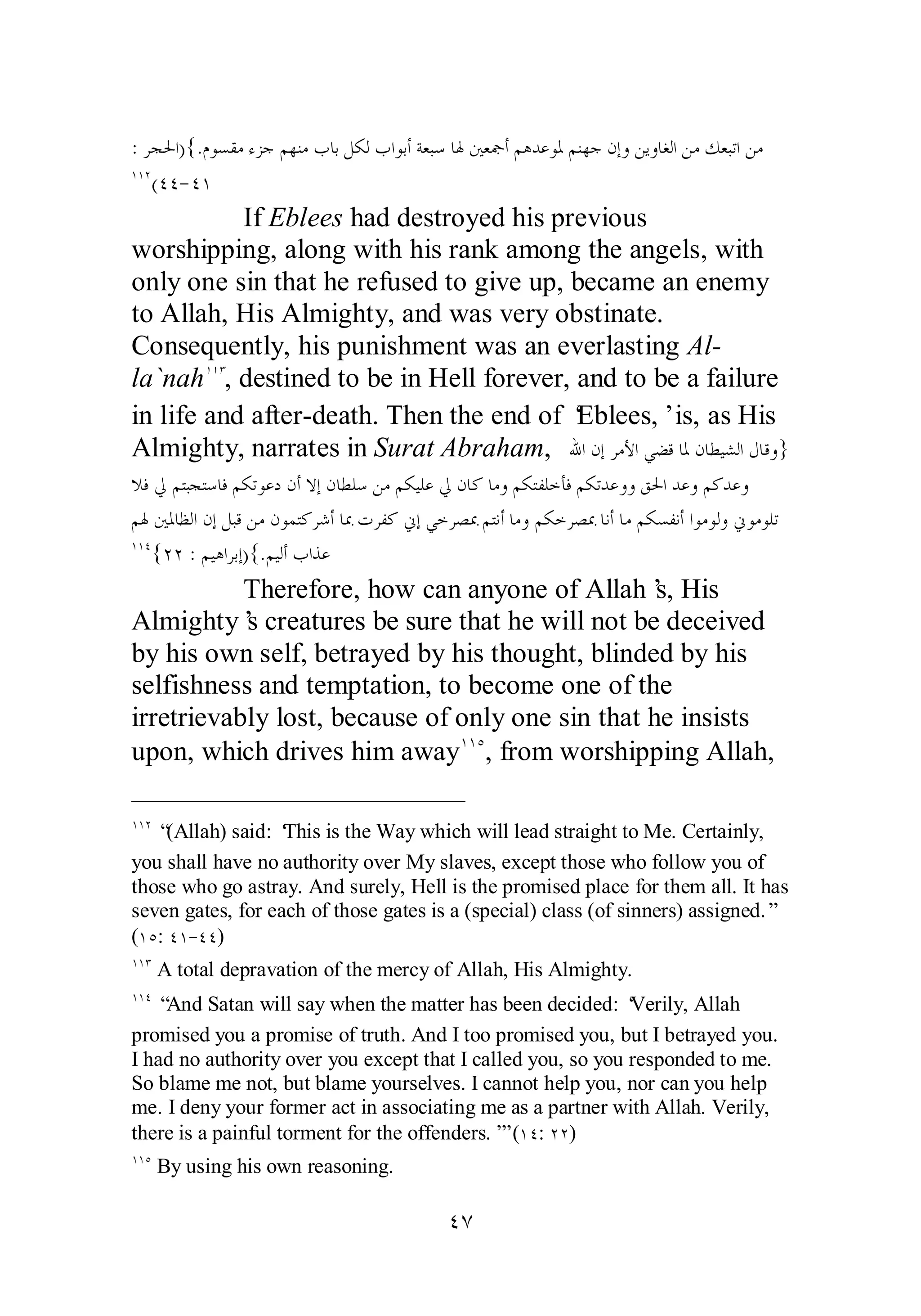 ǵȂǈǬǷƔǄƳǶȀǼǷƣƢƥǲǰǳƣơȂƥƗƨǠƦǇƢŮśǠŦƗǶǿƾǟȂŭǶǼȀƳǹƛȁǺȇȁƢǤǳơǺǷǮǠƦƫơǺǷ :ǂƴūơ){. 
ÎÎÏ(ÑÑ­ 
ÑÎ 
If Eblees had destroyed his previous 
worshipping, along with his rank among the angels, with 
only one sin that he refused to give up, became an enemy 
to Allah, His Almighty, and was very obstinate. 
Consequently, his punishment was an everlasting Al­la` 
nahÎÎÐ, destined to be in Hell forever, and to be a failure 
in life and after­death. 
Then the end of ‘Eblees,’ is, as His 
Almighty, narrates in Surat Abraham, ƅơǹƛǂǷȋơȆǔǫƢŭǹƢǘȈǌǳơǱƢǫȁ} 
ȐǧŅǶƬƦƴƬǇƢǧǶǰƫȂǟƽǹƗȏƛǹƢǘǴǇǺǷǶǰȈǴǟŅǹƢǯƢǷȁǶǰƬǨǴƻƘǧǶǰƫƾǟȁȁǪūơƾǟȁǶǯƾǟȁ 
ǶŮśŭƢǜǳơǹƛǲƦǫǺǷǹȂǸƬǯǂǋƗƢŠƩǂǨǯňƛȆƻǂǐŠǶƬǻƗƢǷȁǶǰƻǂǐŠƢǻƗƢǷǶǰǈǨǻƗơȂǷȂǳȁňȂǷȂǴƫ 
ÎÎÑ{ÏÏ : ǶȈǿơǂƥƛ){.ǶȈǳƗƣơǀǟ 
Therefore, how can anyone of Allah’s, His 
Almighty’s creatures be sure that he will not be deceived 
by his own self, betrayed by his thought, blinded by his 
selfishness and temptation, to become one of the 
irretrievably lost, because of only one sin that he insists 
upon, which drives him awayÎÎÒ, from worshipping Allah, 
ÎÎÏ “(Allah) said: ‘This is the Way which will lead straight to Me. Certainly, 
you shall have no authority over My slaves, except those who follow you of 
those who go astray. And surely, Hell is the promised place for them all. It has 
seven gates, for each of those gates is a (special) class (of sinners) assigned.” 
(ÎÒ: ÑÎ­ 
ÑÑ) 
ÎÎÐ A total depravation of the mercy of Allah, His Almighty. 
ÎÎÑ “And Satan will say when the matter has been decided: ‘Verily, Allah 
promised you a promise of truth. And I too promised you, but I betrayed you. 
I had no authority over you except that I called you, so you responded to me. 
So blame me not, but blame yourselves. I cannot help you, nor can you help 
me. I deny your former act in associating me as a partner with Allah. Verily, 
there is a painful torment for the offenders.’” (ÎÑ: ÏÏ) 
ÎÎÒ By using his own reasoning. 
ÑÔ 
 