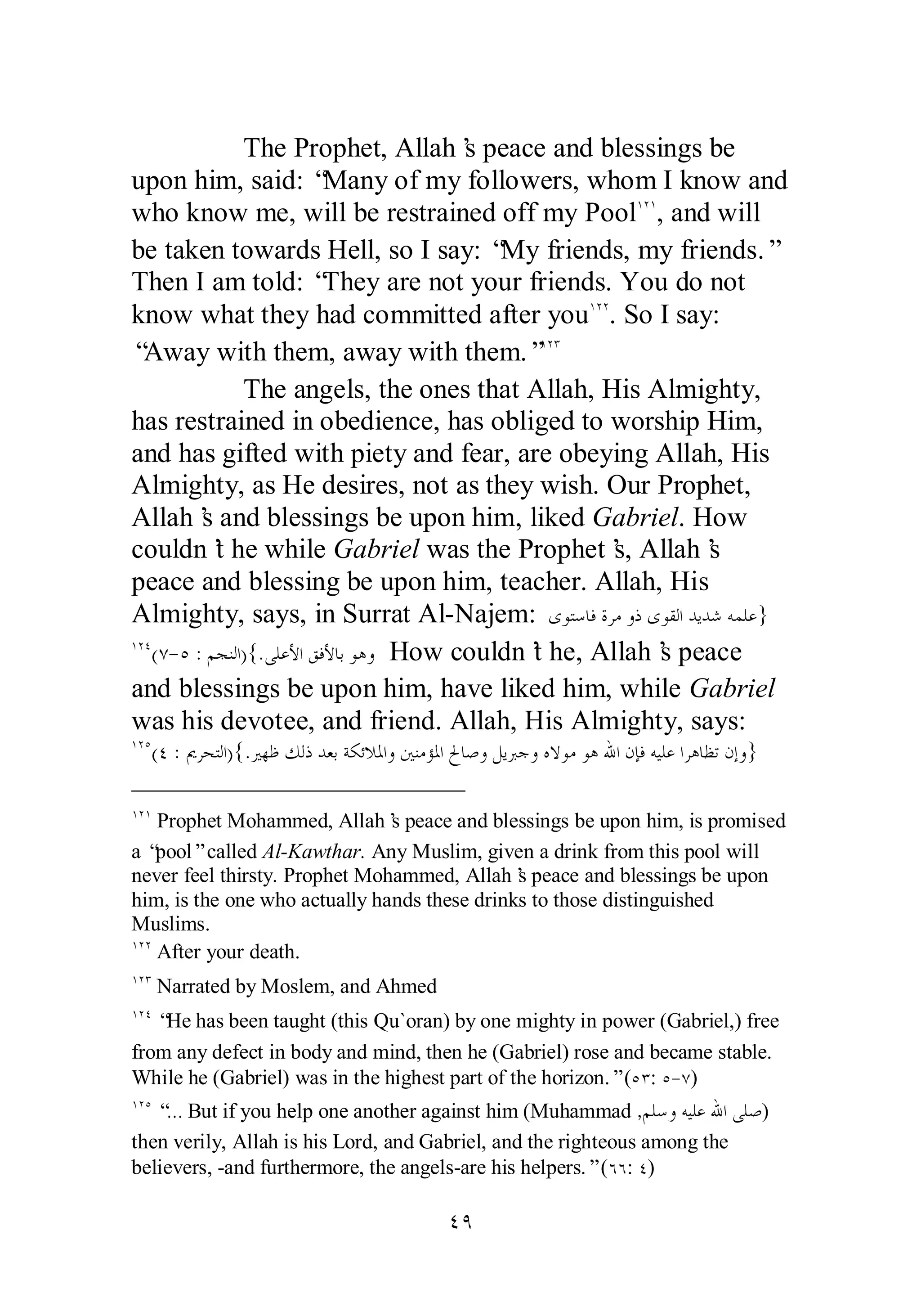The Prophet, Allah’s peace and blessings be 
upon him, said: “Many of my followers, whom I know and 
who know me, will be restrained off my PoolÎÏÎ, and will 
be taken towards Hell, so I say: “My friends, my friends.” 
Then I am told: “They are not your friends. You do not 
know what they had committed after youÎÏÏ. So I say: 
“Away with them, away with them.”ÎÏÐ 
The angels, the ones that Allah, His Almighty, 
has restrained in obedience, has obliged to worship Him, 
and has gifted with piety and fear, are obeying Allah, His 
Almighty, as He desires, not as they wish. Our Prophet, 
Allah’s and blessings be upon him, liked Gabriel. How 
couldn’t he while Gabriel was the Prophet’s, Allah’s 
peace and blessing be upon him, teacher. Allah, His 
Almighty, says, in Surrat Al­Najem: 
ÑÖ 
ȃȂƬǇƢǧƧǂǷȁƿȃȂǬǳơƾȇƾǋǾǸǴǟ} 
ÎÏÑ(Ô­ 
Ò :ǶƴǼǳơ){.ȄǴǟȋơǪǧȋƢƥȂǿȁ How couldn’t he, Allah’s peace 
and blessings be upon him, have liked him, while Gabriel 
was his devotee, and friend. Allah, His Almighty, says: 
ÎÏÒ(Ñ : ŉǂƸƬǳơ){.ŚȀǛǮǳƿƾǠƥƨǰƟȐŭơȁśǼǷƚŭơŁƢǏȁǲȇŐƳȁǽȏȂǷȂǿƅơǹƜǧǾȈǴǟơǂǿƢǜƫǹƛȁ} 
ÎÏÎ Prophet Mohammed, Allah’s peace and blessings be upon him, is promised 
a “pool” called Al­Kawthar. 
Any Muslim, given a drink from this pool will 
never feel thirsty. Prophet Mohammed, Allah’s peace and blessings be upon 
him, is the one who actually hands these drinks to those distinguished 
Muslims. 
ÎÏÏ After your death. 
ÎÏÐ Narrated by Moslem, and Ahmed 
ÎÏÑ “He has been taught (this Qu`oran) by one mighty in power (Gabriel,) free 
from any defect in body and mind, then he (Gabriel) rose and became stable. 
While he (Gabriel) was in the highest part of the horizon.” (ÒÐ: Ò­ 
Ô) 
ÎÏÒ “… But if you help one another against him (Muhammad ,ǶǴǇȁǾȈǴǟƅơȄǴǏ) 
then verily, Allah is his Lord, and Gabriel, and the righteous among the 
believers, ­and 
furthermore, the angels­are 
his helpers.” (ÓÓ: Ñ) 
 