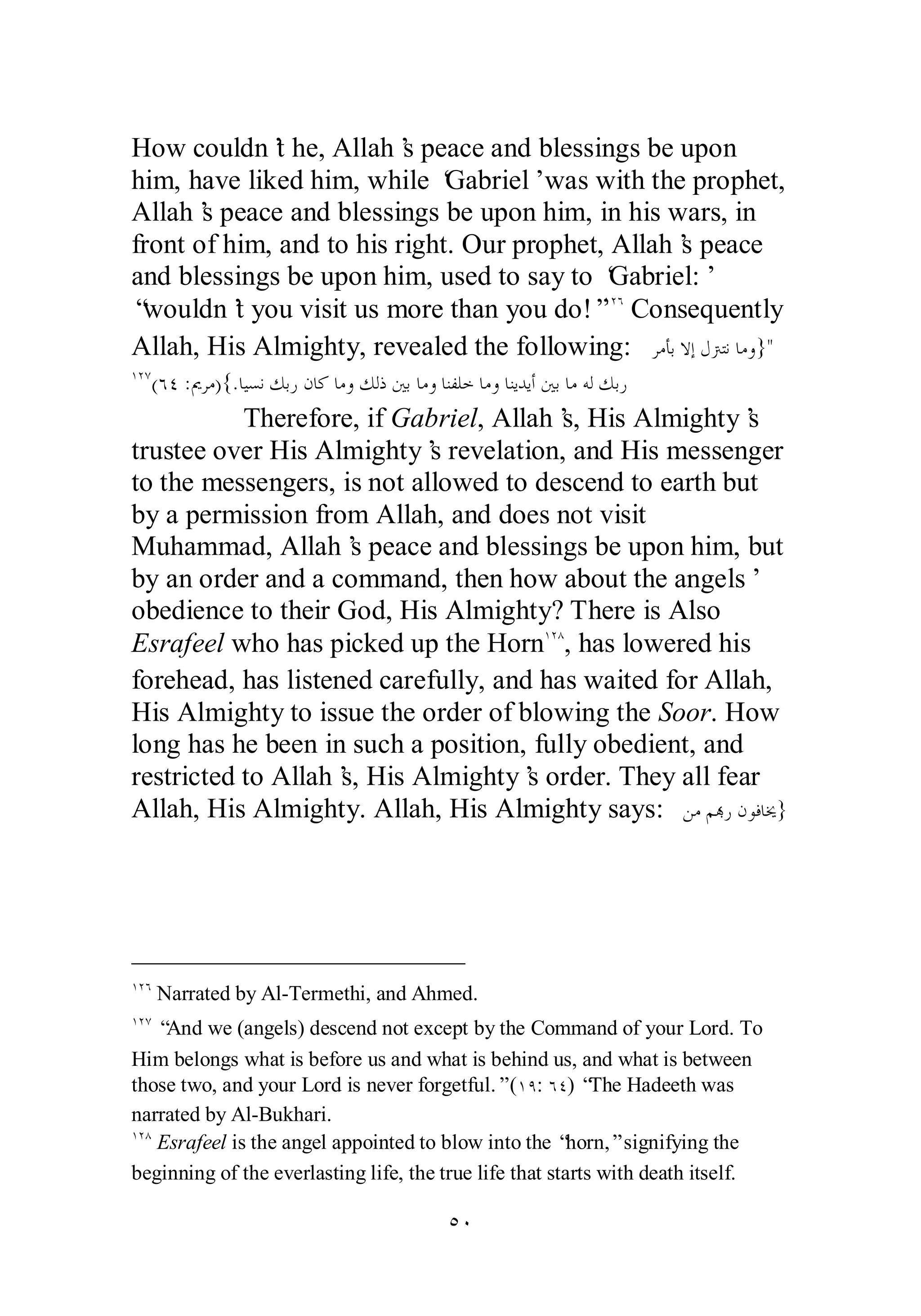 How couldn’t he, Allah’s peace and blessings be upon 
him, have liked him, while ‘Gabriel’ was with the prophet, 
Allah’s peace and blessings be upon him, in his wars, in 
front of him, and to his right. Our prophet, Allah’s peace 
and blessings be upon him, used to say to ‘Gabriel:’ 
“wouldn’t you visit us more than you do!”ÎÏÓ Consequently 
Allah, His Almighty, revealed the following: ǂǷƘƥȏƛǱŗƬǻƢǷȁ} 
ÎÏÔ(ÓÑ :ŉǂǷ){.ƢȈǈǻǮƥǁǹƢǯƢǷȁǮǳƿśƥƢǷȁƢǼǨǴƻƢǷȁƢǼȇƾȇƗśƥ ƢǷǾǳǮƥǁ 
Therefore, if Gabriel, Allah’s, His Almighty’s 
trustee over His Almighty’s revelation, and His messenger 
to the messengers, is not allowed to descend to earth but 
by a permission from Allah, and does not visit 
Muhammad, Allah’s peace and blessings be upon him, but 
by an order and a command, then how about the angels’ 
obedience to their God, His Almighty? There is Also 
Esrafeel who has picked up the HornÎÏÕ, has lowered his 
forehead, has listened carefully, and has waited for Allah, 
His Almighty to issue the order of blowing the Soor. How 
long has he been in such a position, fully obedient, and 
restricted to Allah’s, His Almighty’s order. They all fear 
Allah, His Almighty. Allah, His Almighty says: ǺǷǶđǁǹȂǧƢź} 
ÎÏÓ Narrated by Al­Termethi, 
and Ahmed. 
ÎÏÔ “And we (angels) descend not except by the Command of your Lord. To 
Him belongs what is before us and what is behind us, and what is between 
those two, and your Lord is never forgetful.” (ÎÖ: ÓÑ) “The Hadeeth was 
narrated by Al­Bukhari. 
ÎÏÕ Esrafeel is the angel appointed to blow into the “horn,” signifying the 
beginning of the everlasting life, the true life that starts with death itself. 
ÒÍ 
 