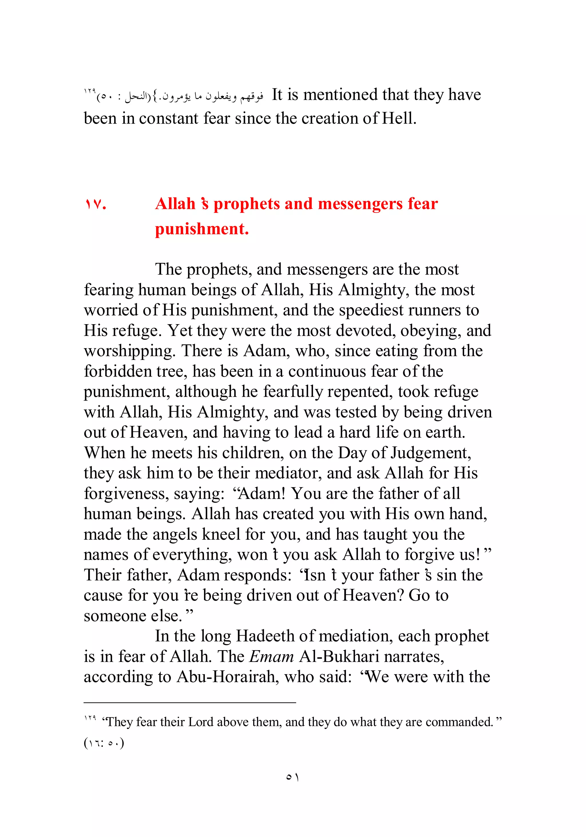 ÎÏÖ(ÒÍ : ǲƸǼǳơ){.ǹȁǂǷƚȇƢǷǹȂǴǠǨȇȁǶȀǫȂǧ It is mentioned that they have 
been in constant fear since the creation of Hell. 
ÎÔ. Allah’s prophets and messengers fear 
punishment. 
The prophets, and messengers are the most 
fearing human beings of Allah, His Almighty, the most 
worried of His punishment, and the speediest runners to 
His refuge. Yet they were the most devoted, obeying, and 
worshipping. There is Adam, who, since eating from the 
forbidden tree, has been in a continuous fear of the 
punishment, although he fearfully repented, took refuge 
with Allah, His Almighty, and was tested by being driven 
out of Heaven, and having to lead a hard life on earth. 
When he meets his children, on the Day of Judgement, 
they ask him to be their mediator, and ask Allah for His 
forgiveness, saying: “Adam! You are the father of all 
human beings. Allah has created you with His own hand, 
made the angels kneel for you, and has taught you the 
names of everything, won’t you ask Allah to forgive us!” 
Their father, Adam responds: “Isn’t your father’s sin the 
cause for you’re being driven out of Heaven? Go to 
someone else.” 
In the long Hadeeth of mediation, each prophet 
is in fear of Allah. The Emam Al­Bukhari 
narrates, 
according to Abu­Horairah, 
who said: “We were with the 
ÎÏÖ “They fear their Lord above them, and they do what they are commanded.” 
(ÎÓ: ÒÍ) 
ÒÎ 
 