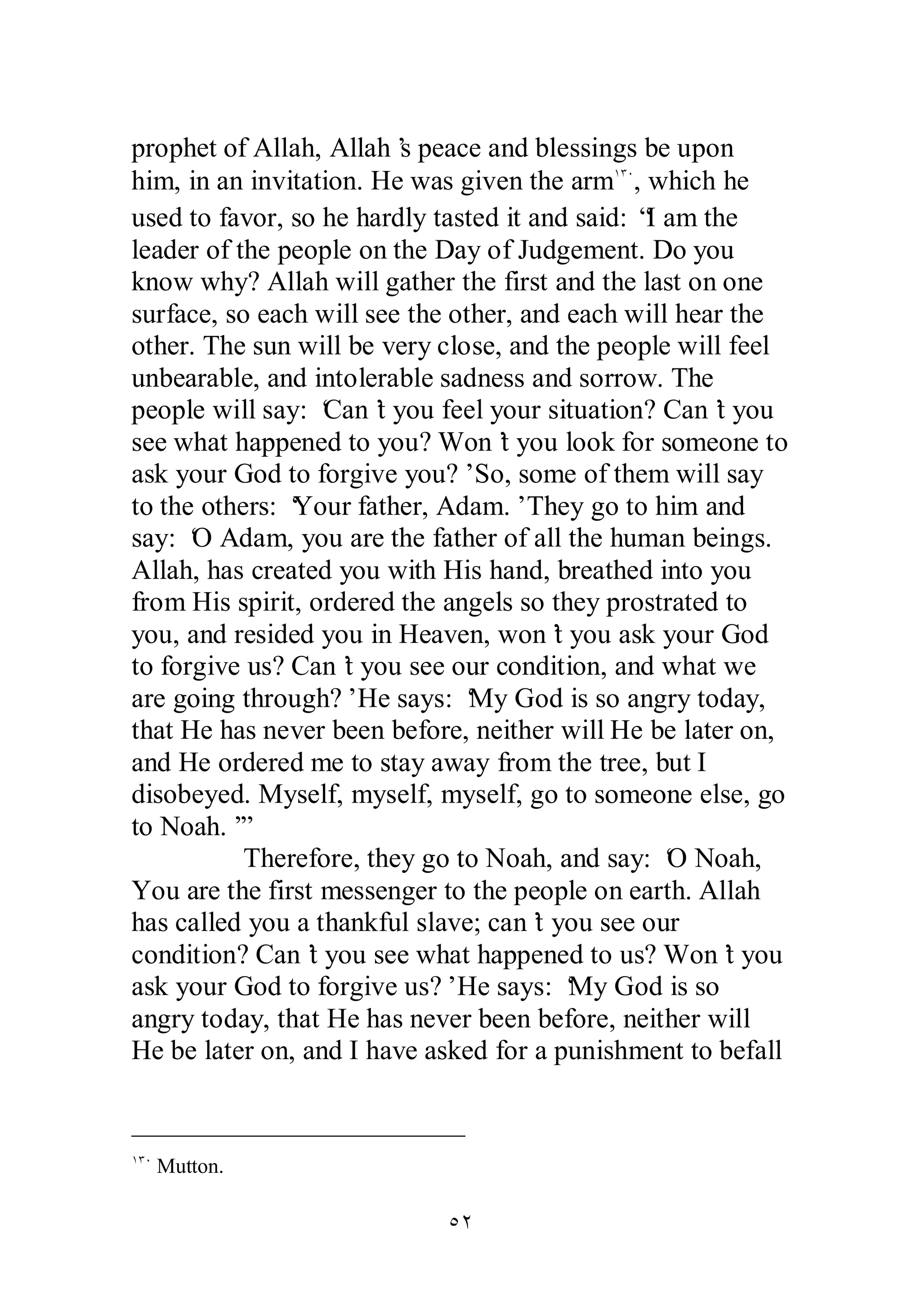 prophet of Allah, Allah’s peace and blessings be upon 
him, in an invitation. He was given the armÎÐÍ, which he 
used to favor, so he hardly tasted it and said: “I am the 
leader of the people on the Day of Judgement. Do you 
know why? Allah will gather the first and the last on one 
surface, so each will see the other, and each will hear the 
other. The sun will be very close, and the people will feel 
unbearable, and intolerable sadness and sorrow. The 
people will say: ‘Can’t you feel your situation? Can’t you 
see what happened to you? Won’t you look for someone to 
ask your God to forgive you?’ So, some of them will say 
to the others: ‘Your father, Adam.’ They go to him and 
say: ‘O Adam, you are the father of all the human beings. 
Allah, has created you with His hand, breathed into you 
from His spirit, ordered the angels so they prostrated to 
you, and resided you in Heaven, won’t you ask your God 
to forgive us? Can’t you see our condition, and what we 
are going through?’ He says: ‘My God is so angry today, 
that He has never been before, neither will He be later on, 
and He ordered me to stay away from the tree, but I 
disobeyed. Myself, myself, myself, go to someone else, go 
to Noah.’” 
Therefore, they go to Noah, and say: ‘O Noah, 
You are the first messenger to the people on earth. Allah 
has called you a thankful slave; can’t you see our 
condition? Can’t you see what happened to us? Won’t you 
ask your God to forgive us?’ He says: ‘My God is so 
angry today, that He has never been before, neither will 
He be later on, and I have asked for a punishment to befall 
ÒÏ 
ÎÐÍ Mutton. 
 