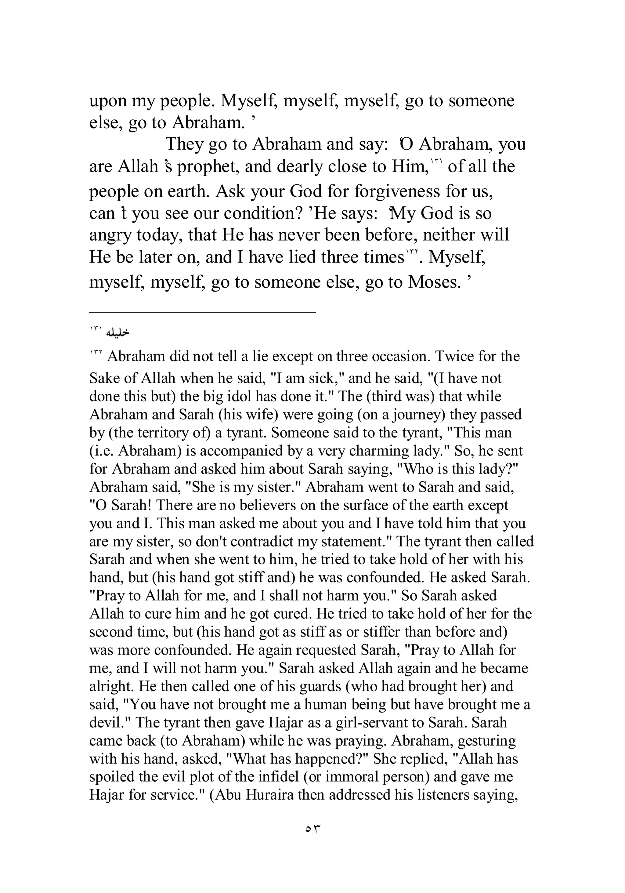 upon my people. Myself, myself, myself, go to someone 
else, go to Abraham.’ 
They go to Abraham and say: ‘O Abraham, you 
are Allah’s prophet, and dearly close to Him,ÎÐÎ of all the 
people on earth. Ask your God for forgiveness for us, 
can’t you see our condition?’ He says: ‘My God is so 
angry today, that He has never been before, neither will 
He be later on, and I have lied three timesÎÐÏ. Myself, 
myself, myself, go to someone else, go to Moses.’ 
ÎÐÎ ǾǴȈǴƻ 
ÎÐÏ Abraham did not tell a lie except on three occasion. Twice for the 
Sake of Allah when he said, I am sick, and he said, (I have not 
done this but) the big idol has done it. The (third was) that while 
Abraham and Sarah (his wife) were going (on a journey) they passed 
by (the territory of) a tyrant. Someone said to the tyrant, This man 
(i.e. Abraham) is accompanied by a very charming lady. So, he sent 
for Abraham and asked him about Sarah saying, Who is this lady? 
Abraham said, She is my sister. Abraham went to Sarah and said, 
O Sarah! There are no believers on the surface of the earth except 
you and I. This man asked me about you and I have told him that you 
are my sister, so don't contradict my statement. The tyrant then called 
Sarah and when she went to him, he tried to take hold of her with his 
hand, but (his hand got stiff and) he was confounded. He asked Sarah. 
Pray to Allah for me, and I shall not harm you. So Sarah asked 
Allah to cure him and he got cured. He tried to take hold of her for the 
second time, but (his hand got as stiff as or stiffer than before and) 
was more confounded. He again requested Sarah, Pray to Allah for 
me, and I will not harm you. Sarah asked Allah again and he became 
alright. He then called one of his guards (who had brought her) and 
said, You have not brought me a human being but have brought me a 
devil. The tyrant then gave Hajar as a girl­servant 
to Sarah. Sarah 
came back (to Abraham) while he was praying. Abraham, gesturing 
with his hand, asked, What has happened? She replied, Allah has 
spoiled the evil plot of the infidel (or immoral person) and gave me 
Hajar for service. (Abu Huraira then addressed his listeners saying, 
ÒÐ 
 