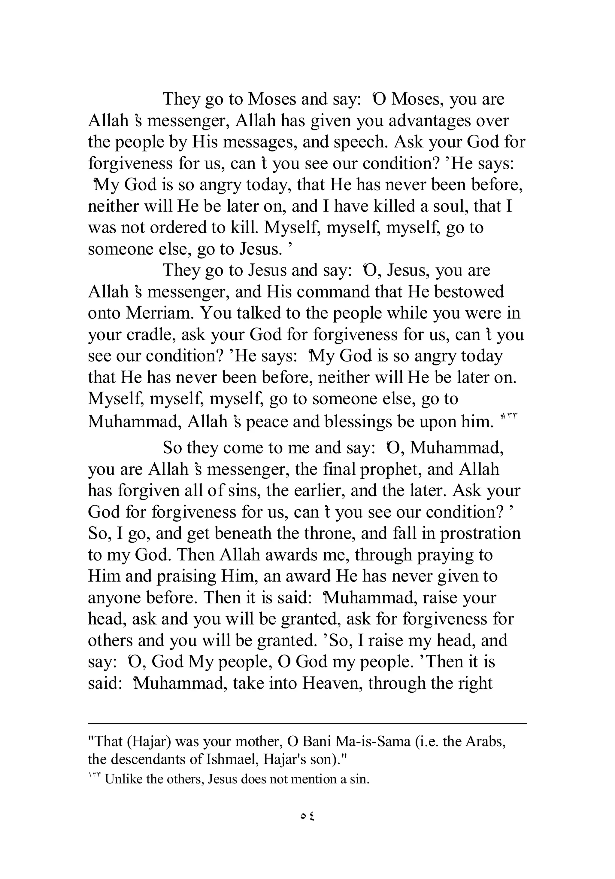 They go to Moses and say: ‘O Moses, you are 
Allah’s messenger, Allah has given you advantages over 
the people by His messages, and speech. Ask your God for 
forgiveness for us, can’t you see our condition?’ He says: 
‘My God is so angry today, that He has never been before, 
neither will He be later on, and I have killed a soul, that I 
was not ordered to kill. Myself, myself, myself, go to 
someone else, go to Jesus.’ 
They go to Jesus and say: ‘O, Jesus, you are 
Allah’s messenger, and His command that He bestowed 
onto Merriam. You talked to the people while you were in 
your cradle, ask your God for forgiveness for us, can’t you 
see our condition?’ He says: ‘My God is so angry today 
that He has never been before, neither will He be later on. 
Myself, myself, myself, go to someone else, go to 
Muhammad, Allah’s peace and blessings be upon him.’ÎÐÐ 
So they come to me and say: ‘O, Muhammad, 
you are Allah’s messenger, the final prophet, and Allah 
has forgiven all of sins, the earlier, and the later. Ask your 
God for forgiveness for us, can’t you see our condition?’ 
So, I go, and get beneath the throne, and fall in prostration 
to my God. Then Allah awards me, through praying to 
Him and praising Him, an award He has never given to 
anyone before. Then it is said: ‘Muhammad, raise your 
head, ask and you will be granted, ask for forgiveness for 
others and you will be granted.’ So, I raise my head, and 
say: ‘O, God My people, O God my people.’ Then it is 
said: ‘Muhammad, take into Heaven, through the right 
That (Hajar) was your mother, O Bani Ma­is­Sama 
(i.e. the Arabs, 
the descendants of Ishmael, Hajar's son). 
ÎÐÐ Unlike the others, Jesus does not mention a sin. 
ÒÑ 
 