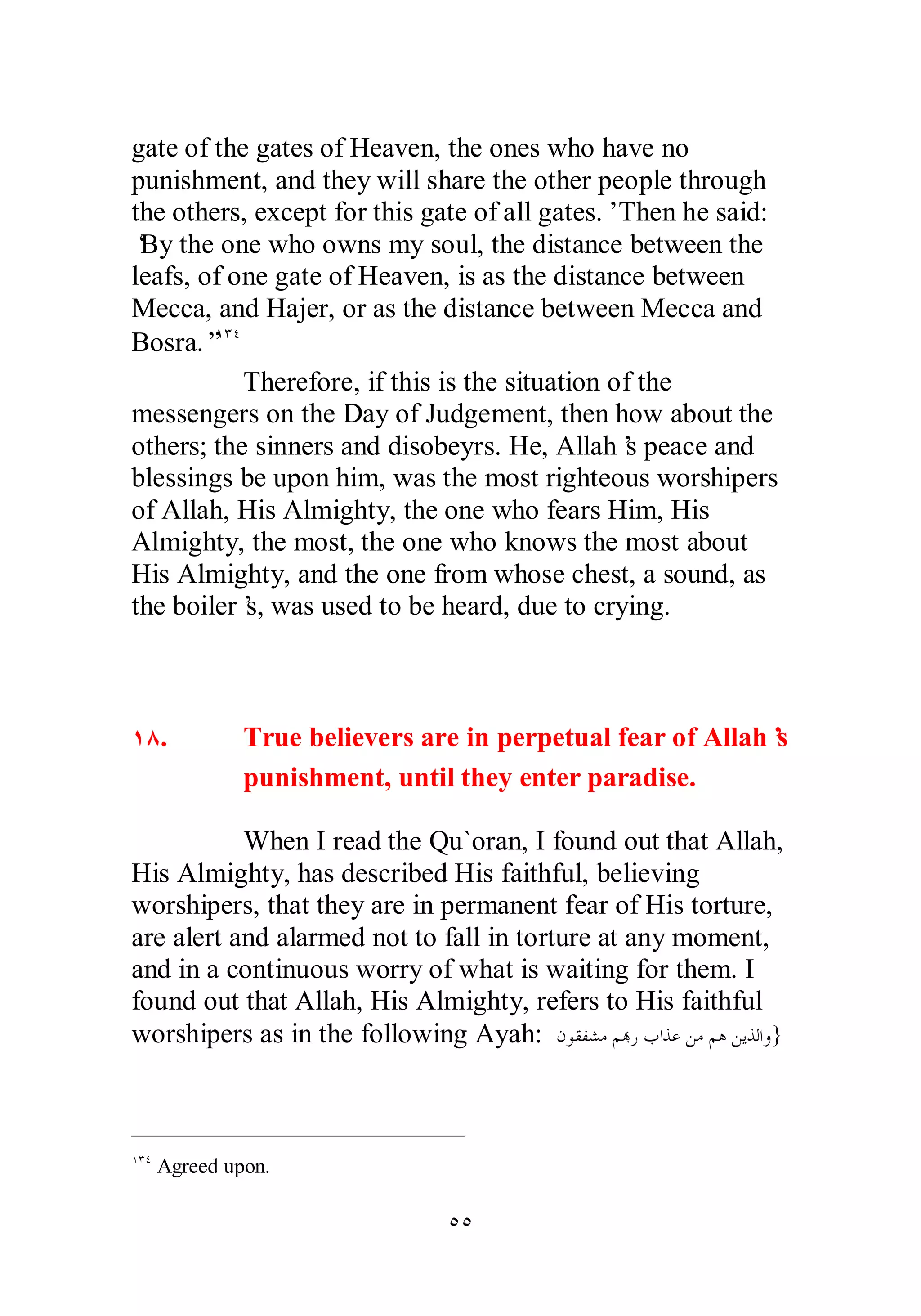 gate of the gates of Heaven, the ones who have no 
punishment, and they will share the other people through 
the others, except for this gate of all gates.’ Then he said: 
‘By the one who owns my soul, the distance between the 
leafs, of one gate of Heaven, is as the distance between 
Mecca, and Hajer, or as the distance between Mecca and 
Bosra.”ÎÐÑ 
Therefore, if this is the situation of the 
messengers on the Day of Judgement, then how about the 
others; the sinners and disobeyrs. He, Allah’s peace and 
blessings be upon him, was the most righteous worshipers 
of Allah, His Almighty, the one who fears Him, His 
Almighty, the most, the one who knows the most about 
His Almighty, and the one from whose chest, a sound, as 
the boiler’s, was used to be heard, due to crying. 
ÎÕ. True believers are in perpetual fear of Allah’s 
punishment, until they enter paradise. 
When I read the Qu`oran, I found out that Allah, 
His Almighty, has described His faithful, believing 
worshipers, that they are in permanent fear of His torture, 
are alert and alarmed not to fall in torture at any moment, 
and in a continuous worry of what is waiting for them. I 
found out that Allah, His Almighty, refers to His faithful 
worshipers as in the following Ayah: ǹȂǬǨǌǷǶđǁƣơǀǟǺǷǶǿǺȇǀǳơȁ} 
ÒÒ 
ÎÐÑ Agreed upon. 
 