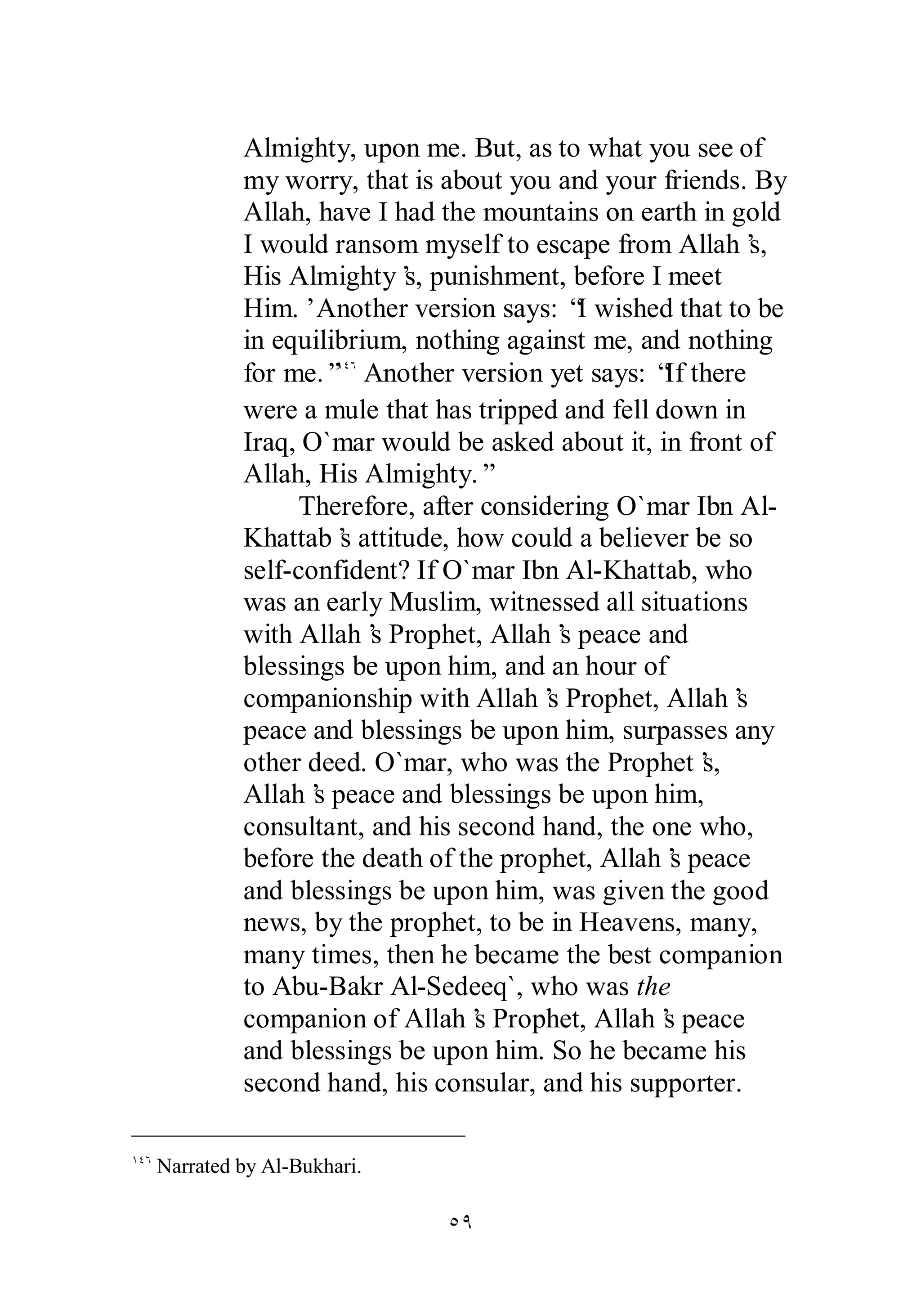 Almighty, upon me. But, as to what you see of 
my worry, that is about you and your friends. By 
Allah, have I had the mountains on earth in gold 
I would ransom myself to escape from Allah’s, 
His Almighty’s, punishment, before I meet 
Him.’ Another version says: “I wished that to be 
in equilibrium, nothing against me, and nothing 
for me.”ÎÑÓ Another version yet says: “If there 
were a mule that has tripped and fell down in 
Iraq, O`mar would be asked about it, in front of 
Allah, His Almighty.” 
Therefore, after considering O`mar Ibn Al­Khattab’s 
attitude, how could a believer be so 
self­confident? 
If O`mar Ibn Al­Khattab, 
who 
was an early Muslim, witnessed all situations 
with Allah’s Prophet, Allah’s peace and 
blessings be upon him, and an hour of 
companionship with Allah’s Prophet, Allah’s 
peace and blessings be upon him, surpasses any 
other deed. O`mar, who was the Prophet’s, 
Allah’s peace and blessings be upon him, 
consultant, and his second hand, the one who, 
before the death of the prophet, Allah’s peace 
and blessings be upon him, was given the good 
news, by the prophet, to be in Heavens, many, 
many times, then he became the best companion 
to Abu­Bakr 
Al­Sedeeq`, 
who was the 
companion of Allah’s Prophet, Allah’s peace 
and blessings be upon him. So he became his 
second hand, his consular, and his supporter. 
ÒÖ 
ÎÑÓ Narrated by Al­Bukhari. 
 