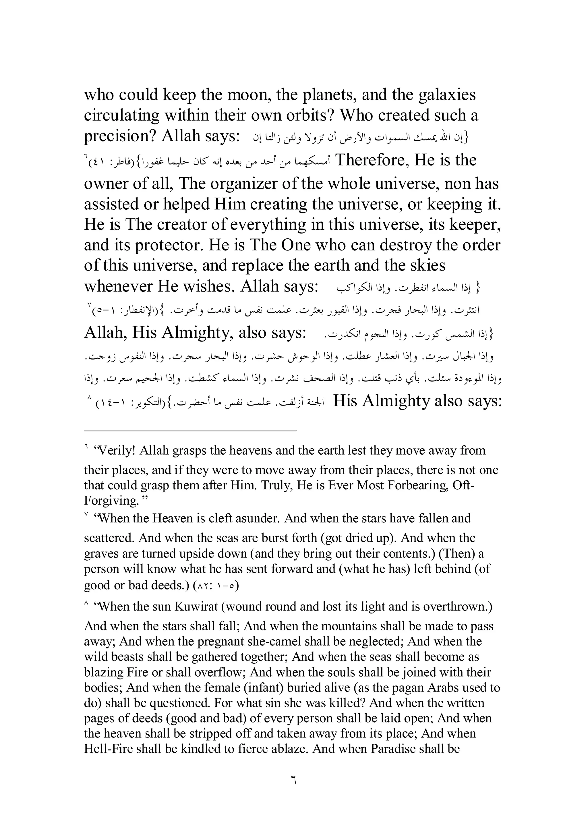 who could keep the moon, the planets, and the galaxies 
circulating within their own orbits? Who created such a 
precision? Allah says: ǹƛƢƬǳơǃǺƠǳȁȏȁǄƫǹƗǑǁȋơȁƩơȂǸǈǳơǮǈŻƅơǹƛ} 
Ó(ÑÎ :ǂǗƢǧ){ơǁȂǨǣƢǸȈǴƷǹƢǯǾǻƛǽƾǠƥǺǷƾƷƗǺǷƢǸȀǰǈǷƗ Therefore, He is the 
owner of all, The organizer of the whole universe, non has 
assisted or helped Him creating the universe, or keeping it. 
He is The creator of everything in this universe, its keeper, 
and its protector. He is The One who can destroy the order 
of this universe, and replace the earth and the skies 
whenever He wishes. Allah says: ƤǯơȂǰǳơơƿƛȁ .ƩǂǘǨǻơƔƢǸǈǳơơƿƛ } 
Ô(Ò­ 
Î :ǁƢǘǨǻȍơ){ .ƩǂƻƗȁƪǷƾǫƢǷǆǨǻƪǸǴǟ .ƩǂưǠƥǁȂƦǬǳơơƿƛȁ .ƩǂƴǧǁƢƸƦǳơơƿƛȁ .ƩǂưƬǻơ 
Allah, His Almighty, also says: .ƩǁƾǰǻơǵȂƴǼǳơơƿƛȁ .ƩǁȂǯǆǸǌǳơơƿƛ} 
.ƪƳȁǃǅȂǨǼǳơơƿƛȁ .ƩǂƴǇǁƢƸƦǳơơƿƛȁ .ƩǂǌƷǉȂƷȂǳơơƿƛȁ .ƪǴǘǟǁƢǌǠǳơơƿƛȁ .ƩŚǇǱƢƦŪơơƿƛȁ 
ơƿƛȁ .ƩǂǠǇǶȈƸŪơơƿƛȁ .ƪǘǌǯƔƢǸǈǳơơƿƛȁ .ƩǂǌǻǦƸǐǳơơƿƛȁ .ƪǴƬǫƤǻƿȅƘƥ .ƪǴƠǇƧƽȁƔȂŭơơƿƛȁ 
Õ (ÎÑ­ 
Î :ǂȇȂǰƬǳơ){.ƩǂǔƷƗƢǷǆǨǻƪǸǴǟ .ƪǨǳǃƗƨǼŪơ His Almighty also says: 
Ó “Verily! Allah grasps the heavens and the earth lest they move away from 
their places, and if they were to move away from their places, there is not one 
that could grasp them after Him. Truly, He is Ever Most Forbearing, Oft­Forgiving.” 
Ô “When the Heaven is cleft asunder. And when the stars have fallen and 
scattered. And when the seas are burst forth (got dried up). And when the 
graves are turned upside down (and they bring out their contents.) (Then) a 
person will know what he has sent forward and (what he has) left behind (of 
good or bad deeds.) (ÕÏ: Î­ 
Ò) 
Õ “When the sun Kuwirat (wound round and lost its light and is overthrown.) 
And when the stars shall fall; And when the mountains shall be made to pass 
away; And when the pregnant she­camel 
shall be neglected; And when the 
wild beasts shall be gathered together; And when the seas shall become as 
blazing Fire or shall overflow; And when the souls shall be joined with their 
bodies; And when the female (infant) buried alive (as the pagan Arabs used to 
do) shall be questioned. For what sin she was killed? And when the written 
pages of deeds (good and bad) of every person shall be laid open; And when 
the heaven shall be stripped off and taken away from its place; And when 
Hell­Fire 
shall be kindled to fierce ablaze. And when Paradise shall be 
Ó 
 