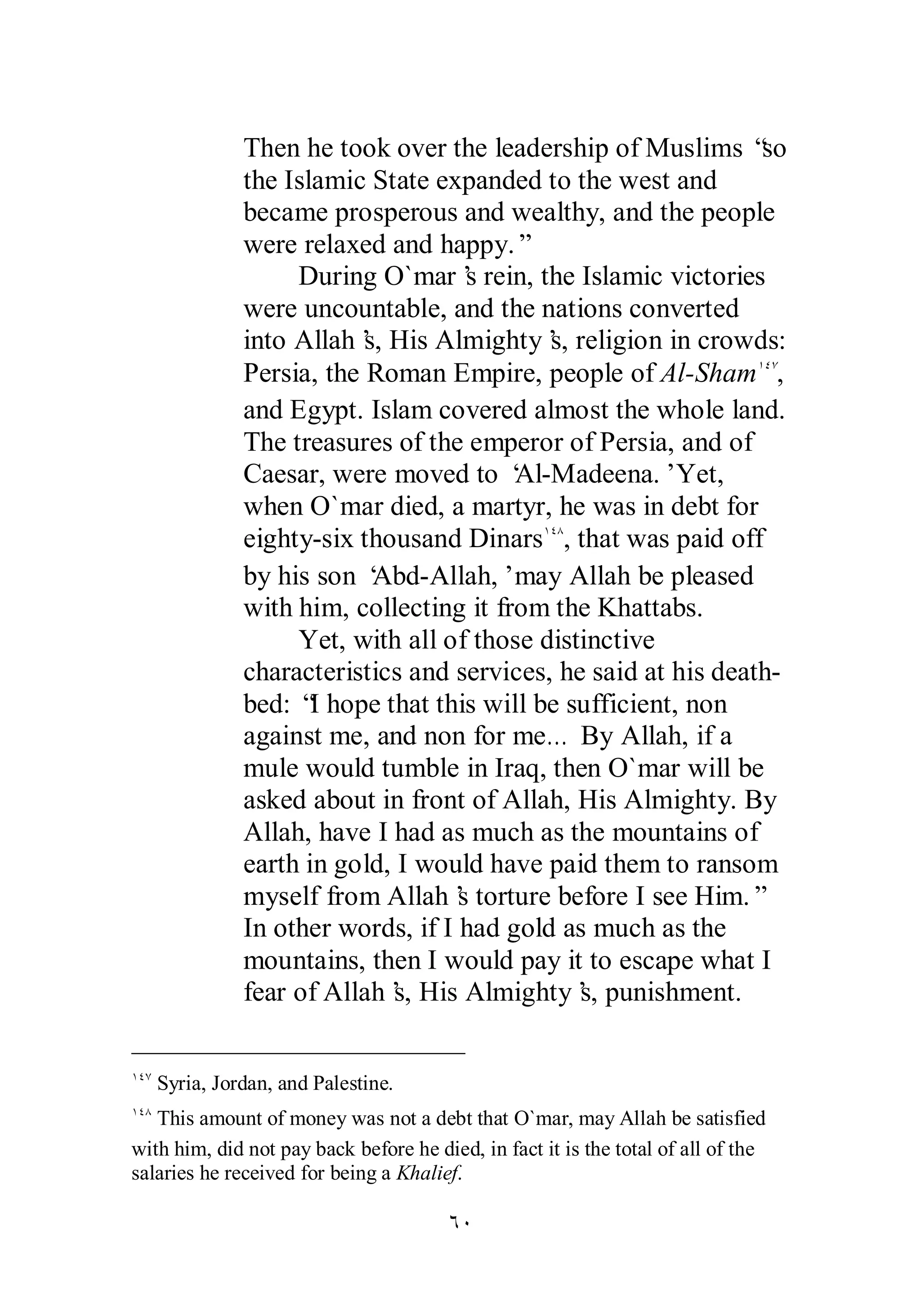Then he took over the leadership of Muslims “so 
the Islamic State expanded to the west and 
became prosperous and wealthy, and the people 
were relaxed and happy.” 
During O`mar’s rein, the Islamic victories 
were uncountable, and the nations converted 
into Allah’s, His Almighty’s, religion in crowds: 
Persia, the Roman Empire, people of Al­Sham 
ÓÍ 
ÎÑÔ, 
and Egypt. Islam covered almost the whole land. 
The treasures of the emperor of Persia, and of 
Caesar, were moved to ‘Al­Madeena.’ 
Yet, 
when O`mar died, a martyr, he was in debt for 
eighty­six 
thousand DinarsÎÑÕ, that was paid off 
by his son ‘Abd­Allah,’ 
may Allah be pleased 
with him, collecting it from the Khattabs. 
Yet, with all of those distinctive 
characteristics and services, he said at his death­bed: 
“I hope that this will be sufficient, non 
against me, and non for me… By Allah, if a 
mule would tumble in Iraq, then O`mar will be 
asked about in front of Allah, His Almighty. By 
Allah, have I had as much as the mountains of 
earth in gold, I would have paid them to ransom 
myself from Allah’s torture before I see Him.” 
In other words, if I had gold as much as the 
mountains, then I would pay it to escape what I 
fear of Allah’s, His Almighty’s, punishment. 
ÎÑÔ Syria, Jordan, and Palestine. 
ÎÑÕ This amount of money was not a debt that O`mar, may Allah be satisfied 
with him, did not pay back before he died, in fact it is the total of all of the 
salaries he received for being a Khalief. 
 
