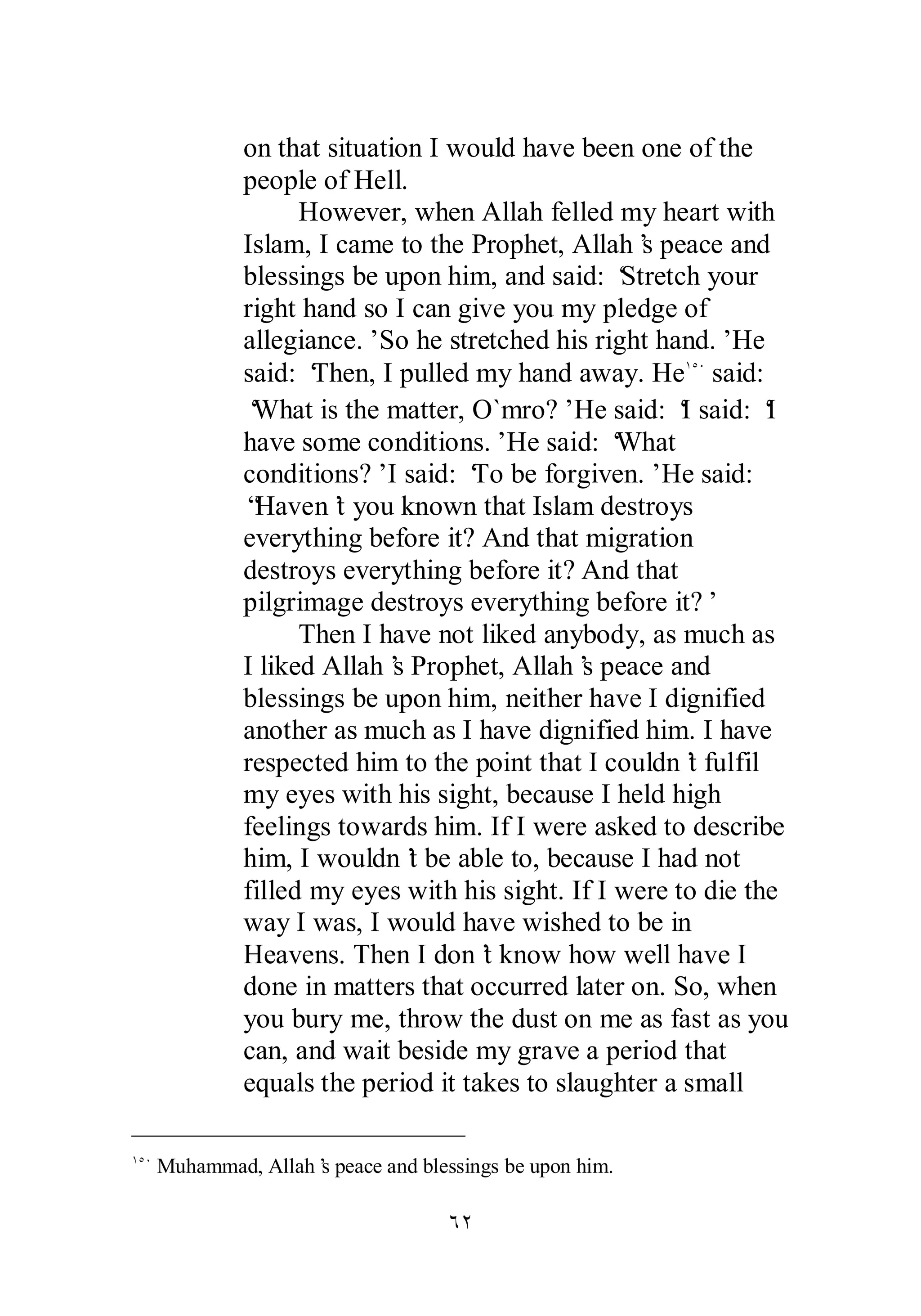 on that situation I would have been one of the 
people of Hell. 
However, when Allah felled my heart with 
Islam, I came to the Prophet, Allah’s peace and 
blessings be upon him, and said: ‘Stretch your 
right hand so I can give you my pledge of 
allegiance.’ So he stretched his right hand.’ He 
said: ‘Then, I pulled my hand away. HeÎÒÍ said: 
‘What is the matter, O`mro?’ He said: ‘I said: ‘I 
have some conditions.’ He said: ‘What 
conditions?’ I said: ‘To be forgiven.’ He said: 
“Haven’t you known that Islam destroys 
everything before it? And that migration 
destroys everything before it? And that 
pilgrimage destroys everything before it?’ 
Then I have not liked anybody, as much as 
I liked Allah’s Prophet, Allah’s peace and 
blessings be upon him, neither have I dignified 
another as much as I have dignified him. I have 
respected him to the point that I couldn’t fulfil 
my eyes with his sight, because I held high 
feelings towards him. If I were asked to describe 
him, I wouldn’t be able to, because I had not 
filled my eyes with his sight. If I were to die the 
way I was, I would have wished to be in 
Heavens. Then I don’t know how well have I 
done in matters that occurred later on. So, when 
you bury me, throw the dust on me as fast as you 
can, and wait beside my grave a period that 
equals the period it takes to slaughter a small 
ÎÒÍ Muhammad, Allah’s peace and blessings be upon him. 
ÓÏ 
 