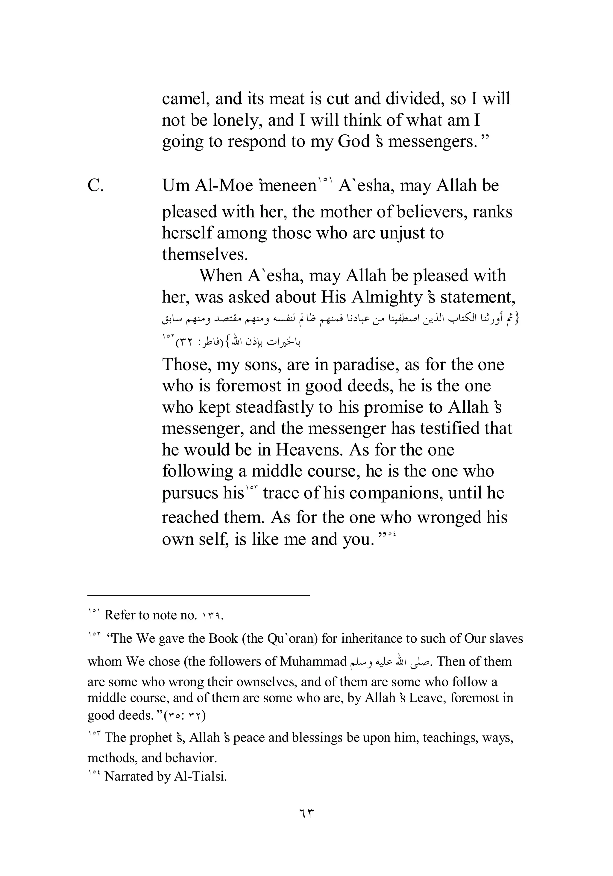 camel, and its meat is cut and divided, so I will 
not be lonely, and I will think of what am I 
going to respond to my God’s messengers.” 
ÓÐ 
C. Um Al­Moe’meneen 
ÎÒÎ A`esha, may Allah be 
pleased with her, the mother of believers, ranks 
herself among those who are unjust to 
themselves. 
When A`esha, may Allah be pleased with 
her, was asked about His Almighty’s statement, 
ǪƥƢǇǶȀǼǷȁƾǐƬǬǷǶȀǼǷȁǾǈǨǼǳŃƢǛǶȀǼǸǧƢǻƽƢƦǟǺǷƢǼȈǨǘǏơǺȇǀǳơƣƢƬǰǳơƢǼƯǁȁƗĽ} 
ÎÒÏ(ÐÏ :ǂǗƢǧ){ƅơǹƿƜƥƩơŚŬƢƥ 
Those, my sons, are in paradise, as for the one 
who is foremost in good deeds, he is the one 
who kept steadfastly to his promise to Allah’s 
messenger, and the messenger has testified that 
he would be in Heavens. As for the one 
following a middle course, he is the one who 
pursues hisÎÒÐ trace of his companions, until he 
reached them. As for the one who wronged his 
own self, is like me and you.”ÎÒÑ 
ÎÒÎ Refer to note no. ÎÐÖ. 
ÎÒÏ “The We gave the Book (the Qu`oran) for inheritance to such of Our slaves 
whom We chose (the followers of Muhammad ǶǴǇȁǾȈǴǟƅơȄǴǏ. Then of them 
are some who wrong their ownselves, and of them are some who follow a 
middle course, and of them are some who are, by Allah’s Leave, foremost in 
good deeds.” (ÐÒ: ÐÏ) 
ÎÒÐ The prophet’s, Allah’s peace and blessings be upon him, teachings, ways, 
methods, and behavior. 
ÎÒÑ Narrated by Al­Tialsi. 
 